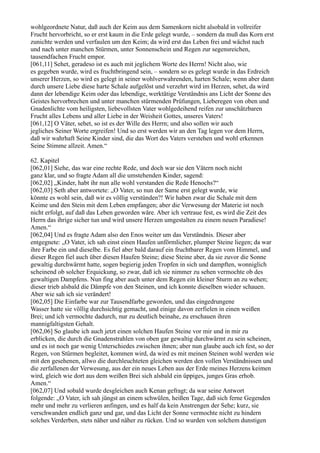 wohlgeordnete Natur, daß auch der Keim aus dem Samenkorn nicht alsobald in vollreifer
Frucht hervorbricht, so er erst kaum in die Erde gelegt wurde, – sondern da muß das Korn erst
zunichte werden und verfaulen um den Keim; da wird erst das Leben frei und wächst nach
und nach unter manchen Stürmen, unter Sonnenschein und Regen zur segensreichen,
tausendfachen Frucht empor.
[061,11] Sehet, geradeso ist es auch mit jeglichem Worte des Herrn! Nicht also, wie
es gegeben wurde, wird es fruchtbringend sein, – sondern so es gelegt wurde in das Erdreich
unserer Herzen, so wird es gelegt in seiner wohlverwahrenden, harten Schale; wenn aber dann
durch unsere Liebe diese harte Schale aufgelöst und verzehrt wird im Herzen, sehet, da wird
dann der lebendige Keim oder das lebendige, werktätige Verständnis ans Licht der Sonne des
Geistes hervorbrechen und unter manchen stürmenden Prüfungen, Lieberegen von oben und
Gnadenlichte vom heiligsten, liebevollsten Vater wohlgedeihend reifen zur unschätzbaren
Frucht alles Lebens und aller Liebe in der Weisheit Gottes, unseres Vaters!
[061,12] O Väter, sehet, so ist es der Wille des Herrn; und also sollen wir auch
jegliches Seiner Worte ergreifen! Und so erst werden wir an den Tag legen vor dem Herrn,
daß wir wahrhaft Seine Kinder sind, die das Wort des Vaters verstehen und wohl erkennen
Seine Stimme allzeit. Amen.“

62. Kapitel
[062,01] Siehe, das war eine rechte Rede, und doch war sie den Vätern noch nicht
ganz klar, und so fragte Adam all die umstehenden Kinder, sagend:
[062,02] „Kinder, habt ihr nun alle wohl verstanden die Rede Henochs?“
[062,03] Seth aber antwortete: „O Vater, so nun der Same erst gelegt wurde, wie
könnte es wohl sein, daß wir es völlig verstünden?! Wir haben zwar die Schale mit dem
Keime und den Stein mit dem Leben empfangen; aber die Verwesung der Materie ist noch
nicht erfolgt, auf daß das Leben geworden wäre. Aber ich vertraue fest, es wird die Zeit des
Herrn das ihrige sicher tun und wird unsere Herzen umgestalten zu einem neuen Paradiese!
Amen.“
[062,04] Und es fragte Adam also den Enos weiter um das Verständnis. Dieser aber
entgegnete: „O Vater, ich sah einst einen Haufen unförmlicher, plumper Steine liegen; da war
ihre Farbe ein und dieselbe. Es fiel aber bald darauf ein fruchtbarer Regen vom Himmel, und
dieser Regen fiel auch über diesen Haufen Steine; diese Steine aber, da sie zuvor die Sonne
gewaltig durchwärmt hatte, sogen begierig jeden Tropfen in sich und dampften, wonniglich
scheinend ob solcher Erquickung, so zwar, daß ich sie nimmer zu sehen vermochte ob des
gewaltigen Dampfens. Nun fing aber auch unter dem Regen ein kleiner Sturm an zu wehen;
dieser trieb alsbald die Dämpfe von den Steinen, und ich konnte dieselben wieder schauen.
Aber wie sah ich sie verändert!
[062,05] Die Einfarbe war zur Tausendfarbe geworden, und das eingedrungene
Wasser hatte sie völlig durchsichtig gemacht, und einige davon zerfielen in einen weißen
Brei; und ich vermochte dadurch, nur zu deutlich beinahe, zu erschauen ihren
mannigfaltigsten Gehalt.
[062,06] So glaube ich auch jetzt einen solchen Haufen Steine vor mir und in mir zu
erblicken, die durch die Gnadenstrahlen von oben gar gewaltig durchwärmt zu sein scheinen,
und es ist noch gar wenig Unterschiedes zwischen ihnen; aber nun glaube auch ich fest, so der
Regen, von Stürmen begleitet, kommen wird, da wird es mit meinen Steinen wohl werden wie
mit den gesehenen, allwo die durchleuchteten gleichen werden den vollen Verständnissen und
die zerfallenen der Verwesung, aus der ein neues Leben aus der Erde meines Herzens keimen
wird, gleich wie dort aus dem weißen Brei sich alsbald ein üppiges, junges Gras erhob.
Amen.“
[062,07] Und sobald wurde desgleichen auch Kenan gefragt; da war seine Antwort
folgende: „O Vater, ich sah jüngst an einem schwülen, heißen Tage, daß sich ferne Gegenden
mehr und mehr zu verlieren anfingen, und es half da kein Anstrengen der Sehe; kurz, sie
verschwanden endlich ganz und gar, und das Licht der Sonne vermochte nicht zu hindern
solches Verderben, stets näher und näher zu rücken. Und so wurden von solchem dunstigen
 