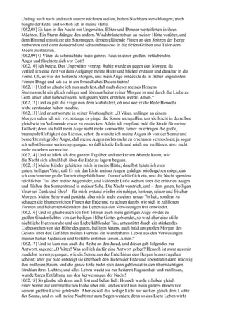 Unding auch nach und nach unsere nächsten steilen, hohen Nachbarn verschlungen; mich
bangte der Erde, und so floh ich in meine Hütte.
[062,08] Es kam in der Nacht ein Ungewitter. Blitze und Donner wetteiferten in ihren
Mächten. Ein Sturm drängte den andern. Windsbräute tobten an meiner Hütte vorüber, und
dem Himmel entstürzte ein Stromregen, dessen glühende Fluten an den Spitzen der Berge
zerbarsten und dann donnernd und schaumbrausend in die tiefen Gräben und Täler dem
Meere zu stürzten.
[062,09] O Väter, da schmachtete mein ganzes Haus in einer großen, betäubenden
Angst und fürchtete sich vor Gott!
[062,10] Ich betete. Das Ungewitter verzog. Ruhig wurde es gegen den Morgen; da
verließ ich eine Zeit vor dem Aufgange meine Hütte und blickte erstaunt und dankbar in die
Ferne. Oh, es war der heiterste Morgen, und mein Auge entdeckte da in früher ungeahnten
Fernen Dinge und sah sie in ein freundliches Dasein treten!
[062,11] Und so glaube ich nun auch fest, daß nach dieser meines Herzens
Sturmesnacht ein gleich ruhiger und überaus heiter reiner Morgen in und durch die Liebe zu
Gott, unser aller liebevollstem, heiligstem Vater, erstehen werde. Amen.“
[062,12] Und es galt die Frage nun dem Mahalaleel, ob und wie er die Rede Henochs
wohl verstanden haben mochte.
[062,13] Und er antwortete in seiner Wortkargheit: „O Väter, unlängst an einem
Morgen nahm ich mir vor, solange es ginge, die Sonne anzugaffen, um vielleicht in derselben
gleichwie im Vollmonde etwas zu entdecken. Allein ich empfand bald die Strafe für meine
Tollheit; denn als bald mein Auge nicht mehr vermochte, ferner zu ertragen die große,
brennende Heftigkeit des Lichtes, sehet, da wandte ich meine Augen ab von der Sonne und
bemerkte mit großer Angst, daß meine Augen nichts mehr zu erschauen vermochten; ja sogar
ich selbst bin mir verlorengegangen, so daß ich die Erde und mich nur zu fühlen, aber nicht
mehr zu sehen vermochte.
[062,14] Und so blieb ich den ganzen Tag über und merkte am Abende kaum, wie
die Nacht sich allmählich über die Erde zu lagern begann.
[062,15] Meine Kinder geleiteten mich in meine Hütte; daselbst betete ich zum
guten, heiligen Vater, daß Er mir das Licht meiner Augen gnädigst wiedergeben möge, das
ich durch meine große Torheit eingebüßt hatte. Darauf schlief ich ein, und die Nacht spendete
reichlichen Tau über meine Augenlider, und kühlende Lüfte wehten über die erhitzten Augen
und fühlten den Sonnenbrand in meiner Sehe. Die Nacht verstrich, und – dem guten, heiligen
Vater sei Dank und Ehre! – für mich erstand wieder ein ruhiger, heiterer, reiner und frischer
Morgen. Meine Sehe ward gestärkt, aber nicht mehr zu einer neuen Torheit, sondern zu
schauen die blumenreichen Fluren der Erde und zu achten darob, wie sich in zahllosen
Formen und heitersten Gestalten das Leben aus den Verwesungen frei entwindet.
[062,16] Und so glaube auch ich fest: Ist nun auch mein geistiges Auge ob des zu
großen Gnadenlichtes von der heiligen Höhe Gottes geblendet, so wird aber eine stille
nächtliche Herzensruhe und der Liebe kühlender Tau, unterstützt durch ein stärkendes
Liebeswehen von der Höhe des guten, heiligen Vaters, auch bald am großen Morgen des
Geistes über den Gefilden meines Herzens ein wunderbares Leben aus den Verwesungen
meiner harten Gedanken und Gefühle erstehen lassen. Amen.“
[062,17] Und so kam nun auch die Reihe an den Jared, und dieser gab folgendes zur
Antwort, sagend: „O Väter! Was soll ich da für eine Antwort geben? Henoch ist zwar aus mir
zunächst hervorgegangen, wie die Sonne aus der Erde hinter den Bergen hervorzugehen
scheint; aber gar bald entsteigt sie überhoch den Tiefen der Erde und überstrahlt dann mächtig
den endlosen Raum, und die ganze Erde badet sich dann geblendet in den übermächtigen
Strahlen ihres Lichtes; und alles Leben weckt sie zur heiteren Regsamkeit und zahllosen,
wunderbaren Entfaltung aus den Verwesungen der Nacht!
[062,18] So glaube ich denn auch fest und beharrlich: Henoch wurde erhoben gleich
einer Sonne zur unermeßlichen Höhe über mir, und es wird nun mein ganzes Wesen von
seinem großen Lichte geblendet. Aber es soll das heilige Licht nur wirken gleich dem Lichte
der Sonne, und es soll meine Nacht mir zum Segen werden; denn so das Licht Leben wirkt
 