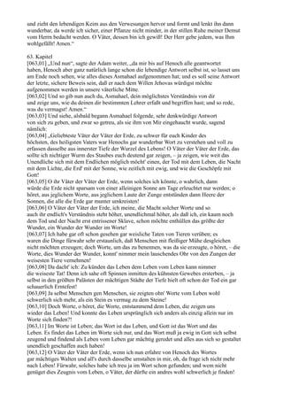 und zieht den lebendigen Keim aus den Verwesungen hervor und formt und lenkt ihn dann
wunderbar, da werde ich sicher, einer Pflanze nicht minder, in der stillen Ruhe meiner Demut
vom Herrn bedacht werden. O Väter, dessen bin ich gewiß! Der Herr gebe jedem, was Ihm
wohlgefällt! Amen.“

63. Kapitel
[063,01] „Und nun“, sagte der Adam weiter, „da mir bis auf Henoch alle geantwortet
haben, Henoch aber ganz natürlich lange schon die lebendige Antwort selbst ist, so lasset uns
am Ende noch sehen, wie alles dieses Asmahael aufgenommen hat; und es soll seine Antwort
der letzte, sichere Beweis sein, daß er nach dem Willen Jehovas würdigst möchte
aufgenommen werden in unsere väterliche Mitte.
[063,02] Und so gib nun auch du, Asmahael, dein möglichstes Verständnis von dir
und zeige uns, wie du deinen dir bestimmten Lehrer erfaßt und begriffen hast; und so rede,
was du vermagst! Amen.“
[063,03] Und siehe, alsbald begann Asmahael folgende, sehr denkwürdige Antwort
von sich zu geben, und zwar so getreu, als sie ihm von Mir eingehaucht wurde, sagend
nämlich:
[063,04] „Geliebteste Väter der Väter der Erde, zu schwer für euch Kinder des
höchsten, des heiligsten Vaters war Henochs gar wunderbar Wort zu verstehen und voll zu
erfassen dasselbe aus innerster Tiefe der Wurzel des Lebens! O Väter der Väter der Erde, das
sollte ich nichtiger Wurm des Staubes euch deutend gar zeigen, – ja zeigen, wie weit das
Unendliche sich mit dem Endlichen möglich möcht' einen, der Tod mit dem Leben, die Nacht
mit dem Lichte, die Erd' mit der Sonne, wie zeitlich mit ewig, und wie die Geschöpfe mit
Gott!
[063,05] O ihr Väter der Väter der Erde, wenn solches ich könnte, o wahrlich, dann
würde die Erde nicht sparsam von einer alleinigen Sonne am Tage erleuchtet nur werden; o
höret, aus jeglichem Worte, aus jeglichem Laute der Zunge entstünden dann Heere der
Sonnen, die alle die Erde gar munter umkreisten!
[063,06] O Väter der Väter der Erde, ich meine, die Macht solcher Worte und so
auch ihr endlich's Verständnis steht höher, unendlichmal höher, als daß ich, ein kaum noch
dem Tod und der Nacht erst entrissener Sklave, schon möchte enthüllen das größte der
Wunder, ein Wunder der Wunder im Worte!
[063,07] Ich habe gar oft schon gesehen gar weisliche Taten von Tieren verüben; es
waren die Dinge fürwahr sehr erstaunlich, daß Menschen mit fleißiger Mühe desgleichen
nicht möchten erzeugen; doch Worte, um das zu benennen, was da sie erzeugte, o höret, – die
Worte, dies Wunder der Wunder, konnt' nimmer mein lauschendes Ohr von den Zungen der
weisesten Tiere vernehmen!
[063,08] Da dacht' ich: Zu künden das Leben dem Leben vom Leben kann nimmer
die weiseste Tat! Denn ich sahe oft Spinnen inmitten des kühnsten Gewebes ersterben, – ja
selbst in den größten Palästen der mächtigen Städte der Tiefe hielt oft schon der Tod ein gar
schauerlich Erntefest!
[063,09] Ja selbst Menschen gen Menschen, sie zeigten ohn' Worte vom Leben wohl
schwerlich sich mehr, als ein Stein es vermag zu dem Steine!
[063,10] Doch Worte, o höret, die Worte, entstammend dem Leben, die zeigen uns
wieder das Leben! Und konnte das Leben ursprünglich sich anders als einzig allein nur im
Worte sich finden?!
[063,11] Im Worte ist Leben; das Wort ist das Leben, und Gott ist das Wort und das
Leben. Es findet das Leben im Worte sich nur, und das Wort muß ja ewig in Gott sich selbst
zeugend und findend als Leben vom Leben gar mächtig geredet und alles aus sich so gestaltet
unendlich geschaffen auch haben!
[063,12] O Väter der Väter der Erde, wenn ich nun erfahre von Henoch des Wortes
gar mächtiges Walten und all's durch dasselbe umstalten in mir, oh, da frage ich nicht mehr
nach Leben! Fürwahr, solches habe ich treu ja im Wort schon gefunden; und wem nicht
genüget dies Zeugnis vom Leben, o Väter, der dürfte ein andres wohl schwerlich je finden!
 