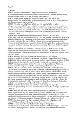 Amen.“

64. Kapitel
[064,01] Als aber der Adam und die übrigen Väter solches aus dem Munde
Asmahaels vernommen hatten, siehe, da ergriff sie alle, mit der Ausnahme Henochs, hohen
Wunders, und sie wußten nicht, was sie daraus machen sollten.
[064,02] Da sah alsbald der Henoch solche Verlegenheit der Väter, daß sie ihn
dauerten, und er fing unaufgefordert an, folgende lichtvolle Rede an sie zu richten, daß sich
alle überaus erfreuten, sagend nämlich:
[064,03] „Vergebet mir, liebe Väter, daß ich nun frei, unaufgefordert zu reden
anfange, – aber nun muß ich's tun; denn jetzt tut euch allen ein helleres Licht von oben not,
und so vernehmet: Was euch meine Zunge nun künden wird, wird sein ein Wort des Lebens,
ein Wort aus der Höhe und ein Wort aus der Tiefe, – aus der Höhe voll Licht und aus der
Tiefe voll Leben; denn in der Höhe ist Gott das Licht alles Lichtes und in Seiner Tiefe das
Leben alles Lebens.
[064,04] Sehet, so aber ist dieser Grund zu verstehen: Wenn wir da einen Blick
werfen in die Höhe und wieder einen hinab zur Erde, und das zwar ganz natürlich, so werden
wir in der Höhe alles voll Lichtes und in der Erde und auf der Erde alles voll von allerartiger
Regsamkeit erschauen. Da liegen zahllose Leben in sich bergende Samenkörner in den
Furchen der Erde begraben, ebenso zahllose Samen der Tierwelt in ihren erwärmten Nestern,
wie auch in den Eingeweiden der Tiere, und harren darin der Wärme und der Erstehung zum
Lichte.
[064,05] Aber wahrlich, ehe nicht all die Furchen der Erde, all die Nester und all die
Eingeweide der Tiere vollends durchwärmt werden, wird kein Leben erstehen in seinem
Keime aus all diesen Kerkern und sich dann frei erheben hinauf zu den freien Räumen, die da
sind voll Lichtes!
[064,06] Sehen wir aber nicht sommers und winters dasselbe Licht die Erde
erleuchten – und doch nicht dieselbe Wärme die Furchen der Erde durchwärmen?! So aber
das Licht die Wärme brächte, sehet, da müßte es ja allzeit warm sein unter denselben Strahlen
der Sonne; daß es aber nicht also ist, lehrt uns der frostige, oft ganz starrkalte Winter.
[064,07] Nun fragt es sich dann freilich: Was und wo ist denn sodann die Wärme, da
sie nicht am Lichte hängt und das Licht somit kein Träger der Wärme ist?
[064,08] Sehet, es ist aber die Wärme das verborgene, schlafende Leben selbst in der
Tiefe und kann sich selbst nicht frei machen; wenn aber das Licht lange genug geleuchtet hat
über den Tiefen der Erde, sehet, da erweckt es die Wärme aus dem Schlafe. Diese zerreißt
dann ihre frostigen Behälter und tritt dann frei tätig heraus, verbindet sich dann mit dem
Lichte und bildet dann ein Wesen, das seine Wurzeln noch im Urschoße des Lebens ausbreitet
und darin seine Nahrung sucht, aber den lichtverwandten Teil über die Erde frei erhebt, um
sein einmal gewecktes Leben fortwährend wach zu erhalten; und was bei den Pflanzen das
Erweckende ist, das ist auch bei den Tieren einer wie der anderen Gattung der Fall, und es
wird alles vom Lichte gezogen und von der Wärme getrieben.
[064,09] Aber alles dieses ist nur eine natürliche Erscheinung, und es gilt die
verschieden geformte Regsamkeit als lebend nur für das Wesen, das ein Träger eines höheren
Lebens ist.
[064,10] Wenn wir aber sehen, daß sich gleichartige Wesen anziehen und sich
finden, ungleichartige aber sich abstoßen und sich fliehen, da lernen wir, daß in ihnen nicht
einerlei Wärme und einerlei Licht ist, das sie treibt und zieht, – sondern da gibt es ein
geraubtes Licht und eine gestohlene Wärme, wodurch alles Unkraut und Ungeziefer getrieben
und gezogen wird; jedoch vermag alles dieses ein höheres, freies Leben zu gewahren!
[064,11] Nun fragt es sich: Wie aber vermag ein höheres, freies Leben dieses und
warum? O Väter, da liegt der Hauptknoten, der da zu entwirren ist!
[064,12] So höret denn: Wie aber die Form aller Dinge in ihrer größten
Verschiedenheit ist ein Ausdruck der natürlichen Wärme in der Verbindung des Lichtes und
sich nur nach der Fähigkeit der Aufnahme von mehr oder weniger Licht oder mehr oder
 