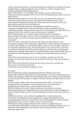 weniger Wärme unterscheidet, so ist auch die Sprache des Menschen eine gebildete Form der
geistigen Wärme, welche die göttliche Liebe im Herzen ist, und des geistigen Lichtes,
welches die göttliche Gnade im Menschen ist.
[064,13] Wie möchten wir verständige Worte sprechen, wenn sie nicht als ewige
Formen des Geistes uns gegeben wären?! Da wir aber alle Dinge benennen können, sagt, wer
lehrte uns das?
[064,14] Gott allein konnte das, da Er allein nur der ewige Inbegriff aller Formen ist,
weil Er das Leben und Licht oder die Liebe und Weisheit Selbst und als die ewige,
unzertrennliche Verbindung der beiden die Urform aller Formen oder das Urwesen aller
Wesen oder demnach das ewige Wort Selbst ist!
[064,15] Wenn demnach jemand das Wort gefunden hat äußerlich und hat es
verstanden und angenommen, so hat er ja kein Ding, sondern ein geistiges Leben im
Vollbestande gefunden, da jegliches Wort eine Form ist, entstehend aus geistiger Wärme und
geistigem Lichte. Was wundert uns dann die Rede unseres Asmahael?!
[064,16] Oder gleichen wir in solchen Fragen nicht den Fischen, die mitten im
Wasser dasselbe nicht sehen, und wir, von der Luft umgeben, die Luft nicht, so wir in der
Fülle des Lebens aus Gott uns erstaunen ganz betroffen über die wahre Empfindung
Asmahaels?!
[064,17] O Väter, es hat aber alles seinen Grund! Sehet, das Leben haben wir zwar
unzerstörbar im eigenen Worte selbst; aber es gleicht dieses Leben noch dem im Samenkorne
verschlossenen! Wenden wir unser Herz der Welt zu, dann ist es bei uns Winter, und das zu
kurz dauernde Gnadenlicht vermag da die Geisteswärme in uns nicht zu lösen; so wir aber
unsere Herzen beständig nach oben zum Herrn kehren, da wird das lange, ja fortwährende
Gnadenlicht die geistige Lebenswärme in uns bald entbinden, und wir selbst werden dann als
lebendige Form oder lebendiges Wort uns erheben zum ewigen Wachsein im Lichte des
Herrn.
[064,18] Wer aber desgleichen nicht tut, der ist ein Räuber und Dieb und wird sich
gestalten zum Unkraute, Ungeziefer und zur greulichen Unform des Lebens gleich denen in
der Tiefe.
[064,19] Wer also das Wort hat, der hat auch das Leben ewig; aber je nachdem das
Wort ist, also wird auch das Leben sein!
[064,20] Das ist das Verständnis Asmahaels. Amen.“

65. Kapitel
[065,01] Nach dieser großen Lichtspende Henochs aber erhoben sich alle und
dankten stille im Herzen Mir für diese Gabe durch Henoch. Und Adam verlangte nach einer
kleinen Leibesstärkung, welche ihm auch alsbald gereicht wurde; und da er sich gestärkt hatte
mit etwas Honig, Milch und Brot, so dankte er für diese Gabe Mir und sprach dann zu seinen
Kindern:
[065,02] „Kinder! Dahier verlor ich einst alles durch mich selbst, – und wahrlich,
tausendmal mehr, als ich damals verlor, hat mich der Herr, unser liebevollster,
gnadenreichster, heiligster Vater, wieder nun dahier finden lassen!
[065,03] O Paradies, du schöner Garten, du lichter Ort, da ich noch in der Hand
Gottes prangte gleich einer aufgehenden Sonne und in aller Fülle des Lebens mächtiger war
denn der Zug aller Welten, da ich war dein übermütiger Einwohner und du mein schwacher
Träger!
[065,04] Ich fiel einst, und du, schönes Augenblendwerk, vermochtest mir nicht
aufzuhelfen! Des Mächtigen Fall hat dich gedrückt, und dein Flaumenboden wurde
zusammengepreßt gleich einer frischen Wolle, die ein Wind dem Baume entreißt und dann
fallen läßt zur Erde, auf daß sie zertreten werde von unseren Füßen.
[065,05] Durch meine genötigte Flucht bist ohne Last du zwar aufgeschossen zur
eitlen Höhe deiner Schwachheit, es drückt dich zwar keines Mächtigen Fuß mehr; aber es ist
auch nicht viel zu Rühmendes an dir außer der eitlen Erinnerung, daß du einst mein
schwacher Träger warst.
 