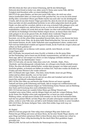 [065,06] Allein der Herr sah in Seiner Erbarmung, daß für den fallsüchtigen
Schweren dein Grund zu locker war; daher setzte Er Steine unter meine Füße, daß ihre
Festigkeit mich bewahren sollte vor einem künftigen Falle.
[065,07] O des guten Bodens, auf dem jetzt meine Füße ruhen, der mich nun schon
nahezu neunhundert Jahre vor einem neuen Falle gesichert hat, was zu tun du nicht einmal
dreißig Jahre vermochtest! Dieser gute Boden machte nun auch oder war die demütigende
Ursache, daß ich nun dein festerer Träger geworden bin, denn du einst als der meinige warst.
Denn nun habe ich dich unendlichmal herrlicher in mir selbst aufgerichtet durch die große
Gnade von oben und bin versichert, daß du in mir ewig zu keinem Falle gelangen wirst; und
sollte es auch möglich sein, daß du fielest in mir, so wirst du mich nicht beugen und
niederdrücken, sondern ich werde dich mit der Gnade von oben wohl aufzurichten vermögen,
auf daß du ein beständiger Einwohner bleiben mögest dessen, an dessen Haare dem Herrn
mehr gelegen ist als an der ganzen Erde, die ehedem deine wankende Trägerin war!
[065,08] O Kinder, traurig kam ich hier an, denn ich mußte meinen Verlust
beweinen, wie ich ihn schon früher tausendmal beweint habe; aber es war diesmal der letzte
Seufzer und die letzte Träne, die da deine kahle Wand befeuchtet hat. Von nun an werde ich
dich nimmer betreten, du alte, hohle Nußschale eines ausgebrannten Lebens, sondern mein
Fuß wird nun frohlockend wandeln auf eigenem Grunde, da die Frucht des ewigen Lebens auf
selbem zur Reife gediehen ist!
[065,09] O Kinder, mir ist überaus wohl zumute, und dir, mein Henoch, sei mein
ewiger Segen dafür!
[065,10] Kinder, hat jemand noch einen Zweifel, so behalte er ihn für meine Hütte
auf den Nachmittag; und so lasset nun die Kinder zusammentreten, auf daß ich sie segne und
ihnen sage, daß sie sich morgen wie allzeit vor dem Aufgange einfinden möchten am
geheiligten Orte des Opferbrandes! Amen.“
[065,11] Und siehe, als nun der Adam diese seine Lob-, Schmäh-, Dank-, Preis-,
Abschieds- und Anordnungsrede vollendet hatte, da vollzogen seine Kinder alsobald seinen
Willen. Da eilten alle Kinder jubelnd herbei, wurden dann gesegnet von Adam und sonach
feierlichst geladen, zu kommen am Sabbat zur rechten Zeit. Nach dem wurden die Kinder im
Frieden und unter Meinem Lobe wieder entlassen.
[065,12] Danach aber sagte Adam: „Nun denn, meine Kinder, lasset uns gen Mittag
ziehen und tun alldort dasselbe, was wir hier taten!
[065,13] Der Herr sei mit dir, Henoch, und mit uns allen und Asmahael und mit allen
unsern hier und überall wohnenden Kindern!
[065,14] Der Herr führe uns und bereite aller Kinder Herzen auf unsere segnende
Ankunft und Seine große Erbarmung und Gnade, daß sie morgen mit wohlbereitetem und
verständigem Herzen erscheinen mögen zur Verherrlichung Seines Namens und zur Belebung
ihrer Seele und Erweckung ihres noch schlafenden Geistes!
[065,15] Und nun lasset uns wandeln frohen Mutes gen Mittag! Henoch und
Asmahael seien meine Führer, und die übrigen folgen mir nach der vorigen Ordnung. Doch,
da die Sonne ihre Strahlen schon stark angespannt hat, so lasset uns einen schattigen
Waldweg ziehen, auf daß unsere Glieder nicht ermatten vor der Zeit der bestimmten Ruhe
nach der treu getanen Pflicht; auf dem Wege aber soll jeder schweigsam wandeln und wohl
achten, wohin er seine Füße setzt, auf daß er nicht Schaden leiden möchte in seiner Geradheit.
[065,16] O Herr, Du bester, heiligster Vater, ziehe Dein mildes Auge nicht weg von
uns allen! Amen.“

66. Kapitel
[066,01] Und nun gingen die Väter ruhig einen schattigen Weg unter Zedern und
Palmen hin gen Mittag und waren auf dieser Reise, die bei einer Stunde Weges dauerte, voll
guter Dinge und lobten und priesen Mich in ihren Herzen; denn sie hatten nun vollauf zu
schauen, da die Natur völlig durchsichtig für ihre durch Mein Wort gestärkten Augen
geworden war.
[066,02] (NB. Auf die euch im Bereiche der Naturzeugnisse schon ein wenig
 