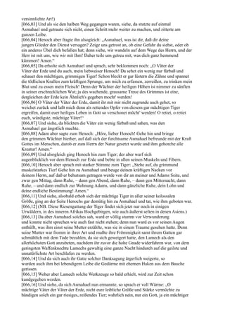 versinnlichte Art!)
[066,03] Und als sie den halben Weg gegangen waren, siehe, da stutzte auf einmal
Asmahael und getraute sich nicht, einen Schritt mehr weiter zu machen, und zitterte am
ganzen Leibe.
[066,04] Henoch aber fragte ihn alsogleich: „Asmahael, was ist dir, daß dir deine
jungen Glieder den Dienst versagen? Zeige uns getrost an, ob eine Gefahr du siehst, oder ob
ein anderes Übel dich befallen hat; denn siehe, wir wandeln auf dem Wege des Herrn, und der
Herr ist mit uns, wie wir mit Ihm! Daher teile uns getreu mit, was dich ganz hemmend
kümmert! Amen.“
[066,05] Da erholte sich Asmahael und sprach, sehr beklommen noch: „O Väter der
Väter der Erde und du auch, mein liebweiser Henoch! Da sehet ein wenig nur fürbaß und
schauet den mächtigen, grimmigen Tiger! Schon bleckt er gar lüstern die Zähne und spannet
die tödlichen Krallen zum kräftigen Sprunge, um mich zu erfassen, zerreißen, zu trinken mein
Blut und zu essen mein Fleisch! Denn der Wächter der heiligen Höhen ist nimmer zu sänften
in seiner erschrecklichen Wut; ja des wachende, grausame Treue des Grimmes ist eine,
dergleichen der Erde kein Ähnlich's gegeben mocht' werden!
[066,06] O Väter der Väter der Erde, damit ihr mit mir nicht zugrunde auch gehet, so
weichet zurück und laßt mich denn als rettendes Opfer von diesem gar mächtigen Tiger
ergreifen, damit euer heiliges Leben in Gott so verschonet möcht' werden! O rettet, o rettet
euch, würdigste, mächtige Väter!“
[066,07] Und siehe, da blickten die Väter ein wenig fürbaß und sahen, was den
Asmahael gar ängstlich machte.
[066,08] Adam aber sagte zum Henoch: „Höre, lieber Henoch! Gehe hin und bringe
den grimmen Wächter hierher, auf daß sich der furchtsame Asmahael befreunde mit der Kraft
Gottes im Menschen, darob er zum Herrn der Natur gesetzt wurde und ihm gehorche alle
Kreatur! Amen.“
[066,09] Und alsogleich ging Henoch hin zum Tiger; der aber warf sich
augenblicklich vor dem Henoch zur Erde und bebte in allen seinen Muskeln und Fibern.
[066,10] Henoch aber sprach mit starker Stimme zum Tiger: „Stehe auf, du grimmund
muskelstarkes Tier! Gehe hin zu Asmahael und beuge deinen kräftigen Nacken vor
deinem Herrn, auf daß er behutsam getragen werde von dir an meiner und Adams Seite, und
zwar gen Mittag, dann Ruhe, – dann gen Abend, dann Ruhe, – dann gen Mitternacht, dann
Ruhe, – und dann endlich zur Wohnung Adams, und dann gänzliche Ruhe, dein Lohn und
deine endliche Bestimmung! Amen.“
[066,11] Und siehe, alsobald erhob sich der mächtige Tiger in aller seiner kolossalen
Größe, ging an der Seite Henochs gar demütig hin zu Asmahael und tat, wie ihm geboten war.
[066,12] (NB. Diese Riesengattung der Tiger findet sich jetzt nur noch in einigen
Urwäldern, in des inneren Afrikas Hochgebirgen, wie auch äußerst selten in denen Asiens.)
[066,13] Da aber Asmahael solches sah, ward er völlig stumm vor Verwunderung
und konnte nicht sprechen wie auch fast nicht stehen; denn nun ward es vor seinen Augen
enthüllt, was ihm einst seine Mutter erzählte, was sie in einem Traume gesehen hatte. Denn
seine Mutter war fromm in ihrer Art und mußte ihre Frömmigkeit samt ihrem Gatten gar
schmählich mit dem Tode bezahlen, da sie sich geweigert hatte, den Lamech als den
allerhöchsten Gott anzubeten, nachdem ihr zuvor die hohe Gnade widerfahren war, von dem
geringsten Waffenknechte Lamechs gewaltig eine ganze Nacht hindurch auf die geilste und
unnatürlichste Art beschlafen zu werden.
[066,14] Und da sich auch ihr Gatte solcher Danksagung ärgerlich weigerte, so
wurden auch ihm bei lebendigem Leibe die Gedärme mit ehernen Haken aus dem Bauche
gerissen.
[066,15] Woher aber Lamech solche Werkzeuge so bald erhielt, wird zur Zeit schon
kundgegeben werden.
[066,16] Und siehe, da sich Asmahael nun ermannte, so sprach er voll Wärme: „O
mächtige Väter der Väter der Erde, nicht eure leibliche Größe und Stärke vermöchte zu
bändigen solch ein gar riesiges, reißendes Tier; wahrlich nein, nur ein Gott, ja ein mächtiger
 