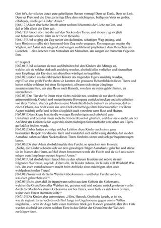 Gott ist's, der solches durch eure geheiligten Herzen vermag! Dem sei Dank, Dem sei Lob,
Dem sei Preis und die Ehre, ja heilige Ehre dem mächtigsten, heiligsten Vater so großer,
erhabener, mächtiger Kinder! Amen.“
[066,17] Adam aber lobte ihn ob seiner rechten Erkenntnis der Liebe zu Gott, und
daß er Mir allein die Ehre gab.
[066,18] Henoch aber hob ihn auf den Nacken des Tieres, und dieses trug sorglich
und behutsam seinen Herrn an der Seite Henochs.
[066,19] Und so ging der Zug weiter den duftenden, schattigen Weg entlang, und
kein Hindernis stellte sich hemmend dem Zug mehr entgegen. Da sangen gar munter die
Vöglein, auf Ästen sich wiegend, und sangen wohltönend prophetisch dem Menschen ein
Liedchen, – ein Liedchen vom Menschen der Menschen, das sangen die munteren Vögelein
Ihm.

67. Kapitel
[067,01] Und so kamen sie nun wohlbehalten bei den Kindern des Mittags an,
welche, als sie solcher Ankunft ansichtig wurden, alsobald alles verließen und hinzueilten
zum Empfange der Erzväter, um dieselben würdigst zu begrüßen.
[067,02] Jedoch als die zahlreichen Kinder des tragenden Tigers ansichtig wurden,
ergriff sie eine große Furcht; denn sie kannten die grausame Beharrlichkeit dieses Tieres und
hatten solche erfahren bei einer Gelegenheit, allwann sich einige Jünglinge
zusammenmachten, um eine Reise nach Hanoch, von dem sie reden gehört hatten, zu
unternehmen.
[067,03] Das Tier durfte ihnen zwar nichts zuleide tun, sondern sie nur durch seine
grimmsprühende Gestalt und wutentbrannte Bewegung zurückschrecken und also abhalten
von ihrer Torheit; aber es gab ihnen seine Muskelkraft doch dadurch zu erkennen, daß es
einen Ochsen, das heißt einen aus dem Dickicht herbeigeeilten Riesenauerstier, vor ihren
Augen mächtig anfiel und selben alsogleich auch verzehrte samt Haut und Haaren.
[067,04] Diese Szene brachte die wenigen Reiselustigen auch alsobald zum
Umkehren und benahm ihnen auch die fernere Reiselust gänzlich, und das um so mehr, als der
Anführer der kleinen Schar sogar mit einem tüchtigen Schwanzhiebe von seiten des Tigers
gar kräftig bedient wurde.
[067,05] Daher hatten vermöge solcher Lektion diese Kinder auch einen ganz
besonderen Respekt vor diesem Tiere und wunderten sich nicht wenig darüber, daß sie den
Asmahael sahen auf dem Nacken dieses Tieres furchtlos sitzen und sich gar bequem tragen
lassen.
[067,06] Da aber Adam alsobald merkte ihre Furcht, so sprach er zum Henoch:
„Siehe, die Kinder scheuen sich vor dem gewaltigen Träger Asmahaels; gehe hin und stärke
sie im Namen des Herrn, auf daß ihnen benommen werde die Furcht und sie sich uns nahen
mögen zum Empfange meines Segens! Amen.“
[067,07] Und alsobald trat Henoch hin zu den scheuen Kindern und redete sie mit
folgenden Worten an, sagend: „Höret alle, ihr Kinder Adams, ihr Kinder voll Weisheit! Was
ist's, das euch zurückschauern macht beim Anblicke eines mächtigen, aber doch
wohlgehorchenden Tieres?
[067,08] Wozu habt ihr Seths Weisheit überkommen – und habet Furcht vor dem,
was euch gehorchen soll?!
[067,09] Es ist aber, daß ihr irgendwann selbst aus dem Gebiete des Gehorsams,
welcher die Grundfeste aller Weisheit ist, getreten seid und sodann zurückgewiesen wurdet
durch die Macht des starren Gehorsams solches Tieres, sonst ließe es sich kaum denken,
woher eure Furcht stammen sollte!“
[067,10] Die Kinder aber antworteten: „Höre, Henoch, Großsohn Jareds, es ist so,
wie du sagtest: Es versuchten sich fünf Junge im Ungehorsame gegen unsern Willen
insgeheim, – denn ihr Auge hatte einen lüsternen Blick gen Hanoch gemacht; aber ihre Füße
wurden alsobald von einem solchen Tiere in das Gebiet der Grundfeste der Weisheit
zurückgewiesen.
 