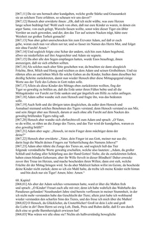 [067,11] Da sie uns hernach aber kundgaben, welche große Stärke und Grausamkeit
sie an solchem Tiere erfahren, so scheuen wir uns davor!“
[067,12] Henoch aber erwiderte ihnen: „Oh, daß ich nicht wüßte, was eure Herzen
lange schon bedrängt hat! Wohl euch von oben, daß nur eure Kinder es waren, in denen ein
arger Same, von euch gelegt, Wurzeln fassen wollte, sonst wäre dieser Tiger ein übler
Verräter an euch geworden, und der, den das Tier auf seinem Nacken trägt, hätte eure
Weisheit zur großen Torheit gemacht!
[067,13] Nun aber gehet unerschrocken hin zum Erzvater Adam, auf daß er euch
gebe, woran euch nun vor allem not tut; und so fasset im Namen des Herrn Mut, und folget
mir ohne Furcht! Amen.“
[067,14] Und sogleich folgte eine Schar der andern, sich hin zum Adam begebend,
allwo sie niederfielen auf ihre Angesichter und Adam sie segnete.
[067,15] Da aber alle den Segen empfangen hatten, wurde Enos beauftragt, ihnen
anzuzeigen, daß sie sich erheben sollten.
[067,16] Als solches nach alter Sitte geschehen war, da brachten sie dann alsogleich
Früchte, Brot, Milch und Honig und reichten es dem Adam und seinen Großsöhnen. Und sie
rührten alles an und lobten Mich für solche Gaben an die Kinder, hießen dann dieselben bei
dreißig Schritte zurücktreten, damit nun wieder Henoch über diese Mittagsgegend einige
Worte aus der Tiefe des Lebens in Gott reden solle.
[067,17] Allein als diese Kinder des Mittags eben zurücktreten wollten, fing der
Tiger so gewaltig zu brüllen an, daß die Erde unter ihren Füßen bebte und all die
Mittagskinder vor Furcht zur Erde sanken und gar ängstlich um Hilfe zu rufen anfingen.
[067,18] Adam selbst wandte sich zum Henoch und fragte ihn, was das bedeuten
solle.
[067,19] Auch Seth und die übrigen taten desgleichen, da außer dem Henoch und
Asmahael niemand solches Benehmen des Tigers verstand; denn Henoch verstand es aus Mir,
und sein Jünger aber aus Henoch, darum er auch ohne alle Furcht auf dem Nacken des
gewaltig brüllenden Tigers ruhig saß.
[067,20] Henoch aber wandte sich ehrfurchtsvoll zum Adam und sprach: „O Vater,
so du willst, so rühre an die Zunge des Tieres, und das Tier wird dir kundgeben, warum es
also gewaltig brüllt!“
[067,21] Adam aber sagte: „Henoch, ist mein Finger denn mächtiger denn der
deine?“
[067,22] Henoch aber erwiderte: „Vater, dein Finger ist aus Gott, meiner nur aus dir;
darin liegt die Macht deines Fingers zur Verherrlichung des Namens Jehova!“
[067,23] Adam aber rührte die Zunge des Tieres an, und sogleich ließ das Tier
folgende verständliche Worte gewaltig erschallen, welche also lauteten: „Adam, du großer
Schluß und Anfang aller Schöpfung aus der Hand Gottes! Siehe, die du zurücktreten ließest,
haben einen blinden Gehorsam; aber ihr Wille frevelt in dieser Blindheit! Daher erwecke
zuvor ihre Treue im Herzen, und mache bescheiden ihren Willen; dann erst sieh, welche
Früchte dir der Mittag bringen wird. So du aber Mahlzeit halten willst im Geiste, da bescheide
deine Kinder nicht zurück; denn so ich ein Mahl halte, da treibe ich meine Kinder nicht hintan
    und bin doch nur ein Tiger! Amen; höre: Amen.“

68. Kapitel
[068,01] Als aber der Adam solches vernommen hatte, ward er über die Maßen froh
und sprach: „O Kinder! Freuet euch alle mit mir; denn ich habe wahrlich das Wahrhafte des
Paradieses gefunden! Neunhundert Jahre sind bereits verflossen in meiner Stummheit, in der
ich nicht mehr verstanden habe das Geschlecht der Tiere; allein jetzt habe ich wohltuend
wieder verstanden den scharfen Sinn des Tieres, und des freue ich mich über die Maßen!
[068,02] O Henoch, du Glücklicher, du Unsterblicher! Groß ist dein Licht und groß
die Liebe in dir! Dem Herrn sei ewig Lob, Dank, Preis und Ruhm dafür, daß Er uns durch
dich eine so große Barmherzigkeit erwiesen hat!
[068,03] Was wären wir alle ohne sie? Nichts als halbverständig bewegliche
 