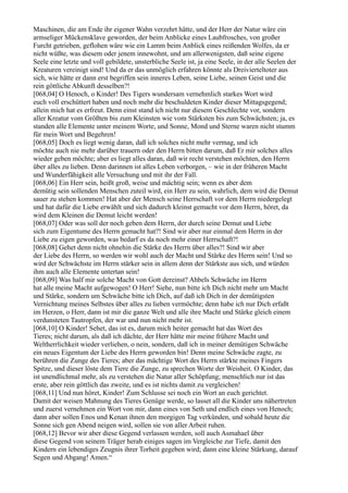 Maschinen, die am Ende ihr eigener Wahn verzehrt hätte, und der Herr der Natur wäre ein
armseliger Mückensklave geworden, der beim Anblicke eines Laubfrosches, von großer
Furcht getrieben, geflohen wäre wie ein Lamm beim Anblick eines reißenden Wolfes, da er
nicht wüßte, was diesem oder jenem innewohnt, und am allerwenigsten, daß seine eigene
Seele eine letzte und voll gebildete, unsterbliche Seele ist, ja eine Seele, in der alle Seelen der
Kreaturen vereinigt sind! Und da er das unmöglich erfahren könnte als Dreivierteltoter aus
sich, wie hätte er dann erst begriffen sein inneres Leben, seine Liebe, seinen Geist und die
rein göttliche Abkunft desselben?!
[068,04] O Henoch, o Kinder! Des Tigers wundersam vernehmlich starkes Wort wird
euch voll erschüttert haben und noch mehr die beschuldeten Kinder dieser Mittagsgegend;
allein mich hat es erfreut. Denn einst stand ich nicht nur diesem Geschlechte vor, sondern
aller Kreatur vom Größten bis zum Kleinsten wie vom Stärksten bis zum Schwächsten; ja, es
standen alle Elemente unter meinem Worte, und Sonne, Mond und Sterne waren nicht stumm
für mein Wort und Begehren!
[068,05] Doch es liegt wenig daran, daß ich solches nicht mehr vermag, und ich
möchte auch nie mehr darüber trauern oder den Herrn bitten darum, daß Er mir solches alles
wieder geben möchte; aber es liegt alles daran, daß wir recht verstehen möchten, den Herrn
über alles zu lieben. Denn darinnen ist alles Leben verborgen, – wie in der früheren Macht
und Wunderfähigkeit alle Versuchung und mit ihr der Fall.
[068,06] Ein Herr sein, heißt groß, weise und mächtig sein; wenn es aber dem
demütig sein sollenden Menschen zuteil wird, ein Herr zu sein, wahrlich, dem wird die Demut
sauer zu stehen kommen! Hat aber der Mensch seine Herrschaft vor dem Herrn niedergelegt
und hat dafür die Liebe erwählt und sich dadurch kleinst gemacht vor dem Herrn, höret, da
wird dem Kleinen die Demut leicht werden!
[068,07] Oder was soll der noch geben dem Herrn, der durch seine Demut und Liebe
sich zum Eigentume des Herrn gemacht hat?! Sind wir aber nur einmal dem Herrn in der
Liebe zu eigen geworden, was bedarf es da noch mehr einer Herrschaft?!
[068,08] Gehet denn nicht ohnehin die Stärke des Herrn über alles?! Sind wir aber
der Liebe des Herrn, so werden wir wohl auch der Macht und Stärke des Herrn sein! Und so
wird der Schwächste im Herrn stärker sein in allem denn der Stärkste aus sich, und würden
ihm auch alle Elemente untertan sein!
[068,09] Was half mir solche Macht von Gott dereinst? Ahbels Schwäche im Herrn
hat alle meine Macht aufgewogen! O Herr! Siehe, nun bitte ich Dich nicht mehr um Macht
und Stärke, sondern um Schwäche bitte ich Dich, auf daß ich Dich in der demütigsten
Vernichtung meines Selbstes über alles zu lieben vermöchte; denn habe ich nur Dich erfaßt
im Herzen, o Herr, dann ist mir die ganze Welt und alle ihre Macht und Stärke gleich einem
verdunsteten Tautropfen, der war und nun nicht mehr ist.
[068,10] O Kinder! Sehet, das ist es, darum mich heiter gemacht hat das Wort des
Tieres; nicht darum, als daß ich dächte, der Herr hätte mir meine frühere Macht und
Weltherrlichkeit wieder verliehen, o nein, sondern, daß ich in meiner demütigen Schwäche
ein neues Eigentum der Liebe des Herrn geworden bin! Denn meine Schwäche zagte, zu
berühren die Zunge des Tieres; aber das mächtige Wort des Herrn stärkte meines Fingers
Spitze, und dieser löste dem Tiere die Zunge, zu sprechen Worte der Weisheit. O Kinder, das
ist unendlichmal mehr, als zu verstehen die Natur aller Schöpfung; menschlich nur ist das
erste, aber rein göttlich das zweite, und es ist nichts damit zu vergleichen!
[068,11] Und nun höret, Kinder! Zum Schlusse sei noch ein Wort an euch gerichtet.
Damit der weisen Mahnung des Tieres Genüge werde, so lasset all die Kinder uns nähertreten
und zuerst vernehmen ein Wort von mir, dann eines von Seth und endlich eines von Henoch;
dann aber sollen Enos und Kenan ihnen den morgigen Tag verkünden, und sobald heute die
Sonne sich gen Abend neigen wird, sollen sie von aller Arbeit ruhen.
[068,12] Bevor wir aber diese Gegend verlassen werden, soll auch Asmahael über
diese Gegend von seinem Träger herab einiges sagen im Vergleiche zur Tiefe, damit den
Kindern ein lebendiges Zeugnis ihrer Torheit gegeben wird; dann eine kleine Stärkung, darauf
Segen und Abgang! Amen.“
 