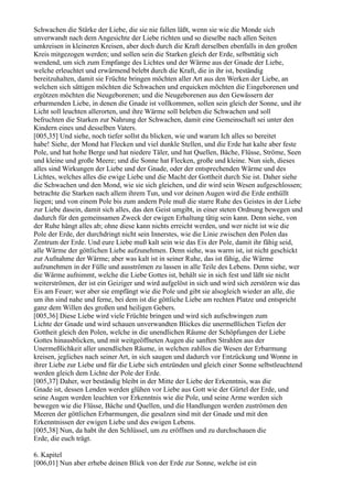 Schwachen die Stärke der Liebe, die sie nie fallen läßt, wenn sie wie die Monde sich
unverwandt nach dem Angesichte der Liebe richten und so dieselbe nach allen Seiten
umkreisen in kleineren Kreisen, aber doch durch die Kraft derselben ebenfalls in den großen
Kreis mitgezogen werden; und sollen sein die Starken gleich der Erde, selbsttätig sich
wendend, um sich zum Empfange des Lichtes und der Wärme aus der Gnade der Liebe,
welche erleuchtet und erwärmend belebt durch die Kraft, die in ihr ist, beständig
bereitzuhalten, damit sie Früchte bringen möchten aller Art aus den Werken der Liebe, an
welchen sich sättigen möchten die Schwachen und erquicken möchten die Eingeborenen und
ergötzen möchten die Neugeborenen; und die Neugeborenen aus den Gewässern der
erbarmenden Liebe, in denen die Gnade ist vollkommen, sollen sein gleich der Sonne, und ihr
Licht soll leuchten allerorten, und ihre Wärme soll beleben die Schwachen und soll
befruchten die Starken zur Nahrung der Schwachen, damit eine Gemeinschaft sei unter den
Kindern eines und desselben Vaters.
[005,35] Und siehe, noch tiefer sollst du blicken, wie und warum Ich alles so bereitet
habe! Siehe, der Mond hat Flecken und viel dunkle Stellen, und die Erde hat kalte aber feste
Pole, und hat hohe Berge und hat niedere Täler, und hat Quellen, Bäche, Flüsse, Ströme, Seen
und kleine und große Meere; und die Sonne hat Flecken, große und kleine. Nun sieh, dieses
alles sind Wirkungen der Liebe und der Gnade, oder der entsprechenden Wärme und des
Lichtes, welches alles die ewige Liebe und die Macht der Gottheit durch Sie ist. Daher siehe
die Schwachen und den Mond, wie sie sich gleichen, und dir wird sein Wesen aufgeschlossen;
betrachte die Starken nach allem ihrem Tun, und vor deinen Augen wird die Erde enthüllt
liegen; und von einem Pole bis zum andern Pole muß die starre Ruhe des Geistes in der Liebe
zur Liebe dasein, damit sich alles, das den Geist umgibt, in einer steten Ordnung bewegen und
dadurch für den gemeinsamen Zweck der ewigen Erhaltung tätig sein kann. Denn siehe, von
der Ruhe hängt alles ab; ohne diese kann nichts erreicht werden, und wer nicht ist wie die
Pole der Erde, der durchdringt nicht sein Innerstes, wie die Linie zwischen den Polen das
Zentrum der Erde. Und eure Liebe muß kalt sein wie das Eis der Pole, damit ihr fähig seid,
alle Wärme der göttlichen Liebe aufzunehmen. Denn siehe, was warm ist, ist nicht geschickt
zur Aufnahme der Wärme; aber was kalt ist in seiner Ruhe, das ist fähig, die Wärme
aufzunehmen in der Fülle und ausströmen zu lassen in alle Teile des Lebens. Denn siehe, wer
die Wärme aufnimmt, welche die Liebe Gottes ist, behält sie in sich fest und läßt sie nicht
weiterströmen, der ist ein Geiziger und wird aufgelöst in sich und wird sich zerstören wie das
Eis am Feuer; wer aber sie empfängt wie die Pole und gibt sie alsogleich wieder an alle, die
um ihn sind nahe und ferne, bei dem ist die göttliche Liebe am rechten Platze und entspricht
ganz dem Willen des großen und heiligen Gebers.
[005,36] Diese Liebe wird viele Früchte bringen und wird sich aufschwingen zum
Lichte der Gnade und wird schauen unverwandten Blickes die unermeßlichen Tiefen der
Gottheit gleich den Polen, welche in die unendlichen Räume der Schöpfungen der Liebe
Gottes hinausblicken, und mit weitgeöffneten Augen die sanften Strahlen aus der
Unermeßlichkeit aller unendlichen Räume, in welchen zahllos die Wesen der Erbarmung
kreisen, jegliches nach seiner Art, in sich saugen und dadurch vor Entzückung und Wonne in
ihrer Liebe zur Liebe und für die Liebe sich entzünden und gleich einer Sonne selbstleuchtend
werden gleich dem Lichte der Pole der Erde.
[005,37] Daher, wer beständig bleibt in der Mitte der Liebe der Erkenntnis, was die
Gnade ist, dessen Lenden werden glühen vor Liebe aus Gott wie der Gürtel der Erde, und
seine Augen werden leuchten vor Erkenntnis wie die Pole, und seine Arme werden sich
bewegen wie die Flüsse, Bäche und Quellen, und die Handlungen werden zuströmen den
Meeren der göttlichen Erbarmungen, die gesalzen sind mit der Gnade und mit den
Erkenntnissen der ewigen Liebe und des ewigen Lebens.
[005,38] Nun, da habt ihr den Schlüssel, um zu eröffnen und zu durchschauen die
Erde, die euch trägt.

6. Kapitel
[006,01] Nun aber erhebe deinen Blick von der Erde zur Sonne, welche ist ein
 