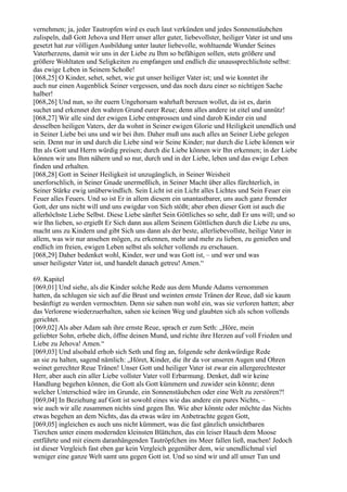 vernehmen; ja, jeder Tautropfen wird es euch laut verkünden und jedes Sonnenstäubchen
zulispeln, daß Gott Jehova und Herr unser aller guter, liebevollster, heiliger Vater ist und uns
gesetzt hat zur völligen Ausbildung unter lauter liebevolle, wohltuende Wunder Seines
Vaterherzens, damit wir uns in der Liebe zu Ihm so befähigen sollen, stets größere und
größere Wohltaten und Seligkeiten zu empfangen und endlich die unaussprechlichste selbst:
das ewige Leben in Seinem Schoße!
[068,25] O Kinder, sehet, sehet, wie gut unser heiliger Vater ist; und wie konntet ihr
auch nur einen Augenblick Seiner vergessen, und das noch dazu einer so nichtigen Sache
halber!
[068,26] Und nun, so ihr euern Ungehorsam wahrhaft bereuen wollet, da ist es, darin
suchet und erkennet den wahren Grund eurer Reue; denn alles andere ist eitel und unnütz!
[068,27] Wir alle sind der ewigen Liebe entsprossen und sind darob Kinder ein und
desselben heiligen Vaters, der da wohnt in Seiner ewigen Glorie und Heiligkeit unendlich und
in Seiner Liebe bei uns und wir bei ihm. Daher muß uns auch alles an Seiner Liebe gelegen
sein. Denn nur in und durch die Liebe sind wir Seine Kinder; nur durch die Liebe können wir
Ihn als Gott und Herrn würdig preisen; durch die Liebe können wir Ihn erkennen; in der Liebe
können wir uns Ihm nähern und so nur, durch und in der Liebe, leben und das ewige Leben
finden und erhalten.
[068,28] Gott in Seiner Heiligkeit ist unzugänglich, in Seiner Weisheit
unerforschlich, in Seiner Gnade unermeßlich, in Seiner Macht über alles fürchterlich, in
Seiner Stärke ewig unüberwindlich. Sein Licht ist ein Licht alles Lichtes und Sein Feuer ein
Feuer alles Feuers. Und so ist Er in allem diesem ein unantastbarer, uns auch ganz fremder
Gott, der uns nicht will und uns ewigdar von Sich stößt; aber eben dieser Gott ist auch die
allerhöchste Liebe Selbst. Diese Liebe sänftet Sein Göttliches so sehr, daß Er uns will; und so
wir Ihn lieben, so ergießt Er Sich dann aus allem Seinem Göttlichen durch die Liebe zu uns,
macht uns zu Kindern und gibt Sich uns dann als der beste, allerliebevollste, heilige Vater in
allem, was wir nur ansehen mögen, zu erkennen, mehr und mehr zu lieben, zu genießen und
endlich im freien, ewigen Leben selbst als solcher vollends zu erschauen.
[068,29] Daher bedenket wohl, Kinder, wer und was Gott ist, – und wer und was
unser heiligster Vater ist, und handelt danach getreu! Amen.“

69. Kapitel
[069,01] Und siehe, als die Kinder solche Rede aus dem Munde Adams vernommen
hatten, da schlugen sie sich auf die Brust und weinten ernste Tränen der Reue, daß sie kaum
besänftigt zu werden vermochten. Denn sie sahen nun wohl ein, was sie verloren hatten; aber
das Verlorene wiederzuerhalten, sahen sie keinen Weg und glaubten sich als schon vollends
gerichtet.
[069,02] Als aber Adam sah ihre ernste Reue, sprach er zum Seth: „Höre, mein
geliebter Sohn, erhebe dich, öffne deinen Mund, und richte ihre Herzen auf voll Frieden und
Liebe zu Jehova! Amen.“
[069,03] Und alsobald erhob sich Seth und fing an, folgende sehr denkwürdige Rede
an sie zu halten, sagend nämlich: „Höret, Kinder, die ihr da vor unseren Augen und Ohren
weinet gerechter Reue Tränen! Unser Gott und heiliger Vater ist zwar ein allergerechtester
Herr, aber auch ein aller Liebe vollster Vater voll Erbarmung. Denket, daß wir keine
Handlung begehen können, die Gott als Gott kümmern und zuwider sein könnte; denn
welcher Unterschied wäre im Grunde, ein Sonnenstäubchen oder eine Welt zu zerstören?!
[069,04] In Beziehung auf Gott ist sowohl eines wie das andere ein pures Nichts, –
wie auch wir alle zusammen nichts sind gegen Ihn. Wie aber könnte oder möchte das Nichts
etwas begehen an dem Nichts, das da etwas wäre im Anbetrachte gegen Gott,
[069,05] ingleichen es auch uns nicht kümmert, was die fast gänzlich unsichtbaren
Tierchen unter einem modernden kleinsten Blättchen, das ein leiser Hauch dem Moose
entführte und mit einem daranhängenden Tautröpfchen ins Meer fallen ließ, machen! Jedoch
ist dieser Vergleich fast eben gar kein Vergleich gegenüber dem, wie unendlichmal viel
weniger eine ganze Welt samt uns gegen Gott ist. Und so sind wir und all unser Tun und
 