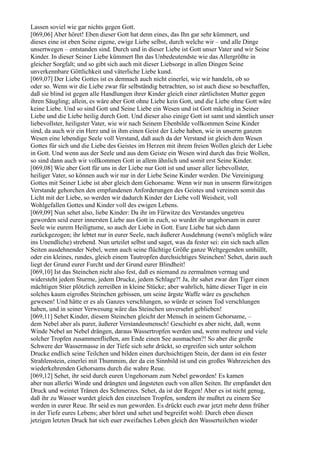 Lassen soviel wie gar nichts gegen Gott.
[069,06] Aber höret! Eben dieser Gott hat denn eines, das Ihn gar sehr kümmert, und
dieses eine ist eben Seine eigene, ewige Liebe selbst, durch welche wir – und alle Dinge
unsertwegen – entstanden sind. Durch und in dieser Liebe ist Gott unser Vater und wir Seine
Kinder. In dieser Seiner Liebe kümmert Ihn das Unbedeutendste wie das Allergrößte in
gleicher Sorgfalt; und so gibt sich auch mit dieser Liebsorge in allen Dingen Seine
unverkennbare Göttlichkeit und väterliche Liebe kund.
[069,07] Der Liebe Gottes ist es demnach auch nicht einerlei, wie wir handeln, ob so
oder so. Wenn wir die Liebe zwar für selbständig betrachten, so ist auch diese so beschaffen,
daß sie blind ist gegen alle Handlungen ihrer Kinder gleich einer zärtlichsten Mutter gegen
ihren Säugling; allein, es wäre aber Gott ohne Liebe kein Gott, und die Liebe ohne Gott wäre
keine Liebe. Und so sind Gott und Seine Liebe ein Wesen und ist Gott mächtig in Seiner
Liebe und die Liebe heilig durch Gott. Und dieser also einige Gott ist samt und sämtlich unser
liebevollster, heiligster Vater, wie wir nach Seinem Ebenbilde vollkommen Seine Kinder
sind, da auch wir ein Herz und in ihm einen Geist der Liebe haben, wie in unserm ganzen
Wesen eine lebendige Seele voll Verstand, daß auch da der Verstand ist gleich dem Wesen
Gottes für sich und die Liebe des Geistes im Herzen mit ihrem freien Wollen gleich der Liebe
in Gott. Und wenn aus der Seele und aus dem Geiste ein Wesen wird durch das freie Wollen,
so sind dann auch wir vollkommen Gott in allem ähnlich und somit erst Seine Kinder.
[069,08] Wie aber Gott für uns in der Liebe nur Gott ist und unser aller liebevollster,
heiliger Vater, so können auch wir nur in der Liebe Seine Kinder werden. Die Vereinigung
Gottes mit Seiner Liebe ist aber gleich dem Gehorsame. Wenn wir nun in unserm fürwitzigen
Verstande gehorchen den empfundenen Anforderungen des Geistes und vereinen somit das
Licht mit der Liebe, so werden wir dadurch Kinder der Liebe voll Weisheit, voll
Wohlgefallen Gottes und Kinder voll des ewigen Lebens.
[069,09] Nun sehet also, liebe Kinder: Da ihr im Fürwitze des Verstandes ungetreu
geworden seid eurer innersten Liebe aus Gott in euch, so wurdet ihr ungehorsam in eurer
Seele wie eurem Heiligtume, so auch der Liebe in Gott. Eure Liebe hat sich dann
zurückgezogen; ihr lebtet nur in eurer Seele, nach äußerer Ausdehnung (wenn's möglich wäre
ins Unendliche) strebend. Nun urteilet selbst und saget, was da fester sei: ein sich nach allen
Seiten ausdehnender Nebel, wenn auch seine flüchtige Größe ganze Weltgegenden umhüllt,
oder ein kleines, rundes, gleich einem Tautropfen durchsichtiges Steinchen! Sehet, darin auch
liegt der Grund eurer Furcht und der Grund eurer Blindheit!
[069,10] Ist das Steinchen nicht also fest, daß es niemand zu zermalmen vermag und
widersteht jedem Sturme, jedem Drucke, jedem Schlage?! Ja, ihr sahet zwar den Tiger einen
mächtigen Stier plötzlich zerreißen in kleine Stücke; aber wahrlich, hätte dieser Tiger in ein
solches kaum eigroßes Steinchen gebissen, um seine ärgste Waffe wäre es geschehen
gewesen! Und hätte er es als Ganzes verschlungen, so würde er seinen Tod verschlungen
haben, und in seiner Verwesung wäre das Steinchen unversehrt geblieben!
[069,11] Sehet Kinder, diesem Steinchen gleicht der Mensch in seinem Gehorsame, –
dem Nebel aber als purer, äußerer Verstandesmensch! Geschieht es aber nicht, daß, wenn
Winde Nebel an Nebel drängen, daraus Wassertropfen werden und, wenn mehrere und viele
solcher Tropfen zusammenfließen, am Ende einen See ausmachen?! So aber die große
Schwere der Wassermasse in der Tiefe sich sehr drückt, so ergreifen sich unter solchem
Drucke endlich seine Teilchen und bilden einen durchsichtigen Stein, der dann ist ein fester
Strahlenstein, einerlei mit Thummim, der da ein Sinnbild ist und ein großes Wahrzeichen des
wiederkehrenden Gehorsams durch die wahre Reue.
[069,12] Sehet, ihr seid durch euren Ungehorsam zum Nebel geworden! Es kamen
aber nun allerlei Winde und drängten und ängsteten euch von allen Seiten. Ihr empfandet den
Druck und weintet Tränen des Schmerzes. Sehet, da ist der Regen! Aber es ist nicht genug,
daß ihr zu Wasser wurdet gleich den einzelnen Tropfen, sondern ihr mußtet zu einem See
werden in eurer Reue. Ihr seid es nun geworden. Es drückt euch zwar jetzt mehr denn früher
in der Tiefe eures Lebens; aber höret und sehet und begreifet wohl: Durch eben diesen
jetzigen letzten Druck hat sich euer zweifaches Leben gleich den Wasserteilchen wieder
 