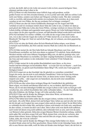 zu Gott, das heißt: daß wir die Liebe mit unserer Liebe in Gott, unserm heiligsten Vater,
erkennen und das ewige Leben in ihr.
[070,12] Wenn wir aber betrachten unser leiblich Auge und gewahren, welche
großen Fernen wir mit ihm erreichen können, so ist es ja klar und wahr, daß uns solches Licht
nicht zum Stehen, sondern zum Gehen und Tätigsein verliehen wurde. Wer aber vermöchte
wohl zu zweifeln, daß jemand nicht möchte ein erschautes Ziel erreichen, da er dazu noch
versehen ist mit zwei Füßen, die ihn ans erschaute Ziel zu bringen vermögen?!
[070,13] Wenn uns aber die innere Gefühlssehe ebensogut wie die Augen und Füße
verliehen ist und wir erschauen mittels dieser Sehe die Liebe in uns, so haben wir dann ja
auch gleich den Füßen des Leibes den freien Willen, vermöge welchem wir dieses Ziel alles
Lebens kräftig verfolgen und sogestaltet unser ganzes Wesen zur Liebe hinbringen können,
um es dann von ihr ganz ergreifen zu lassen, auf daß dasselbe lebend werde durch und durch.
[070,14] Und haben wir solches vollführt, wie sollte da das ewige Leben nicht unser
sein, wie es das Licht der Augen des Leibes ist?! Oder meinet ihr, es sei dieses Leben ein
Blendwerk? Da frage ich: Sind wir und all die Dinge, die wir schauen, uns denn gegenseitig
ein solches?!
[070,15] So wir aber die Rinde schon für kein Blendwerk halten mögen, wem könnte
es hernach noch beifallen, das Holz und das innerste Mark des Lebens für ein Blendwerk zu
halten?!
[070,16] Oder meinet ihr, der Herr habe bloß nur lebende Maschinen zum Gras- und
Fleischfressen erschaffen, um Sich etwa daran zu ergötzen?! O wahrlich, Seine allerhöchste
Weisheit möchte wohl eines höheren Vergnügens fähig sein, als daß sie genötigt wäre, sich
grasfressende Maschinen zu erschaffen, um dann vergnügt beobachten zu können, wie diese
das Gras und noch anderes in den stinkenden Unrat verkehren! O der Schande des
Unglaubens!
[070,17] Oder meinet ihr in der großen Beschränktheit eurer Ideen, so ihr etwas
machet und hervorbringet ein beschränktes Werk – so in der Zeit wie im Raume –, auch Gott,
der Unendliche, sei gleich euch beschränkter Ideen fähig?! Oh, welch eine Unart gegen die
Heiligkeit Gottes!
[070,18] O zeiget mir an das Geschöpf, das ihr gänzlich zu vernichten vermöchtet!
Zeiget mir etwas, das da nicht in sich enthielte Unendliches! Teilet im Geiste das kleinste
Stäubchen, und zeiget mir dann die letzten Teile, an denen keine weitere Teilung mehr
möglich sein sollte, – oder zeiget mir ein Samenkorn, das da nicht einer unendlichen
Vermehrung fähig wäre!
[070,19] Da uns aber schon diese nichtigen Dinge die Unendlichkeit der göttlichen
Ideen zeigen, wie töricht und überaus blind wäre es, nur zu denken, daß Gott mit jenen
Wesen, die Er mit dem lebendigen Gefühle des ewigen Lebens in der Liebe zu Sich gar wohl
versehen hat, eine zeitlich beschränkte Idee sollte verbunden haben, – Er, der Unendliche, der
über alles Erhabene, der Heilige, Ewige voll Liebe und alles Lebens!
[070,20] O Väter und ihr Kinder des Mittages, höret diese Worte; sie kommen aus
der heiligen Höhe des liebevollsten Vaters!
[070,21] Wir haben kein Gebot außer das des ewigen Lebens, welches ist die Liebe
und lautet: ,Du sollst Mich, deinen Gott und heiligen Vater, lieben aus und mit aller der Liebe,
die Ich dir gab von Ewigkeit her zum ewigen Leben und als ewiges Leben! So du Mich liebst,
so verbindest du dich wieder Mir, und deines Lebens wird nimmer ein Ende sein; unterlässest
du aber solches, so trennst du dich vom Leben. Dein Leben wird zwar darob nicht aufhören;
auch werde Ich darum ewig nicht aufhören, dein richtender Gott zu sein; und wirst du auch,
von Meinem Leben getrennt, fallen den ewigen Räumen Meiner Zorntiefen entlang, wahrlich,
nicht außer Mir wird dein ewiger Fall sein! Mich, deinen Gott, wirst du nie verlieren; aber
deinen liebevollsten, besten, heiligen Vater und mit Ihm ein ewiges, freies, wonnevollstes
Leben, siehe, das wirst du verlieren!‘
[070,22] O Väter und ihr Kinder des Mittages! Dies einzige Gebot haben wir; dieses
ist jedem Kinde schon tief ins Herz geschrieben. Dieses Gebot ist der lebendige Same, den ihr
alle in eure Herzen säen müßt, wollt ihr leben als Kinder eines heiligen Vaters, der da Gott ist
 