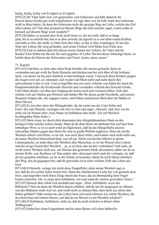 heilig, heilig, heilig von Ewigkeit zu Ewigkeit.
[070,23] Ihr Väter habt zwar viel gesprochen vom Gehorsam und habt dadurch die
Herzen dieser Kinder gar wohl aufgelockert; ich sage aber, wer da liebt, kann den Gehorsam
wohl zu Rate halten. Ist denn der Gehorsam nicht der geistige Weg zur Liebe, welche das Ziel
alles Lebens ist?! Hat aber jemand auf diesem Wege das Ziel erreicht, saget, wohin sollte er
hernach auf diesem Wege noch wandeln?!
[070,24] Daher, so jemand dem Ziele noch ferne ist, der tut wohl, daß er so lange
geht, bis er es erreicht hat; hat er es aber erreicht, da ergreife er es mit allen seinen Kräften
und halte es fest, das heißt: er liebe Gott über alles, so hat er alles empfangen. Er hat den
Vater des Lebens für ewig gefunden, und seiner Freiheit wird fürder kein Ende sein.
[070,25] Und so nehmet denn hin diesen teuren Samen des Lebens, ihr Väter und ihr
Kinder! Gott Selbst hat ihn mir für euch gegeben. O Liebe! Du bist dieser lebendige Same; so
belebe denn die Herzen der Schwachen und Toten! Amen, amen, amen.“

71. Kapitel
[071,01] Und höre, es hatte aber diese Rede beinahe alle stumm gemacht; denn sie
verstanden nun gar wohl die Rede Henochs und dachten nur bei sich über all die Irrtümer
nach, von denen sie bis jetzt sämtlich so hart befangen waren. Und auch ihren Kindern gingen
die Augen weit auf; sie erkannten sich wieder und Mich mehr und mehr durch ihre
aufwachende Liebe in sich. Und es begriffen nun erst auch vollends von Adam bis Jared die
Hauptstammkinder die Grottenrede Henochs und verstanden vollends den Sinn der Grotte.
Und Adam dachte viel über den Aufgang der Sonne nach und verstand selben. Seth aber
richtete sich auf, blickte gen Himmel und dankte Mir für dieses große Geschenk; und seinem
Beispiele folgten alle, die zugegen waren, und lobten und priesen Mich über die Maßen in
ihren Herzen.
[071,02] Es trat aber eines der Mittagskinder, die da waren aus der Linie Seths und
Enos', hin zum Henoch, verneigte sich tief vor ihm und sagte: „Henoch, sieh, hier vor dir
stehe ich im Namen aller; mein Name ist Sethlahem (das heißt: ,Ein mit Weisheit
hochbegabter Sohn Seths‘).
[071,03] Mein erstes ist, durch dich abzustatten den allergebührendsten Dank an den
heiligen Geber solcher hohen Gnade. Denn da du dem Herrn am nächsten bist und hast Sein
lebendiges Wort, so ist es auch wohl am füglichsten, daß du das Mangelhafte unseres
schwachen Dankes gegen den Herrn für eine so große Wohltat ergänzest. Denn da ich die
Weisheit erhielt vom Herrn, so tat ich, was mich diese lehrte, und konnte auch nicht mehr tun,
da meine Weisheit hinreichend fand, was ich tat. Allein was du hier lehrtest in deiner
Lebenssprache, ist mehr denn alle Weisheit aller Menschen; es ist die Wurzel alles Lebens
und der ewige Grund aller Weisheit, – ja, es ist Gott, den du hier verkündest! Und siehe, da
reicht meine Weisheit nicht aus, um Diesem den gerechten Dank abzustatten; daher tue du an
meiner Stelle, was Rechtens ist! Das andere aber, deswegen mich nach dir verlangte, ist, daß
du mir gestatten möchtest, zu dir in die Schule zu kommen, damit du mich lehren möchtest
den Weg, den du gegangen bist, daß dir geworden ist in einer solchen Tiefe das Leben aus
Gott.
[071,04] O Henoch, verarge mir nicht diese Doppelbitte; denn meine Weisheit sagt es
mir, daß du ein rechter Seher Gottes bist. Denn des Allerhöchsten Liebe hat voll gemacht dein
Herz, und angerührt ward deine Zunge durch das Feuer, das da übermächtig dem Finger
Gottes entströmt. Oh, so zeige dem Sethlahem, wie und wann dir solches geworden! Amen.“
[071,05] Henoch aber erhob sich alsobald und sagte: „Höre, Sethlahem, wozu des
Rühmens?! Hast du denn die Weisheit darum erhalten, daß du mit ihr ausgingest zu rühmen,
was des Rühmens nicht wert ist, und weißt nicht zu rühmen Den, dem doch nur allein aller
Ruhm gebührt?! Oder meinst du, das Leben lasse sich auch erlernen wie solche Weisheit, die
du erlernt hast mit kaltem Herzen, auf daß du ein Meister in der Weisheit würdest?!
[071,06] O Sethlahem, Sethlahem, siehe zu, daß du nicht erstickst in deiner eitlen
Wißbegierde!
[071,07] Siehe hier einen Feigenbaum und da einen Baum voll schon halbreifer
 