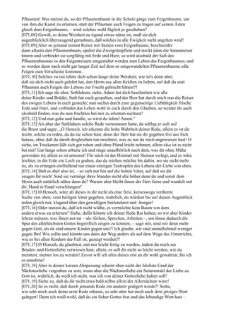 Pflaumen! Was meinst du, so der Pflaumenbaum in die Schule ginge zum Feigenbaume, um
von ihm die Kunst zu erlernen, statt der Pflaumen auch Feigen zu tragen auf seinen Ästen
gleich dem Feigenbaume, – wird solches wohl füglich je geschehen?
[071,08] Gewiß, so deine Weisheit zu irgend etwas nütze ist, muß sie dich
augenblicklich überzeugend gemahnen, daß solches in alle Ewigkeit nicht angehen wird!
[071,09] Aber so jemand nimmt Reiser mit Samen vom Feigenbaume, beschneidet
dann allseits den Pflaumenbaum, spaltet die Zweigrümpflein und steckt dann die Samenreiser
hinein und verbindet sie sorgfältig mit Erde und Harz, so wird alsobald der Saft des
Pflaumenbaumes in den Feigenreisern umgestaltet werden zum Leben des Feigenbaumes; und
so werden dann nach nicht gar langer Zeit auf dem so umgewandelten Pflaumenbaume edle
Feigen zum Vorscheine kommen.
[071,10] Solches zu tun lehrte dich schon lange deine Weisheit; wie ist's denn aber,
daß sie dich nicht auch gelehrt hat, den Herrn aus allen Kräften zu lieben, auf daß du statt
Pflaumen auch Feigen des Lebens zur Frucht gebracht hättest?!
[071,11] Ich sage dir aber, Sethlahem, siehe, Adam hat dich beschnitten wie alle
deine Kinder und Brüder, Seth hat euch gespalten, und der Herr hat durch mich nun die Reiser
des ewigen Lebens in euch gesteckt; nun suchet durch eure gegenseitige Liebtätigkeit frische
Erde und Harz, und verbindet das Leben wohl in euch durch den Glauben, so werdet ihr auch
alsobald finden, was du nun fruchtlos bei mir zu erlernen suchtest!
[071,12] Und nun gehe und handle, so wirst du leben! Amen.“
[071,13] Als aber der Sethlahem solche Rede vernommen hatte, da schlug er sich auf
die Brust und sagte: „O Henoch, ich erkenne die hohe Wahrheit deiner Rede, allein es ist dir
leicht, solche zu reden, da du sie schon hast; denn der Herr hat sie dir gegeben frei aus Sich
heraus, ohne daß du darob desgleichen tun mochtest, was zu tun du mich angewiesen hast! O
siehe, im Trockenen läßt sich gut ruhen und ohne Pfand leicht nehmen; allein also ist es nicht
bei mir! Gar lange schon arbeite ich und ringe unaufhörlich nach dem, was dir ohne Mühe
geworden ist; allein es ist umsonst! Für mich ist der Himmel mit Steinen verlegt, und es wäre
leichter, in die Erde ein Loch zu graben, das da reichen möchte bis dahin, wo sie nicht mehr
ist, als zu erlangen einfließend nur einen einzigen Tautropfen des Lebens der Liebe von oben.
[071,14] Daß es aber also ist, – so sieh nur hin auf die hohen Väter, auf daß sie dir
zeugen für mich! Sind sie vermöge ihres Standes nicht alle höher denn du und somit dem
Herrn auch natürlich näher denn du? Warum aber bleibt ihnen der Herr ferne und wandelt mit
dir, Hand in Hand verschlungen?
[071,15] O Henoch, wäre all dieses in dir nicht als eine freie, keineswegs verdiente
Sache von oben, vom heiligen Vater gegeben, wahrlich, du würdest bis auf diesen Augenblick
reden gleich mir, klagend über den gewaltigen Seelendurst und -hunger!
[071,16] Oder meinst du, daß ich nicht wüßte, es vermöchte kein Baum von dem
andern etwas zu erlernen? Siehe, dafür könnte ich deiner Rede Rat halten; so wir aber Kinder
lehren müssen, was ihnen not tut – als: Gehen, Sprechen, Arbeiten –, um ihnen dadurch die
Spur des allerhöchsten Gottes begreiflich zeigen zu können, – sage mir, sind wir denn mehr
gegen Gott, als da sind unsere Kinder gegen uns?! Ich glaube, wir sind unendlichmal weniger
gegen Ihn! Wie sollte und könnte uns denn der Weg anders als auf dem Wege des Unterrichts,
wie es bei allen Kindern der Fall ist, gezeigt werden?!
[071,17] O Henoch, du glaubtest, mit mir leicht fertig zu werden, indem du mich zur
Bruder- und Gottesliebe verwiesen hast; allein, es soll dir nicht so leicht werden, wie du
meintest, meiner los zu werden! Zuvor will ich alles dieses erst an dir wohl gewahren, bis ich
es annehme!
[071,18] Aber in deiner kurzen Abspeisung scheint eben nicht der höchste Grad der
Nächstenliebe vergraben zu sein; wenn aber die Nächstenliebe ein Seitenstrahl der Liebe zu
Gott ist, wahrlich, da weiß ich nicht, was ich von deiner Gottesliebe halten soll!
[071,19] Siehe zu, daß du dir nicht etwa bald selbst allein der Allernächste wirst!
[071,20] Ist es recht, daß durch jemands Rede ein anderer geärgert werde?! Siehe,
wie sehr mich auch deine erste Rede erbaute, so sehr aber hat mich auch dein jetziges Wort
geärgert! Denn ich weiß wohl, daß du ein Seher Gottes bist und das lebendige Wort hast –
 