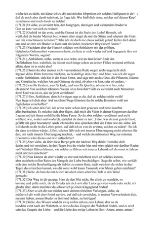 wüßte ich es nicht, nie käme ich zu dir und möchte lobpreisen ein solches Heiligtum in dir! –;
daß du mich aber darob tadeltest, da frage ich: Wer hieß dich denn, solches auf deinen Kopf
zu nehmen und mich darob zu tadeln?
[071,21] O siehe, es ist nicht fein, den hungrigen, durstigen und weinenden Bruder in
Gott so kurz von sich zu weisen!
[071,22] Geduld ist das erste, und die Demut ist die Seele der Liebe! Henoch, ich
weiß, daß du beider Meister bist; warum aber zeigst du mir die Stirne und scheinst das Herz
vor mir verschlossen zu haben? Habe ich dir doch nie etwas zuleide getan! Kehre dich daher
um, und sei mir ein Bruder in Gott statt ein kalter, trockener Wegweiser! Amen.“
[071,23] Nachdem aber der Henoch solches von Sethlahem mit der größten,
lächelnden Gelassenheit vernommen hatte, richtete er sich wieder auf und begegnete ihm mit
folgenden Worten, sagend:
[071,24] „Sethlahem, siehe, wenn es also wäre, wie du laut deiner Rede des
Dafürhaltens bist, wahrlich, du hättest mich lange schon zu deinen Füßen weinend erblickt;
allein, dem ist es nicht also!
[071,25] Damit du aber meiner nicht verstandenen Rede wegen nicht ungerecht dich
ärgernd deine Hütte betreten möchtest, so besänftige dein Herz, und höre, was ich dir sagen
werde: Sethlahem, sieh hin in die blaue Ferne, und sage mir an das Gras, die Pflanzen, Bäume
und Gesträuche, welcher Art und Gattung sie sind, ob also wie hier, oder ob anders, –
[071,26] was für Gestein, was für Erde, und was für Quellen, ob also wie hier, oder
ob anders! Von welchen lebenden Wesen ist es bewohnt? Gibt es vielleicht auch Menschen
dort? Und was ist es, das sie jetzt verrichten?
[071,27] Höre, Sethlahem, dein Schweigen sagt es dir, daß du solches nicht weißt!
Nun frage ich dich aber: Auf welchem Wege könntest du dir solche Kenntnis wohl am
füglichsten verschaffen?
[071,28] Ich setze den Fall, ich selbst wäre schon dort gewesen und hätte daselbst
alles beobachtet. Es möchte sich aber fügen, daß mich die Väter in deiner Gegenwart darüber
fragten und ich ihnen enthüllte die blaue Ferne. So du aber solches vernähmst und nicht
wüßtest, wie, woher und wodurch, sprächst du dann zu mir: ,Höre, was du nun geredet hast,
gefällt mir ganz besonders! Auch ich möchte also sprechen über die Ferne wie du; siehe, ich
will darob zu dir in die Lehre gehen, auf daß ich es von dir erlerne, solches zu reden!‘ So ich
dir dann erwidern würde: ,Höre, solches läßt sich mit innerer Überzeugung nicht erlernen für
den, der nach innerer Überzeugung trachtet, – und welch ein mühsamer Weg zur reinsten
Erkenntnis wäre dieses und wie unfruchtbar!
[071,29] Aber siehe, da über diese Berge geht der nächste Weg dahin! Bemühe dich
dahin, und sei versichert, in drei Tagen bist du wieder hier und wirst gleich mir darüber Reden
voll Wahrheit führen können, wie solche zu führen mit innerer Lebenskraft du sonst in Jahren
nicht erlernen möchtest!‘
[071,30] Nun kämest du aber wieder zu mir und möchtest mich ob solches kurzen,
aber wahrheitsvollen Rates des Mangels der Liebe beschuldigen! Sage dir selbst, wie verhält
sich eine solche Beschuldigung als lieblos zu einem Rate, nach welchem du sicher in drei
Tagen das erreichen kannst, was dir sonst wohl kaum Tausende von Jahren geben möchten?!
[071,31] Siehe, da hast du mit deiner Weisheit einen scharfen Hieb in den Wind
gemacht!
[071,32] Der Weg ist dir gezeigt. Hast du den Mut nicht, ihn allein zu wandeln, so
komme und prüfe mich, ob als Bruder ich dich mit aller Liebe geleiten werde oder nicht; ich
glaube aber, darin möchtest du schwerlich je einen Klagegrund finden!
[071,33] Aber so ich dir tun möchte nach deinem törichten Verlangen, siehe, da
müßte ich dir wohl eher Feind werden, auf daß ich vermöchte, in meiner Verworfenheit dich,
meinen lieben, armen Bruder in Gott und Adam, zu betrügen!
[071,34] Siehe, das Wissen wird dir ewig nichts nützen zum Leben; aber so du
handeln wirst nach der Wahrheit, so wirst du das Zeugnis der Wahrheit finden, und es wird
sein das Zeugnis der Liebe – und die Liebe das ewige Leben in Gott! Amen, amen, amen.“
 