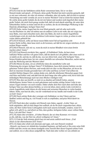 72. Kapitel
[072,01] Und als der Sethlahem solche Rede vernommen hatte, fiel er vor dem
Henoch nieder und sprach: „O Henoch, deine große Weisheit hat mich zunichte gemacht, daß
es mir nun vorkommt, als wäre ich nimmer vorhanden; aber ich merke, daß ich dich in meiner
Vernichtung nun mehr verstehe als zuvor in meiner Weisheit! Und so nimm hin meinen Dank
für solche deine große Geduld, die du mit mir hattest und wurdest nicht ärgerlich über meine
große Torheit, die mich frech genug werden ließ, daß ich mich darob unterfing, dir unter dein
liebeerhelltes Antlitz zu treten und mit dir zu rechten, der du ein lebendiges Werkzeug in der
Hand des allmächtigen, heiligen Vaters bist!
[072,02] Siehe, meine Augen hast du zwar blind gemacht, und ich sehe noch nicht,
was des Rechtens ist; aber ich nehme nun ein anderes Licht in mir wahr, das mir zeigt eine
neue Bahn, zwar matt erleuchtet noch, aber eine Bahn, die mich in einem Augenblicke
weiterbringen wird, als mich das fruchtlose Licht meiner Augen in vielen, ja schon in sehr
vielen Jahren gebracht hat.
[072,03] O Henoch, sollte auf dieser neuen Bahn mein Fuß auf irgendeine sehr
lockere Stelle treffen, dann lasse mich zu dir kommen, auf daß du mir zeigen möchtest, ob ich
rechten Weges wandle.
[072,04] O Henoch, rufe mir zu, wenn du mich in meiner Blindheit wirst einen Irrtritt
machen sehen! Amen.“
[072,05] Und Henoch erwiderte ihm, sagend: „O Sethlahem! Siehe, du hast einen
redlichen Willen und bist voll guten Eifers, daß dir darob ein Lob gebührt; aber eines noch ist
zu tadeln an dir, und das ist, daß du das, was nur allein Gott, unser aller heiligster Vater,
Seinen Kindern geben kann, bei mir, einem ebenfalls nur schwachen Menschen, suchst und so
auch das Werkzeug statt des Meisters lobst!
[072,06] Meinst du denn, ich sei erbittlicher denn die unendliche Liebe und
Erbarmung des ewigen, heiligen Vaters?! O Sethlahem, lasse dich nimmer betören von der
geheimen Torheit deines Herzens, und wende dich nie eher zu den Menschen, als bevor du
dich im innersten Grunde gewendet hast voll Liebe und Reue zu Gott! Und solltest du
unerhört bleiben längere Zeit, sodann denke erst, daß alle allerbesten Menschen gegen Gott
eitel böse und lieblos sind, und daß Gott dir doch lange eher alles geben wird, bevor dich das
mitleidigste Menschenauge auch nur eines Blickes würdigen wird.
[072,07] Was aber uns betrifft, so sind wir ja ohnehin auf Geheiß Gottes, unseres
allerheiligsten, besten Vaters zu euch gekommen und werden zufolge Seiner Liebe in uns
unsere Augen nimmer von euch wenden. Daher erhebe dein Herz nach oben und liebe den
heiligen Vater aus allen deinen Kräften, so wirst du leben; denn solche Liebe wird dich in
einem Augenblicke mehr lehren als alle besten und weisesten Menschen in vielen hundert
Jahren. Siehe, nun hast du alles, was dir vorderhand not tut; handle und wandle in der Liebe
zu Gott! Amen.“
[072,08] Nach solcher Rede aber verneigte sich Sethlahem vor den Vätern und trat
dankbar zurück und fing an, viel Freude in sich zu empfinden, und pries Mich darob im
Herzen.
[072,09] Nach dem aber wendete sich Henoch zum Adam, sagend: „Lieber Vater, sei
nicht ungehalten, daß ich dich länger hier aufhielt, als du für mich vorgesehen hast; allein,
siehe, der Herr richtet Seine Liebesgaben nicht nach unserm Zeitmaße, sondern, wann Er's
geben will, gibt Er es, und allzeit sei Ihm, dem großen, heiligsten Geber, unser vollster Dank,
Preis, Lob und Ehre! Amen.“
[072,10] Adam aber erwiderte: „O lieber Henoch, des sei ohne Kummer; wir wissen
ja alle, daß das, was der Herr tut, allzeit wohlgetan ist! Amen.“
[072,11] Und der Seth stimmte gleich laut ein und setzte endlich noch hinzu: „Und
allzeit zu der allerrechtesten Zeit! Amen.“
[072,12] Adam aber erhob sich abermals und sagte, sich zum Henoch wendend:
„Henoch, nun lassen wir alsbald den Asmahael beginnen, auf daß auch er fürs erste seine Zahl
erfülle und fürs zweite uns daraus kundgebe seine Ansicht über dieser Gegend schöne Form
und endlich, wie er alles dieses aufgefaßt hat. Nach dem aber wollen wir uns alsbald zur
 