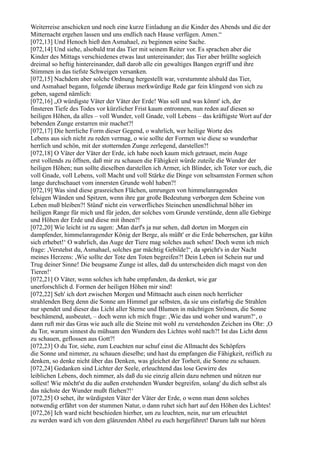Weiterreise anschicken und noch eine kurze Einladung an die Kinder des Abends und die der
Mitternacht ergehen lassen und uns endlich nach Hause verfügen. Amen.“
[072,13] Und Henoch hieß den Asmahael, zu beginnen seine Sache.
[072,14] Und siehe, alsobald trat das Tier mit seinem Reiter vor. Es sprachen aber die
Kinder des Mittags verschiedenes etwas laut untereinander; das Tier aber brüllte sogleich
dreimal so heftig hintereinander, daß darob alle ein gewaltiges Bangen ergriff und ihre
Stimmen in das tiefste Schweigen versanken.
[072,15] Nachdem aber solche Ordnung hergestellt war, verstummte alsbald das Tier,
und Asmahael begann, folgende überaus merkwürdige Rede gar fein klingend von sich zu
geben, sagend nämlich:
[072,16] „O würdigste Väter der Väter der Erde! Was soll und was könnt' ich, der
finsteren Tiefe des Todes vor kürzlicher Frist kaum entronnen, nun reden auf diesen so
heiligen Höhen, da alles – voll Wunder, voll Gnade, voll Lebens – das kräftigste Wort auf der
bebenden Zunge erstarren mir machet?!
[072,17] Die herrliche Form dieser Gegend, o wahrlich, wer heilige Worte des
Lebens aus sich nicht zu reden vermag, o wie sollte der Formen wie diese so wunderbar
herrlich und schön, mit der stotternden Zunge zerlegend, darstellen?!
[072,18] O Väter der Väter der Erde, ich habe noch kaum mich getrauet, mein Auge
erst vollends zu öffnen, daß mir zu schauen die Fähigkeit würde zuteile die Wunder der
heiligen Höhen; nun sollte dieselben darstellen ich Armer, ich Blinder, ich Toter vor euch, die
voll Gnade, voll Lebens, voll Macht und voll Stärke die Dinge von seltsamsten Formen schon
lange durchschauet vom innersten Grunde wohl haben?!
[072,19] Was sind diese grasreichen Flächen, umrungen von himmelanragenden
felsigen Wänden und Spitzen, wenn ihre gar große Bedeutung verborgen dem Scheine von
Leben muß bleiben?! Stünd' nicht ein verwerfliches Steinchen unendlichmal höher im
heiligen Range für mich und für jeden, der solches vom Grunde verstünde, denn alle Gebirge
und Höhen der Erde und diese mit ihnen?!
[072,20] Wie leicht ist zu sagen: ,Man darf's ja nur sehen, daß dorten im Morgen ein
dampfender, himmelanragender König der Berge, als müßt' er die Erde beherrschen, gar kühn
sich erhebet!‘ O wahrlich, das Auge der Tiere mag solches auch sehen! Doch wenn ich mich
frage: ,Verstehst du, Asmahael, solches gar mächtig Gebilde?‘, da spricht's in der Nacht
meines Herzens: ,Wie sollte der Tote den Toten begreifen?! Dein Leben ist Schein nur und
Trug deiner Sinne! Die beugsame Zunge ist alles, daß du unterscheiden dich magst von den
Tieren!‘
[072,21] O Väter, wenn solches ich habe empfunden, da denket, wie gar
unerforschlich d. Formen der heiligen Höhen mir sind!
[072,22] Seh' ich dort zwischen Morgen und Mittnacht auch einen noch herrlicher
strahlenden Berg denn die Sonne am Himmel gar selbsten, da sie uns einfarbig die Strahlen
nur spendet und dieser das Licht aller Sterne und Blumen in mächtigen Strömen, die Sonne
beschämend, ausbeutet, – doch wenn ich mich frage: ,Wie das und woher und warum?‘, o
dann ruft mir das Gras wie auch alle die Steine mit wohl zu verstehenden Zeichen ins Ohr: ,O
du Tor, warum sinnest du mühsam den Wundern des Lichtes wohl nach?! Ist das Licht denn
zu schauen, geflossen aus Gott?!
[072,23] O du Tor, siehe, zum Leuchten nur schuf einst die Allmacht des Schöpfers
die Sonne und nimmer, zu schauen dieselbe; und hast du empfangen die Fähigkeit, reiflich zu
denken, so denke nicht über das Denken, was gleichet der Torheit, die Sonne zu schauen.
[072,24] Gedanken sind Lichter der Seele, erleuchtend das lose Gewirre des
leiblichen Lebens, doch nimmer, als daß du sie einzig allein dazu nehmen und nützen nur
sollest! Wie möcht'st du die außen erstehenden Wunder begreifen, solang' du dich selbst als
das nächste der Wunder mußt fliehen?!‘
[072,25] O sehet, ihr würdigsten Väter der Väter der Erde, o wenn man denn solches
notwendig erfährt von der stummen Natur, o dann ruhet sich hart auf den Höhen des Lichtes!
[072,26] Ich ward nicht beschieden hierher, um zu leuchten, nein, nur um erleuchtet
zu werden ward ich von dem glänzenden Ahbel zu euch hergeführet! Darum laßt nur hören
 