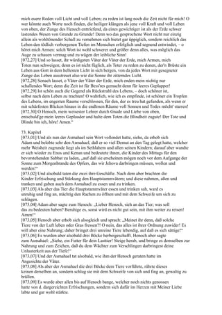 mich euere Reden voll Licht und voll Leben; zu reden ist lang noch die Zeit nicht für mich! O
wer könnte auch Worte noch finden, die heiliger klängen als jene voll Kraft und voll Leben
von oben, der Zunge des Henoch enttriefend, da eines gewichtiger ist als der Erde schwer
lastendes Wesen von Grunde zu Grunde! Denn wo das gesprochene Wort nicht nur einzig
allein als wohltönender Schall zu vernehmen sich bietet gar üppiglich, sondern reichlich das
Leben den tödlich verborgenen Tiefen im Menschen erfolglich und segnend entwindet, – o
höret mich Armen: solch Wort ist wohl schwerer und größer denn alles, was möglich das
Auge zu schauen vermag und zu wägen der leibliche Sinn!
[072,27] Und so lasset, ihr würdigsten Väter der Väter der Erde, mich Armen, mich
Toten nun schweigen; denn es ist nicht füglich, als Toter zu reden zu denen, der'n Brüste ein
Leben aus Gott in dem hellesten Licht in sich bergen, von da jedes Wort mit gesegneter
Zunge das Leben ausstreuet also wie die Sonne ihr zitterndes Licht.
[072,28] Sonach lasset, o Väter der Väter der Erde, mich enden mein nichtig nur
schallendes Wort; denn die Zeit ist für Bess'res gemacht denn für leeres Geplapper!
[072,29] Ist schön auch die Gegend als Rückstrahl des Lebens, – doch schöner ist,
selbst nach dem Leben zu trachten! O wahrlich, wie ich es empfinde, ist schöner ein Tropfen
des Lebens, im engesten Raume verschlossen, für den, der es treu hat gefunden, als wenn er
mit schärfesten Blicken hinaus in die endlosen Räume voll Sonnen und Todes möcht' starren!
[072,30] O Henoch, mein weisester Lehrer durch Gnade und Liebe von oben,
entschuld'ge mein leeres Geplauder und halte dem Toten die Blindheit zugute! Der Tote und
Blinde bin ich, höre! Amen.“

73. Kapitel
[073,01] Und als nun der Asmahael sein Wort vollendet hatte, siehe, da erhob sich
Adam und belobte sehr den Asmahael, daß er so viel Demut an den Tag gelegt hatte, welcher
mehr Weisheit zugrunde liegt als im Sethlahem und allen seinen Kindern; darauf aber wandte
er sich wieder zu Enos und Kenan und bedeutete ihnen, die Kinder des Mittags für den
bevorstehenden Sabbat zu laden, „auf daß sie erscheinen mögen noch vor dem Aufgange der
Sonne zum Morgenbrande des Opfers, das wir Jehova darbringen müssen, wollen und
werden!“
[073,02] Und alsobald taten die zwei ihre Geschäfte. Nach dem aber brachten die
Kinder Erfrischung und Stärkung den Hauptstammvätern; und diese nahmen, aßen und
tranken und gaben auch dem Asmahael zu essen und zu trinken.
[073,03] Als aber das Tier die Hauptstammväter essen und trinken sah, ward es
unruhig und fing an, mächtig den Rachen zu öffnen und mit dem Schweife um sich zu
schlagen.
[073,04] Adam aber sagte zum Henoch: „Lieber Henoch, sieh an das Tier; was soll
das zu bedeuten haben? Beruhige es, sonst wird es nicht gut sein, mit ihm weiter zu reisen!
Amen!“
[073,05] Henoch aber erhob sich alsogleich und sprach: „Meinet ihr denn, daß solche
Tiere von der Luft leben oder Gras fressen?! O nein, das alles ist ihrer Ordnung zuwider! Es
will aber eine Nahrung; daher bringet drei unreine Tiere lebendig, auf daß es sich sättige!“
[073,06] Es wurden aber alsobald drei Böcke herbeigeschafft. Henoch aber sagte
zum Asmahael: „Siehe, ein Futter für dein Lasttier! Steige herab, und bringe es demselben zur
Nahrung und zum Zeichen, daß du dem Wächter zum Verschlingen darbringest deine
Unlauterkeit aus der Tiefe!“
[073,07] Und der Asmahael tat alsobald, wie ihm der Henoch geraten hatte im
Angesichte der Väter.
[073,08] Als aber der Asmahael die drei Böcke dem Tiere vorführte, rührte dieses
keinen derselben an, sondern schlug sie mit dem Schweife von sich und fing an, gewaltig zu
brüllen.
[073,09] Es wurde aber allen bis auf Henoch bange, welcher noch nichts genossen
hatte von d. dargereichten Erfrischungen, sondern sich dafür im Herzen mit Meiner Liebe
labte und gar wohl stärkte.
 