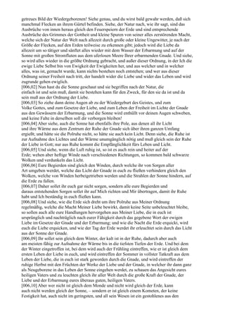 getreues Bild der Wiedergeborenen! Siehe genau, und du wirst bald gewahr werden, daß sich
manchmal Flecken an ihrem Gürtel befinden. Siehe, der Natur nach, wie ihr sagt, sind das
Ausbrüche von innen heraus gleich den Feuerspeiern der Erde und sind entsprechende
Ausbrüche des Grimmes der Gottheit und kleine Spuren von seiner alles zerstörenden Macht,
welche sich der Natur der Welt nach allezeit durch große oder kleine Ungewitter, je nach der
Größe der Flecken, auf den Erden teilweise zu erkennen gibt; jedoch wird die Liebe da
allezeit um so tätiger und sänftet alles wieder mit dem Wasser der Erbarmung und auf der
Sonne mit großen Stromfluten aus dem uferlosen Meere Ihrer erbarmenden Gnade. Und siehe,
so wird alles wieder in die größte Ordnung gebracht, und außer dieser Ordnung, in der Ich die
ewige Liebe Selbst bin von Ewigkeit der Ewigkeiten her, und aus welcher und in welcher
alles, was ist, gemacht wurde, kann nichts bestehen noch entstehen; und wer aus dieser
Ordnung seiner Freiheit nach tritt, der handelt wider die Liebe und wider das Leben und wird
zugrunde gehen ewiglich.
[006,02] Nun hast du die Sonne geschaut und sie begriffen nach der Natur, die
einfach ist und sein muß, damit sie bestehen kann für den Zweck, für den sie da ist und da
sein muß aus der Ordnung der Liebe.
[006,03] So ziehe dann deine Augen ab zu der Wiedergeburt des Geistes, und zum
Volke Gottes, und zum Gesetze der Liebe, und zum Leben der Freiheit im Lichte der Gnade
aus den Gewässern der Erbarmung, und die Sonne wird enthüllt vor deinen Augen schweben,
und keine Falte in derselben soll dir verborgen bleiben!
[006,04] Aber siehe, auch die Sonne hat ebenfalls ihre Pole, aus denen all ihr Licht
und ihre Wärme aus dem Zentrum der Ruhe der Gnade sich über ihren ganzen Umfang
ergießt; und hätte sie die Polruhe nicht, so hätte sie auch kein Licht. Denn siehe, die Ruhe ist
zur Aufnahme des Lichtes und der Wärme unumgänglich nötig und muß gleich sein der Ruhe
der Liebe in Gott; nur aus Ruhe kommt die Empfänglichkeit fürs Leben und Licht.
[006,05] Und siehe, wenn die Luft ruhig ist, so ist es auch rein und heiter auf der
Erde; wehen aber heftige Winde nach verschiedenen Richtungen, so kommen bald schwarze
Wolken und verdunkeln das Licht.
[006,06] Eure Begierden sind gleich den Winden, durch welche ihr von Sorgen aller
Art umgeben werdet, welche das Licht der Gnade in euch zu fließen verhindern gleich den
Wolken, welche von Winden herbeigetrieben werden und die Strahlen der Sonne hindern, auf
die Erde zu fallen.
[006,07] Daher sollet ihr euch gar nicht sorgen, sondern alle eure Begierden und
daraus entstehenden Sorgen sollet ihr auf Mich richten und Mir übertragen, damit ihr Ruhe
habt und Ich beständig in euch fließen kann.
[006,08] Und siehe, wie die Erde sich dreht um ihre Polruhe aus Meiner Ordnung
regelmäßig, welche die Macht Meiner Liebe bewirkt, damit keine Seite unbeleuchtet bleibe,
so sollen auch alle eure Handlungen hervorgehen aus Meiner Liebe, die in euch ist
ursprünglich und nachträglich nach eurer Fähigkeit durch das gegebene Wort der ewigen
Liebe im Gesetze der Gnade und der Erbarmung; und wie die Nacht die Erde erquickt, wird
euch die Liebe erquicken, und wie der Tag der Erde werdet ihr erleuchtet sein durch das Licht
aus der Sonne der Gnade.
[006,09] Ihr sollet sein gleich dem Winter, der kalt ist in der Ruhe, dadurch aber auch
am meisten fähig zur Aufnahme der Wärme bis in die tiefsten Tiefen der Erde. Und bei dem
der Winter eingetroffen ist, bei dem wird auch der Frühling eintreffen, wie er ist gleich dem
ersten Leben der Liebe in euch, und wird eintreffen der Sommer in vollster Tatkraft aus dem
Leben der Liebe, die in euch ist stark geworden durch die Gnade, und wird eintreffen der
ruhige Herbst mit den Früchten der Werke der Liebe und der Gnade, in welcher ihr dann ganz
als Neugeborene in das Leben der Sonne eingehen werdet, zu schauen das Angesicht eures
heiligen Vaters und zu leuchten gleich ihr aller Welt durch die große Kraft der Gnade, der
Liebe und der Erbarmung eures überaus guten, heiligen Vaters.
[006,10] Aber wer nicht ist gleich dem Monde und nicht wird gleich der Erde, kann
auch nicht werden gleich der Sonne, – sondern er ist gleich einem Kometen, der keine
Festigkeit hat, auch nicht im geringsten, und all sein Wesen ist ein gestohlenes aus den
 