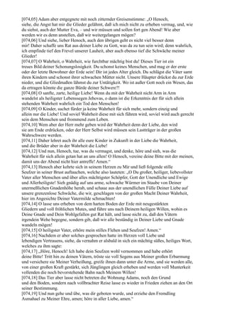 [074,05] Adam aber entgegnete mit noch zitternder Greisenstimme: „O Henoch,
siehe, die Angst hat mir die Glieder gelähmt, daß ich mich nicht zu erheben vermag, und, wie
du siehst, auch der Mutter Eva, – und wir müssen und sollen fort gen Abend! Wie aber
werden wir es denn anstellen, daß wir weitergelangen mögen?
[074,06] Und siehe, lieber Henoch, auch den übrigen geht es nicht viel besser denn
mir! Daher schaffe uns Rat aus deiner Liebe zu Gott, was da zu tun sein wird; denn wahrlich,
ich empfinde tief den Frevel unserer Lauheit, aber auch ebenso tief die Schwäche meiner
Glieder!
[074,07] O Wahrheit, o Wahrheit, wie furchtbar mächtig bist du! Dieses Tier ist ein
treues Bild deiner Schonungslosigkeit. Du schonst keines Menschen, und mag er der erste
oder der letzte Bewohner der Erde sein! Dir ist jedes Alter gleich. Du schlägst die Väter samt
ihren Kindern und schonst ihrer schwachen Mütter nicht. Unsere Häupter drückst du zur Erde
nieder, und die Gliedmaßen lähmst du zur Untätigkeit. Wo ist außer Gott noch ein Wesen, das
da ertragen könnte die ganze Bürde deiner Schwere?!
[074,08] O sanfte, zarte, heilige Liebe! Wenn du mit der Wahrheit nicht Arm in Arm
wandelst als heiligster Lebenssegen Jehovas, o dann ist die Erkenntnis der für sich allein
stehenden Wahrheit wahrlich ein Tod den Menschen!
[074,09] O Kinder, suchet fürder ja keine Wahrheit für sich mehr, sondern einzig und
allein nur die Liebe! Und soviel Wahrheit diese mit sich führen wird, soviel wird auch gerecht
sein dem Menschen und frommend zum Leben.
[074,10] Wem aber der Herr mehr geben wird der Wahrheit denn der Liebe, den wird
sie am Ende erdrücken, oder der Herr Selbst wird müssen sein Lastträger in der großen
Wahrschwere werden.
[074,11] Daher lehret auch ihr alle eure Kinder in Zukunft in der Liebe die Wahrheit,
und die Brüder aber in der Wahrheit die Liebe!
[074,12] Und nun, Henoch, tue, was du vermagst, und denke, höre und sieh, was die
Wahrheit für sich allein getan hat an uns allen! O Henoch, vereine deine Bitte mit der meinen,
damit uns der Abend nicht hier antreffe! Amen.“
[074,13] Henoch aber kehrte sich in seinem Herzen zu Mir und ließ folgende stille
Seufzer in seiner Brust auftauchen, welche also lauteten: „O Du großer, heiliger, liebevollster
Vater aller Menschen und über alles mächtigster Schöpfer, Gott der Unendliche und Ewige
und Allerheiligste! Sieh gnädig auf uns arme, schwache Würmer im Staube von Deiner
unermeßlichen Gnadenhöhe herab, und schaue aus der unendlichen Fülle Deiner Liebe auf
unsere grenzenlose Schwäche, die wir, geschlagen von der großen Macht Deiner Wahrheit,
hier im Angesichte Deiner Vatermilde schmachten!
[074,14] O lasse uns erheben von dem harten Boden der Erde mit neugestärkten
Gliedern und voll fröhlichen Mutes, und führe uns nach Deinem heiligen Willen, wohin es
Deine Gnade und Dein Wohlgefallen gut Rat hält, und lasse nicht zu, daß den Vätern
irgendein Wehe begegne, sondern gib, daß wir alle beständig in Deiner Liebe und Gnade
wandeln mögen!
[074,15] O heiligster Vater, erhöre mein stilles Flehen und Seufzen! Amen.“
[074,16] Nachdem er aber solches gesprochen hatte im Herzen voll Liebe und
lebendigen Vertrauens, siehe, da vernahm er alsbald in sich ein mächtig süßes, heiliges Wort,
welches zu ihm sagte:
[074,17] „Höre, Henoch! Ich habe dein Seufzen wohl vernommen und habe erhört
deine Bitte! Tritt hin zu deinen Vätern, tröste sie voll Segens aus Meiner großen Erbarmung
und versichere sie Meiner Verheißung, greife ihnen dann unter die Arme, und sie werden alle,
von einer großen Kraft gestärkt, sich Jünglingen gleich erheben und werden voll Munterkeit
vollenden die noch bevorstehende Bahn nach Meinem Willen!
[074,18] Das Tier aber lasse nicht betreten die Wohnung Adams, noch den Grund
und den Boden, sondern nach vollbrachter Reise lasse es wieder in Frieden ziehen an den Ort
seiner Bestimmung.
[074,19] Und nun gehe und übe, was dir geboten wurde, und erziehe den Fremdling
Asmahael zu Meiner Ehre, amen; höre in aller Liebe, amen.“
 