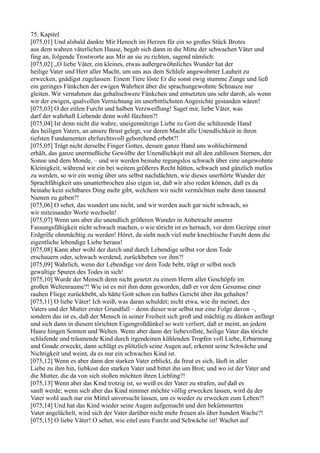 75. Kapitel
[075,01] Und alsbald dankte Mir Henoch im Herzen für ein so großes Stück Brotes
aus dem wahren väterlichen Hause, begab sich dann in die Mitte der schwachen Väter und
fing an, folgende Trostworte aus Mir an sie zu richten, sagend nämlich:
[075,02] „O liebe Väter, ein kleines, etwas außergewöhnliches Wunder hat der
heilige Vater und Herr aller Macht, um uns aus dem Schlafe angewohnter Lauheit zu
erwecken, gnädigst zugelassen: Einem Tiere löste Er die sonst ewig stumme Zunge und ließ
ein geringes Fünkchen der ewigen Wahrheit über die sprachungewohnte Schnauze nur
gleiten. Wir vernahmen das gehaltschwere Fünkchen und entsetzten uns sehr darob, als wenn
wir der ewigen, qualvollen Vernichtung im unerbittlichsten Angesichte gestanden wären!
[075,03] O der eitlen Furcht und halben Verzweiflung! Saget mir, liebe Väter, was
darf der wahrhaft Liebende denn wohl fürchten?!
[075,04] Ist denn nicht die wahre, uneigennützige Liebe zu Gott die schützende Hand
des heiligen Vaters, an unsere Brust gelegt, vor deren Macht alle Unendlichkeit in ihren
tiefsten Fundamenten ehrfurchtsvoll gehorchend erbebt?!
[075,05] Trägt nicht derselbe Finger Gottes, dessen ganze Hand uns wohlschirmend
erhält, das ganze unermeßliche Gewölbe der Unendlichkeit mit all den zahllosen Sternen, der
Sonne und dem Monde, – und wir werden beinahe regungslos schwach über eine ungewohnte
Kleinigkeit, während wir ein bei weitem größeres Recht hätten, schwach und gänzlich mutlos
zu werden, so wir ein wenig über uns selbst nachdächten, wie dieses unerhörte Wunder der
Sprachfähigkeit uns ununterbrochen also eigen ist, daß wir also reden können, daß es da
beinahe kein sichtbares Ding mehr gibt, welchem wir nicht vermöchten mehr denn tausend
Namen zu geben?!
[075,06] O sehet, das wundert uns nicht, und wir werden auch gar nicht schwach, so
wir miteinander Worte wechseln!
[075,07] Wenn uns aber die unendlich größeren Wunder in Anbetracht unserer
Fassungsfähigkeit nicht schwach machen, o wie töricht ist es hernach, vor dem Gezirpe einer
Erdgrille ohnmächtig zu werden! Höret, da sieht noch viel mehr knechtische Furcht denn die
eigentliche lebendige Liebe heraus!
[075,08] Kann aber wohl der durch und durch Lebendige selbst vor dem Tode
erschauern oder, schwach werdend, zurückbeben vor ihm?!
[075,09] Wahrlich, wenn der Lebendige vor dem Tode bebt, trägt er selbst noch
gewaltige Spuren des Todes in sich!
[075,10] Wurde der Mensch denn nicht gesetzt zu einem Herrn aller Geschöpfe im
großen Weltenraume?! Wie ist es mit ihm denn geworden, daß er vor dem Gesumse einer
rauhen Fliege zurückbebt, als hätte Gott schon ein halbes Gericht über ihn gehalten?
[075,11] O liebe Väter! Ich weiß, was daran schuldet; nicht etwa, wie ihr meinet, des
Vaters und der Mutter erster Grundfall – denn dieser war selbst nur eine Folge davon –,
sondern das ist es, daß der Mensch in seiner Freiheit sich groß und mächtig zu dünken anfängt
und sich dann in diesem törichten Eigengroßdünkel so weit verliert, daß er meint, an jedem
Haare hingen Sonnen und Welten. Wenn aber dann der liebevollste, heilige Vater das töricht
schlafende und träumende Kind durch irgendeinen kühlenden Tropfen voll Liebe, Erbarmung
und Gnade erweckt, dann schlägt es plötzlich seine Augen auf, erkennt seine Schwäche und
Nichtigkeit und weint, da es nur ein schwaches Kind ist.
[075,12] Wenn es aber dann den starken Vater erblickt, da freut es sich, läuft in aller
Liebe zu ihm hin, liebkost den starken Vater und bittet ihn um Brot; und wo ist der Vater und
die Mutter, die da von sich stoßen möchten ihren Liebling?!
[075,13] Wenn aber das Kind trotzig ist, so weiß es der Vater zu strafen, auf daß es
sanft werde; wenn sich aber das Kind nimmer möchte völlig erwecken lassen, wird da der
Vater wohl auch nur ein Mittel unversucht lassen, um es wieder zu erwecken zum Leben?!
[075,14] Und hat das Kind wieder seine Augen aufgemacht und den bekümmerten
Vater angelächelt, wird sich der Vater darüber nicht mehr freuen als über hundert Wache?!
[075,15] O liebe Väter! O sehet, wie eitel eure Furcht und Schwäche ist! Wachet auf
 