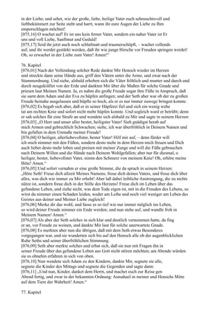 in der Liebe, und sehet, wie der große, liebe, heilige Vater euch sehnsuchtsvoll und
liebbekümmert zur Seite steht und harrt, wann ihr eure Augen der Liebe zu Ihm
emporschlagen möchtet!
[075,16] O wachet auf! Er ist uns kein ferner Vater, sondern ein naher Vater ist Er
uns und voll Liebe, Sanftmut und Geduld!
[075,17] Seid ihr jetzt auch noch schlafmatt und traumerschöpft, – wachet vollends
auf, und ihr werdet gestärkt werden, daß ihr wie junge Hirsche vor Freuden springen werdet!
Oh, so erwachet in der Liebe zum Vater! Amen!“

76. Kapitel
[076,01] Nach der Vollendung solcher Rede dankte Mir Henoch wieder im Herzen
und streckte dann seine Hände aus, griff den Vätern unter die Arme, und zwar nach der
Stammordnung. Und siehe, alsbald erhoben sich die Väter fröhlich und munter und durch und
durch neugekräftet von der Erde und dankten Mir über die Maßen für solche Gnade und
priesen laut Meinen Namen. Ja, es nahm die große Freude sogar ihre Füße in Anspruch, daß
sie samt dem Adam und der Eva zu hüpfen anfingen; und der Seth aber war ob der zu großen
Freude beinahe ausgelassen und hüpfte so hoch, als er es nur immer zuwege bringen konnte.
[076,02] Es begab sich aber, daß er in seiner Hüpferei fiel und sich ein wenig wehe
tat am rechten Knie und sofort nicht mehr hüpfen konnte. Und sogleich ward er betrübt; denn
er sah solches für eine Strafe an und wendete sich alsbald zu Mir und sagte in seinem Herzen:
[076,03] „O Herr und unser aller bester, heiligster Vater! Sieh gnädigst herab auf
mich Armen und gebrechlich Schwachen; siehe, ich war überfröhlich in Deinem Namen und
bin gefallen in dem Unmaße meiner Freude!
[076,04] O heiliger, allerliebevollster, bester Vater! Hilf mir auf, – denn fürder will
ich mich nimmer mit den Füßen, sondern desto mehr in dem Herzen mich freuen und Dich
auch lieber desto mehr loben und preisen mit meiner Zunge und will die Füße gebrauchen
nach Deinem Willen und die Hände nach Deinem Wohlgefallen; aber nur für diesmal, o
heiliger, bester, liebevollster Vater, nimm den Schmerz von meinem Knie! Oh, erhöre meine
Bitte! Amen.“
[076,05] Und sofort vernahm er eine große Stimme, die da sprach in seinem Herzen:
„Höre Seth! Freue dich allzeit Meines Namens; freue dich deines Vaters, und freue dich über
alles, was dich wie immer zu Mir erhebt! Aber laß dabei leibliche Anstrengung, die zu nichts
nütze ist, sondern freue dich in der Stille des Herzens! Freue dich im Leben über das
gefundene Leben, und ziehe nicht, was dem Tode eigen ist, mit in die Freuden des Lebens, so
wirst du nimmer einen Schaden leiden, weder am Leibe und noch viel weniger am Leben des
Geistes aus deiner und Meiner Liebe zugleich!
[076,06] Merke dir das wohl, und fasse es so tief wie nur immer möglich ins Leben,
so wird deiner Freude nimmer ein Ende werden; und nun stehe auf, und wandle froh in
Meinem Namen! Amen.“
[076,07] Als aber der Seth solches in sich klar und deutlich vernommen hatte, da fing
er an, vor Freude zu weinen, und dankte Mir laut für solche unerwartete Gnade.
[076,08] Es merkten aber nun die übrigen, daß mit dem Seth etwas Besonderes
vorgegangen war, und sie wunderten sich bis auf den Henoch alle ob der augenblicklichen
Ruhe Seths und seiner überfröhlichen Stimmung.
[076,09] Seth aber merkte solches und erbat sich, daß sie nun mit Fragen ihn in
seiner Freude über das gefundene Leben aus Gott nicht stören möchten; am Abende würden
sie es ohnehin erfahren in sich von oben.
[076,10] Nun wendete sich Adam zu den Kindern, dankte Mir, segnete sie alle,
segnete die Kinder des Mittags und segnete die Gegenden und sagte dann:
[076,11] „Und nun, Kinder, danket dem Herrn, und machet euch zur Reise gen
Abend fertig, und zwar in der bekannten Ordnung: Asmahael in meiner und Henochs Mitte
auf dem Tiere der Wahrheit! Amen.“

77. Kapitel
 