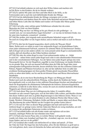 [077,01] Und alsbald ordneten sie sich nach dem Willen Adams und machten sich
auf die Reise zu den Kindern, die da im Abende wohnten.
[077,02] Es opferte Mir jeder sein Herz und lobte Mich in der Stille, so die
Fortreisenden und so auch die noch dableibenden Kinder des Mittags.
[077,03] Und die dableibenden Kinder des Mittags verneigten sich vor den
Hauptstammeltern und dankten ihnen für solche frohe Botschaft und priesen Meinen Namen
und lobten Meine Liebe über die Maßen und wurden voll Freuden über Meine große
Erbarmung.
[077,04] Und siehe, unter solchen guten Verhältnissen schieden hier die ersten
Menschen der Erde von ihren Kindern.
[077,05] Der Weg war hier von Mittag an bis gen Abend ein sehr großartiger – es
versteht sich, nur von menschlichen Augen betrachtet! –; er war das im höchsten Grade, was
ihr unter dem Ausdrucke ,romantisch‘ verstehet.
[077,06] Der großen, jetzt nirgends mehr anzutreffenden Seltenheit wegen will Ich
ihn euch ein wenig näher vor die Augen rücken; und so merket und malet es euch im Herzen
aus!
[077,07] So aber hat die Gegend ausgesehen, durch welche der Weg gen Abend
führte: Stellet euch vor sieben in einer Linie aufgestellte Kegel von graulichblauer Farbe,
einen jeden siebentausend Fuß hoch, zuunterst ein siebentel Meile im Durchmesser! Denket,
daß ein Kegel sich an den andern schloß, wie wenn jemand solche Kegel so aneinanderstellen
möchte, daß sich dieselben an den Füßen berühren möchten!
[077,08] Wie aber die sieben Kegel in einer Front nebeneinander stehen, so – bildet
es euch ein! – stehen hinter einem jeden Kegel noch zehn in stets abnehmenden Dimensionen
und in den verschiedensten Färbungen. Aus der Spitze eines jeden Kegels springt eine reine
Wasserquelle hervor. Vor der Hauptfront, ungefähr in einer Entfernung von hundert Klaftern,
ist ein gerader Weg, der sich um tausend Fuß höher denn die Füße der Kegel über einen
schnurgeraden Gebirgsrücken hinzieht, dessen nördliche Seite mit den schönsten Zedern und
Palmen, Pappeln und Platanen bewachsen ist; aber auf der südlichen Seite ist außer den
erwähnten Steinkegelgruppen mit ihren großen Winden gleich rauschenden Wasserfällen
nichts zu sehen denn kahler, nur hie und da mit kleinem Grase und Moose überwachsener
Steinboden.
[077,09] Nun, da ist eine kurze Beschreibung des Weges von Mittag gen Abend!
Denket euch noch die unbeschreibliche Wirkung, welche durch die Strahlen der Sonne
hervorgebracht wird, so sich diese in den zahllosen Wasserbogen brechen und obendrauf noch
durch die Kegelspalten die allerbunteste Farbenpracht der hinteren, kleineren Kegelreihen
schimmert, so habt ihr in aller Kürze alles, woraus ihr euch ein ziemlich deutliches Bild dieser
Wegpartie gen Abend machen könnet.
[077,10] Auch dieser Weg war ein Lieblingsweg des Adam. Er wandelte allhier
besonders an sehr warmen Tagen gern, weil da stets kühle Lüfte wehten, und überdies dienten
ihm dieser Anblick auch stets zu großen Begeisterungen in den früheren Zeiten. Wenn er von
da zurückkam, sprach er mit seinen Kindern in sehr erhabenen Worten über Meine Liebe,
Gnade, Weisheit, Erbarmung, Heiligkeit, Größe und Macht; er nannte daher auch diesen Weg:
,Die Beschauung der sieben Mächte aus der Ewigkeit des großen Gottes Jehova‘.
[077,11] Als nun die Väter zu diesem Wege gelangten und nach und nach bis zum
mittleren Kegel vor gelangt waren, ließ der Adam den Marsch ein wenig innehalten, um sich
ein wenig an der großartigen Naturszene weiden zu können.
[077,12] Und alsbald ließen sich alle Kinder nieder und ergötzten sich an dem
stummen, mächtigen Walten der laut tobenden toten Natur.
[077,13] Nach einer kurzen Pause aber, in welcher Meiner wohl gedacht wurde,
wandte sich Adam zum Asmahael und fragte ihn: „Asmahael, sage uns, was du an dieser
Szene findest, und wie sie dir gefällt!“
[077,14] Asmahael aber wandte sich ehrfurchtsvoll zu Adam und sprach: „O Vater
der Väter der Erde! Du fragst hier den Schwachen, allwo für den Stärksten zu groß und zu
viel wird geboten; doch, wenn ich betrachte die hohen und steilen, bewässerten, spitzigen
 