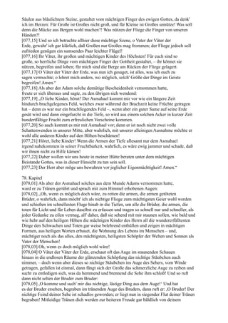 Säulen aus bläulichtem Steine, gestaltet vom mächtigen Finger des ewigen Gottes, da denk'
ich im Herzen: Für Große ist Großes nicht groß, und für Kleine ist Großes unnütze! Was soll
denn die Mücke aus Bergen wohl machen?! Was nützen der Fliege die Finger von unseren
Händen?!
[077,15] Und so ich betrachte allhier diese mächtige Szene, o Vater der Väter der
Erde, gewahr' ich gar klärlich, daß Großen nur Großes mag frommen; der Fliege jedoch soll
zufrieden genügen ein sumsendes Paar leichter Flügel!
[077,16] Ihr Väter, ihr großen und mächtigen Kinder des Höchsten! Für euch sind so
große, so herrliche Dinge vom mächtigen Finger der Gottheit gestaltet, – ihr könnet sie
nützen, begreifen und loben; für mich sind die Berge am Rücken der Fliege gelagert.
[077,17] O Väter der Väter der Erde, was nun ich gesaget, ist alles, was ich euch zu
sagen vermochte; o lehret mich anders, wo möglich, solch' Größe der Dinge im Geiste
begreifen! Amen.“
[077,18] Als aber der Adam solche demütige Bescheidenheit vernommen hatte,
freute er sich überaus und sagte, zu den übrigen sich wendend:
[077,19] „O liebe Kinder, höret! Der Asmahael kommt mir vor wie ein längere Zeit
hindurch brachgelegenes Feld, welches zwar während der Brachzeit keine Früchte getragen
hat – denn es war nur ein brachliegendes Feld –, wenn aber ein guter Same auf seine Erde
gesät wird und dann eingefurcht in die Tiefe, so wird aus einem solchen Acker in kurzer Zeit
hundertfältige Frucht zum erfreulichen Vorscheine kommen.
[077,20] So auch kommt es mir mit Asmahael vor; denn er ist noch nicht zwei volle
Schattenwenden in unserer Mitte, aber wahrlich, mit unserer alleinigen Ausnahme möchte er
wohl alle anderen Kinder auf den Höhen beschämen!
[077,21] Höret, liebe Kinder! Wenn die Armen der Tiefe allesamt nur dem Asmahael
irgend nahekommen in seiner Fruchtbarkeit, wahrlich, es wäre ewig jammer und schade, daß
wir ihnen nicht zu Hilfe kämen!
[077,22] Daher wollen wir uns heute in meiner Hütte beraten unter dem mächtigen
Beistande Gottes, was in dieser Hinsicht zu tun sein soll.
[077,23] Der Herr aber möge uns bewahren vor jeglicher Eigenmächtigkeit! Amen.“

78. Kapitel
[078,01] Als aber der Asmahael solches aus dem Munde Adams vernommen hatte,
ward er zu Tränen gerührt und sprach mit zum Himmel erhobenen Augen:
[078,02] „Oh, wenn es möglich doch wäre, zu retten die armen, die armen getöteten
Brüder, o wahrlich, dann möcht' ich als nichtige Fliege zum mächtigsten Geier wohl werden
und schießen im schnellesten Fluge hinab in die Tiefen, um alle die Brüder, die armen, die
toten für Licht und für Leben daselbst zu erfassen und tragen so schnell nur und schneller, als
jeder Gedanke zu eilen vermag, all' daher, daß sie sehend mit mir staunen sollen, wie bald und
wie hehr auf den heiligen Höhen die mächtigen Kinder des Herrn all die wundererfülltesten
Dinge den Schwachen und Toten gar weise belehrend enthüllen und zeigen in mächtigen
Formen, aus heiligen Worten erbauet, die Wohnung des Lebens im Menschen – und,
mächtiger noch als das alles, den mächtigsten, heiligsten Schöpfer der Welten und Sonnen als
Vater der Menschen!
[078,03] Oh, wenn es doch möglich wohl wäre!
[078,04] O Väter der Väter der Erde, erschaut oft das Auge im staunenden Schauen
hinaus in die endlosen Räume der glänzenden Schöpfung das nichtige Stäubchen auch
nimmer, – doch wenn aber dieses so nichtige Stäubchen ins Auge des Sehers, vom Winde
getragen, gefallen ist einmal, dann fängt sich der Große das schmerzliche Auge zu reiben und
sucht zu entledigen sich, was da hemmend und brennend die Sehe ihm schloß! Und so ruft
dann nicht selten der Bruder zum Bruder:
[078,05] ,O komme und such' mir das nichtige, lästige Ding aus dem Auge!‘ Und hat
es der Bruder ersehen, begraben im tränenden Auge des Bruders, dann ruft er: ,O Bruder! Der
nichtige Feind deiner Sehe ist schadlos geworden; er liegt nun in siegender Flut deiner Tränen
begraben! Mitleidige Tränen dich werden zur heiteren Freude gar bäldlich von deinem
 