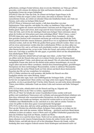 gefürchteten, nichtigen Feinde befreien; denn ist erst das Stäubchen zur Träne gar selbsten
geworden, wird's nimmer dir drücken die Sehe und hemmen dieselbe, zu schauen die
leuchtenden Fernen der ewigen Schöpfung!‘
[078,06] O Väter der Väter der Erde, ihr schauet mit heiligen Augen hinaus in die
endlosen Triften der ewigen Lichter; doch unten, dort unten in finsterer Tiefe des
menschlichen Elends, da wirbelt ein tobender Orkan den feindlichen Staub, eurer Sehe zur
Hemme, nicht selten zur heiligen Höhe herauf!
[078,07] Wenn er Schmerzen euch machet, o laßt dann denselben von einer
bekümmerten Träne ergreifen, und duldet, bis selber zur dankbaren Träne selbst wird!
[078,08] O vergebet mir Armem und Schwachem! Und kann auch die Fliege nicht
brüllen gleich Tigern und Löwen, doch zeigt auch ihr leises Gesumse und saget: ,O Väter der
Väter der Erde, auch ich bin der mächtigen Hand eures heiligen Vaters entronnen; darum
gönnt ihr Großen mir Schwachem auch einen mitleidigen Blick!‘ Höret! Amen, o amen.“
[078,09] Adam aber sagte, hocherfreut über die schönen Worte Asmahaels: „Ich habe
dein gerechtes Seufzen wohl vernommen und kenne gar wohl den argen Staub der Tiefe,
diesen großen Feind alles inneren Schauens; jedoch bevor wir zu irgendeinem Wohlwerke
schreiten werden, muß erst der Wille des großen Herrn genau erforscht werden. Denn von uns
soll nie etwas unternommen werden ohne den wohlerkannten Willen von oben; daher nur
noch eine kurze Zeit, und es soll heute noch entschieden werden, was da der große Herr über
allen Sternen beschlossen hat, zu tun in den Tiefen der Greuel, und solches wird wohl das
beste sein. Und möge es ausfallen für oder gegen, so geschehe allzeit auf das allerpünktlichste
Sein allerheiligster Wille! Amen.“
[078,10] Es stand aber alsbald Seth auf und sagte zum Adam: „Lieber Vater! Sollte
uns allhier nicht der Henoch eben auch wie in deiner Grotte eine kurze Deutung dieser
Prachtgegend geben?! Siehe, mich dürstet gar sehr danach! Wie oft schon habe ich darüber
nachgedacht, konnte aber doch ein für allemal nichts anderes herausbringen, als was die
Augen sahen und meine Ohren vernahmen, nämlich diese himmelanragenden, gleichförmigen
Steinspitzen mit ihren merkwürdigen Wasserstrahlen, welche in zahllosen Wasserperlen
rauschend über die steilen Wände herab zur Erde stürzen und durch dieses harmonische
Rauschen das Ohr auf eine wunderbare Art entzücken.
[078,11] Daher möchtest du wohl gestatten, daß darüber der Henoch uns allen
kundgeben möchte eine wahre Deutung. Amen.“
[078,12] Adam aber sagte, hoch- und wohlbilligend das Verlangen Seths: „O Seth,
du bist mir zuvorgekommen! Denn solches war lange schon mein eigener Wunsch; daher
geschehe, wie du es gewünscht hast! Und du, lieber Henoch, tue und reiche deinen dürstenden
Vätern einen kühlen, stärkenden Trunk aus deiner Liebe nach meinem und Seths Verlangen!
Amen.“
[078,13] Und siehe, alsbald erhob sich der Henoch und fing an, folgende sehr
denkwürdige Worte an die Väter zu richten, sagend nämlich:
[078,14] „O Väter! Im Schoße der weiten Unendlichkeit Gottes werden wohl noch
größere und wunderbarere Naturszenen sich vorfinden und unaussprechlichmal erhabener sein
denn diese siebenmal zehn wasserspritzenden Steinspitzen, da alle kaum einige tausend
Mannshöhen vom Grunde aus betragen, was doch bei weitem nicht so viel ist wie das
Verhältnis einer Blattklebmilbe zu uns; und doch ist es also, daß ein solches Tierchen in
seiner Art größer ist denn diese ganze wasserspritzende Steingruppe!
[078,15] Es ist denn aber, daß eine solche großartig scheinende Szene ein stummes
Wort aus der Weisheit des allerliebevollsten, heiligsten Vaters predigt, so ist dann nur der
Sinn erhaben, aber nicht das stumme, leblose Werkzeug, – gleichwie auch kein Mund darum
erhabener ist denn ein anderer, wenn er Worte auch von größter Erhabenheit gesprochen hat;
denn das Erhabene liegt nicht am Munde, sondern am Worte.
[078,16] Also ist es auch bei dieser Szene. Nicht weil sie solches darstellt, daß wir
daran erkennen in der inneren Entsprechung des Geistes die sieben Geister oder die sieben
Mächte Gottes, und daß jede davon voll ist des lebendigen Wassers der Gnade, welche
beständig über unser mageres Erdreich unserer Seele herabregnet und dennoch nicht viel
 