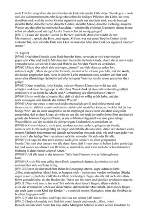 mehr Früchte zeugt denn das stets bewässerte Erdreich um die Füße dieser Steinkegel, – noch
weil die dahinterstehenden zehn Kegel darstellen die heiligen Pflichten der Liebe, die stets
dieselben sind, weil die sieben Geister eigentlich auch nur ein Geist sind, was da bezeugt
dieselbe Höhe, dieselbe Farbe, dieselbe Gestalt, dieselbe Masse, dieselbe Richtung, dasselbe
Wasser und dasselbe harmonische Rauschen, – sondern die alleinige Erkenntnis daraus in uns
selbst ist erhaben und würdig! An der Szene selbst ist wenig gelegen!
[078,17] ,Löset die Wunder vorerst im Herzen; wahrlich, dann erst werdet ihr mit
Mir stimmen‘, spricht der Herr, ,und sagen: ,O Herr, wer nur einen Tropfen Deiner Liebe
verkostet hat, dem wird die Erde zum Ekel im lautesten Jubel über Gott des eigenen Herzens!‘
Amen.“

79. Kapitel
[079,01] Nachdem Henoch diese Rede beendet hatte, verneigte er sich ehrerbietigst
gegen alle Väter und dankte Mir dann im Herzen für die hohe Gnade, durch die er nun wieder
vermocht hatte, soviel rein Gutes und Wahres aus Mir den Vätern zu verkünden.
[079,02] Adam aber erhob sich und sagte „Amen!“ und fuhr dann zu reden fort,
indem er sagte: „Mein vielgeliebter Henoch, diesmal sehe ich nun ganz klar, daß die Worte,
die du nun gesprochen hast, nicht in deinem Leibe entstanden sind, sondern der Herr und
unser aller allmächtiger Schöpfer und allerheiligster Vater hat sie dir zuvor getreu ins Herz
gelegt!
[079,03] Denn wahrlich, liebe Kinder, welcher Mensch könnte das wohl aus sich
schöpfen und diese Steingruppe in aller ihrer Wunderbarkeit also einleuchtend begreiflich
enthüllen wie du durch die Macht und Allerbarmung des allerhöchsten Gottes?!
[079,04] Es ist wohl das allererste Mal, daß ich dich so völlig erfaßt habe, und das
noch sozusagen vom Grunde der tiefsten Wurzel!
[079,05] Aber nur eines ist mir noch nicht erschaulich gewiß und einleuchtend, und
dieses eine ist: daß ich es mir noch immer nicht recht vorstellen kann, auf welche Art du das
heilige Wort, das du dann aussprichst, in dir empfängst und es hörst und dann alsogleich
aussprichst, daß es dann klingt, als wäre es von dir, wo doch der endlos hohe Sinn erschaulich
gerade das blankste Gegenteil bietet, ja ein so blankes Gegenteil wie eine ganz ruhige
Wasserfläche, auf der da nicht die allergeringste Unebenheit zu entdecken ist.
[079,06] O lieber Henoch, nicht jetzt, sondern zu einer andern, gelegeneren Stunde,
wenn es dem Herrn wohlgefällig ist, zeige und enthülle das uns allen, damit wir dadurch einen
inneren Maßstab bekommen und danach zu beurteilen imstande sind, wie und wann jeder von
uns in sich das heilige Wort vernehmen möchte, entweder für sich oder für alle.
[079,07] Ich sage dir aber noch einmal: nicht jetzt, sondern zu einer gelegeneren
Stunde! Für jetzt aber danken wir alle dem Herrn, daß Er uns einer so hohen Lehre gewürdigt
hat, und wollen uns danach zur Weiterreise anschicken, und zwar nach der schon bekannten
Ordnung in dem Namen Jehova! Amen.“
[079,08] Und alle taten in der innersten Tiefe ihres Herzens, wie es Adam geboten
hatte.
[079,09] Als sie Mir nun völlig ihren Dank dargebracht hatten, da erhoben sie sich
und machten sich zur Reise fertig.
[079,10] Bevor sie aber noch ihre Beine in Bewegung setzten, sagte Adam zu Seth:
„Höre, mein geliebter Ahbel-Seth, es hungert mich – meine matt werden wollenden Glieder
sagen es mir –; doch du weißt das Gelübde des heutigen Tages, das ich mit euch allen dem
Herrn gemacht habe, als der Rachen des Tieres uns fast samt und sämtlich erschauern machte.
[079,11] Was wird nun zu tun sein? Ich möchte den Henoch fragen; allein wahrlich,
es ist das erstemal im Leben auf dieser Stelle, daß mich der Mut verläßt, ein Kind zu fragen –
das noch dazu ist ein Kind der Kinder! –, womit ich meiner Mattigkeit, ohne das Gelübde zu
brechen, begegnen soll!
[079,12] Gehe hin zu ihm, und frage ihn leise um seinen Rat! Amen.“
[079,13] Sogleich machte sich Seth hin zum Henoch und sprach: „Höre, lieber
Henoch, unsern Vater Adam hat eine starke Mattigkeit befallen in allen seinen Gliedern! Es
 