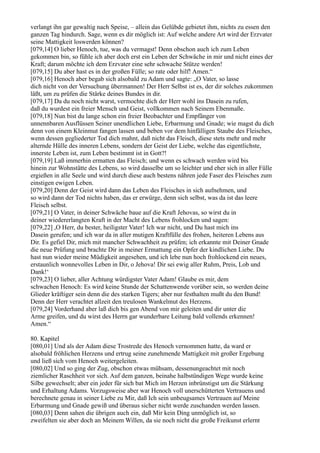 verlangt ihn gar gewaltig nach Speise, – allein das Gelübde gebietet ihm, nichts zu essen den
ganzen Tag hindurch. Sage, wenn es dir möglich ist: Auf welche andere Art wird der Erzvater
seine Mattigkeit loswerden können?
[079,14] O lieber Henoch, tue, was du vermagst! Denn obschon auch ich zum Leben
gekommen bin, so fühle ich aber doch erst ein Leben der Schwäche in mir und nicht eines der
Kraft; darum möchte ich dem Erzvater eine sehr schwache Stütze werden!
[079,15] Du aber hast es in der großen Fülle; so rate oder hilf! Amen.“
[079,16] Henoch aber begab sich alsobald zu Adam und sagte: „O Vater, so lasse
dich nicht von der Versuchung übermannen! Der Herr Selbst ist es, der dir solches zukommen
läßt, um zu prüfen die Stärke deines Bundes in dir.
[079,17] Da du noch nicht warst, vermochte dich der Herr wohl ins Dasein zu rufen,
daß du wurdest ein freier Mensch und Geist, vollkommen nach Seinem Ebenmaße.
[079,18] Nun bist du lange schon ein freier Beobachter und Empfänger von
unnennbaren Ausflüssen Seiner unendlichen Liebe, Erbarmung und Gnade; wie magst du dich
denn von einem Kleinmut fangen lassen und beben vor dem hinfälligen Staube des Fleisches,
wenn dessen gegliederter Tod dich mahnt, daß nicht das Fleisch, diese stets mehr und mehr
alternde Hülle des inneren Lebens, sondern der Geist der Liebe, welche das eigentlichste,
innerste Leben ist, zum Leben bestimmt ist in Gott?!
[079,19] Laß immerhin ermatten das Fleisch; und wenn es schwach werden wird bis
hinein zur Wohnstätte des Lebens, so wird dasselbe um so leichter und eher sich in aller Fülle
ergießen in alle Seele und wird durch diese auch bestens nähren jede Faser des Fleisches zum
einstigen ewigen Leben.
[079,20] Denn der Geist wird dann das Leben des Fleisches in sich aufnehmen, und
so wird dann der Tod nichts haben, das er erwürge, denn sich selbst, was da ist das leere
Fleisch selbst.
[079,21] O Vater, in deiner Schwäche baue auf die Kraft Jehovas, so wirst du in
deiner wiedererlangten Kraft in der Macht des Lebens frohlocken und sagen:
[079,22] ,O Herr, du bester, heiligster Vater! Ich war nicht, und Du hast mich ins
Dasein gerufen; und ich war da in aller mutigen Kraftfülle des frohen, heiteren Lebens aus
Dir. Es gefiel Dir, mich mit mancher Schwachheit zu prüfen; ich erkannte mit Deiner Gnade
die neue Prüfung und brachte Dir in meiner Ermattung ein Opfer der kindlichen Liebe. Du
hast nun wieder meine Müdigkeit angesehen, und ich lebe nun hoch frohlockend ein neues,
erstaunlich wonnevolles Leben in Dir, o Jehova! Dir sei ewig aller Ruhm, Preis, Lob und
Dank!‘
[079,23] O lieber, aller Achtung würdigster Vater Adam! Glaube es mir, dem
schwachen Henoch: Es wird keine Stunde der Schattenwende vorüber sein, so werden deine
Glieder kräftiger sein denn die des starken Tigers; aber nur festhalten mußt du den Bund!
Denn der Herr verachtet allzeit den treulosen Wankelmut des Herzens.
[079,24] Vorderhand aber laß dich bis gen Abend von mir geleiten und dir unter die
Arme greifen, und du wirst des Herrn gar wunderbare Leitung bald vollends erkennen!
Amen.“

80. Kapitel
[080,01] Und als der Adam diese Trostrede des Henoch vernommen hatte, da ward er
alsobald fröhlichen Herzens und ertrug seine zunehmende Mattigkeit mit großer Ergebung
und ließ sich vom Henoch weitergeleiten.
[080,02] Und so ging der Zug, obschon etwas mühsam, dessenungeachtet mit noch
ziemlicher Raschheit vor sich. Auf dem ganzen, beinahe halbstündigen Wege wurde keine
Silbe gewechselt; aber ein jeder für sich bat Mich im Herzen inbrünstigst um die Stärkung
und Erhaltung Adams. Vorzugsweise aber war Henoch voll unerschütterten Vertrauens und
berechnete genau in seiner Liebe zu Mir, daß Ich sein unbeugsames Vertrauen auf Meine
Erbarmung und Gnade gewiß und überaus sicher nicht werde zuschanden werden lassen.
[080,03] Denn sahen die übrigen auch ein, daß Mir kein Ding unmöglich ist, so
zweifelten sie aber doch an Meinem Willen, da sie noch nicht die große Freikunst erlernt
 