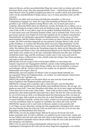 hatten im Herzen, auf dem unerschütterlichen Wege der reinen Liebe zu rechnen und wohl zu
berechnen Meine ewige, über alles unaussprechliche Treue, – welche Kunst aber Meinem
lieben Henoch schon zur größten Fertigkeit geworden war, so daß er darob auch allzeit höchst
sicher war des unausbleiblichen Erfolges dessen, was er in seiner gerechten Liebe von Mir
erwartete.
[080,04] Er war daher auch nie traurig und bedauerte niemanden, so ihm etwas
Unangenehmes begegnet war. Denn sein Auge ruhte beständig auf Meinem Herzen, und so
gewahrte er gar wohl die geheime Leitung Meiner Liebe, wie sie durch jedes noch so
sonderbar scheinende Mittel allzeit am allerbesten versteht, die Kinder also zu führen, wie es
für die Gewinnung des ewigen Lebens auch am allerbesten taugt. Ja, er ging in der Rechnung
seiner Liebe zu Mir so weit, daß er sogar mit der größten Sicherheit bestimmte, wie, wann,
wo und warum etwas zum Vorscheine kommen würde, und zu welchem Ende. Und so war er
gewisserart auch der erste Prophet der Erde und Urgründer der bis zu Meiner menschlichen
Darniederkunft sich erhaltenden sogenannten Prophetenschulen, welche einzig und allein
darin bestanden, daß ihre Schüler beinahe von der Geburt an schon in Meiner Liebe erzogen
wurden. Die Welt ward ihnen dargestellt als eine gefestete Unterlage Meiner Liebe, als ein
großes Schulhaus, in welchem alle Menschen durch eine kurze Abgeschiedenheit von Mir
durch den eigenen Antrieb ihres inneren Lebens eine große Sehnsucht nach Mir bekommen
sollen. Ihre äußeren Reize sind nur der Versuchung wegen da, damit sich die Menschen selbst
richten sollen nach Meiner Liebe. Und sobald jemand dadurch an der Welt kein Wohlgefallen
mehr finden wird, sondern nur an der stets wachsenden Sehnsucht nach Mir, dem wird dann
alsobald das innere Auge und Ohr erschlossen werden, und er wird, wenn auch noch im
sterblichen, ebenso verführerischen Leibe, alsbald wieder den heiligen Vater hören und dann
und wann zu sehen bekommen.
[080,05] Der Geist der ewigen Liebe wird ihn dann erfüllen; er wird schauen die
Zukunft, Gegenwart und Vergangenheit allörtlich, und des Leibes herbeigekommener Tod
wird jeden mit einer unaussprechlichen Wonne erfüllen, da er da erst überklar zu schauen
wird anfangen, daß der Tod des Leibes kein Tod, sondern nur ein gänzlich vollendetes
Wachwerden zum ewigen Leben ist.
[080,06] Das und noch manches mit Meiner Liebe im engsten Bunde Stehende war
das eigentliche Wesen der Prophetenschule, von welcher, wie schon bemerkt, Henoch nach
Meinem Willen der Urgründer war.
[080,07] Die goldene Regel von ihm durch Mich war stets noch der Grund und das
innere Fundament aller Prophetenschulen und lautete also:
[080,08] Du vermagst nicht zu glauben, daß es einen Gott gibt, wenn du Denselben
nicht schon vorher geliebt hast aus allen Kräften eines kindlichen Herzens. Wer da sagt: ,Ich
glaube an einen Gott!‘, kann aber Denselben nicht lieben, der ist ein toter Lügner und hat kein
Leben; denn Gott ist das ewige Leben Selbst, – Seine Liebe ist dieses Leben. Wie kann aber
jemand das Leben anders begreifen denn durch das Leben?! Da aber die Liebe nur das Leben
ist, wie in Gott ewig aus Sich, so im Menschen durch die Erbarmung aus Gott, wie kann da
der Mensch sagen, daß er glaube an einen Gott, da er doch Denselben verleugnet tausendfach
in seinem liebelosen Zustande, welcher kein Leben, sondern nur eine gewisse Regsamkeit der
von Gott erschaffenen Natur ist, tauglich zur Aufnahme des Lebens der Liebe aus Gott.
[080,09] Der regsame Leib ist noch nicht ein Mensch, sondern ist nur gemacht, daß
er ein Träger sei eines Menschen vermöge der ihm eingehauchten lebendigen Seele; nimmt
aber diese beleibte Seele das Leben der Liebe aus Gott nicht in sich auf, so ist sie trotz aller
Regsamkeit und Brauchbarkeit ihrer Sinne tot. –
[080,10] Das war also die goldene Regel. Daß mit ihr und aus ihr mit der Zeit noch
andere entstanden sind, ist wohl so natürlich, wie natürlich aus der ersten Liebe, welche sich
bei den Völkern nach und nach mehr und mehr allein in den Glauben verlor, die zehn Gebote
und alle Propheten entstanden und aus diesen endlich wieder die reine Liebe durch Mich zu
Mir und daraus zum Nächsten.
[080,11] So war auch die streng weltentsagende Lebensweise bis zur Zeit des
empfangenen Lebensgeistes der Liebe eine aus dieser Regel hervorgegangene, von welcher
 