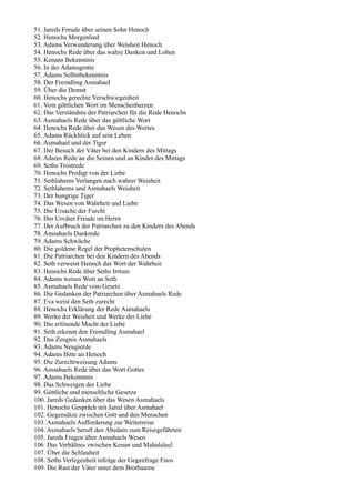 51. Jareds Freude über seinen Sohn Henoch
52. Henochs Morgenlied
53. Adams Verwunderung über Weisheit Henoch
54. Henochs Rede über das wahre Danken und Loben
55. Kenans Bekenntnis
56. In der Adamsgrotte
57. Adams Selbstbekenntnis
58. Der Fremdling Asmahael
59. Über die Demut
60. Henochs gerechte Verschwiegenheit
61. Vom göttlichen Wort im Menschenherzen
62. Das Verständnis der Patriarchen für die Rede Henochs
63. Asmahaels Rede über das göttliche Wort
64. Henochs Rede über das Wesen des Wortes
65. Adams Rückblick auf sein Leben
66. Asmahael und der Tiger
67. Der Besuch der Väter bei den Kindern des Mittags
68. Adams Rede an die Seinen und an Kinder des Mittags
69. Seths Trostrede
70. Henochs Predigt von der Liebe
71. Sethlahems Verlangen nach wahrer Weisheit
72. Sethlahems und Asmahaels Weisheit
73. Der hungrige Tiger
74. Das Wesen von Wahrheit und Liebe
75. Die Ursache der Furcht
76. Der Urväter Freude im Herrn
77. Der Aufbruch der Patriarchen zu den Kindern des Abends
78. Amsahaels Dankrede
79. Adams Schwäche
80. Die goldene Regel der Prophetenschulen
81. Die Patriarchen bei den Kindern des Abends
82. Seth verweist Henoch das Wort der Wahrheit
83. Henochs Rede über Seths Irrtum
84. Adams weises Wort an Seth
85. Asmahaels Rede vom Gesetz
86. Die Gedanken der Patriarchen über Asmahaels Rede
87. Eva weist den Seth zurecht
88. Henochs Erklärung der Rede Asmahaels
89. Werke der Weisheit und Werke der Liebe
90. Die erlösende Macht der Liebe
91. Seth erkennt den Fremdling Asmahael
92. Das Zeugnis Asmahaels
93. Adams Neugierde
94. Adams Bitte an Henoch
95. Die Zurechtweisung Adams
96. Amsahaels Rede über das Wort Gottes
97. Adams Bekenntnis
98. Das Schweigen der Liebe
99. Göttliche und menschliche Gesetze
100. Jareds Gedanken über das Wesen Asmahaels
101. Henochs Gespräch mit Jared über Asmahael
102. Gegensätze zwischen Gott und den Menschen
103. Asmahaels Aufforderung zur Weiterreise
104. Asmahaels beruft den Abedam zum Reisegefährten
105. Jareds Fragen über Asmahaels Wesen
106. Das Verhältnis zwischen Kenan und Mahalaleel
107. Über die Schlauheit
108. Seths Verlegenheit infolge der Gegenfrage Enos
109. Die Rast der Väter unter dem Brotbaume
 