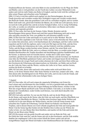 Gnadenausflüssen der Sonnen, und seine Bahn ist eine unordentliche wie die Wege der Diebe
und Räuber, und er wird getrieben von der Furcht des Lichtes von einer Weltentiefe in die
andere und wird nie mehr finden eine Ruhe in Ewigkeit; und das Licht wird ihn verfolgen auf
allen seinen Wegen und erleuchten seine Nichtigkeit.
[006,11] Und es wird ihm endlich noch ergehen wie den Sternschnuppen, die aus der
Gnade geworfen und verstoßen werden ihrer Nichtigkeit wegen und verzehrt werden durch
den Raub der Gnade; denn das gestohlene Licht wird sie vernichten ewiglich, und sie werden
fürder nicht mehr sein, gleich den Früchten der Bäume, die zu früh ans Licht sprossen, bevor
sie noch die Liebe gefestet hat; und da sie keine Festigkeit haben, weil zu wenig Verbindung
der Liebe, so werden sie schwächer und schwächer, fallen dann vom Baume und werden
zertreten und zugrunde gerichtet.
[006,12] Nun siehe, hier hast du die Sonnen, Erden, Monde, Kometen und die
Sternschnuppen ihrem ganzen Wesen nach und ihrer ganzen Bedeutung nach und so auch
alles und jedes einzelne der Teile vom größten bis zum kleinsten enthüllt vor dir!
[006,13] Der Geist der Liebe und Gnade ist in euch und ist in aller Weisheit. Wer ihn
hört, der wird alles ergründen in der Tiefe der Tiefen; und er wird erforschen die Toten, und
sie werden ihm antworten, und er wird durchschauen die Lebendigen, und ihre Liebe wird ihn
erquicken und ihr Licht ihn ergötzen; und er wird sein Ohr legen auf die Erde, und das Gras
wird ihm erzählen die Geheimnisse der Liebe, und das Erdreich wird ihm enthüllen seine
Tiefen, und die Berge werden horchen seiner Stimme, und der Ton seiner Rede wird
durchdringen das Mark der Erde; und so er schauen wird das Meer, so werden seiner Augen
Strahlen durchleuchten alle Tropfen desselben und durchdringen jegliches Sandkörnchen; und
die Geister, so darinnen noch im Gerichte harren, werden dem Lichte seiner Augen
zuströmen, gleichwie die Fische und das Gewürm des Meeres und der Gewässer zur Nachtzeit
einer über die Oberfläche gehaltenen Fackel, und werden sich fangen lassen für die Erlösung
aus den Kerkern der ewigen Nacht und werden erkennen die Liebe und ihren Durst stillen aus
den Gewässern der Erbarmung und emporwachsen zur Schwäche, zur Stärke und zur Kraft
aus der Liebe des Vaters und des Wortes, welches die Liebe ist im Vater, und des Geistes,
welcher die Kraft ist in beiden.
[006,14] Und siehe, dieses alles und noch vieles andere mehr wird euch Mein Geist
lehren, so ihr Seine Stimme höret! Aber Seine Stimme ist nicht laut, sondern sehr stille, – aber
eben darum alles durchdringend wie die Wärme der Liebe, und wie das Licht der Gnade, und
wie die Kraft der erbarmenden Liebe eures heiligen Vaters.

7. Kapitel
[007,01] Nun siehe, Ich will euch zeigen die organische Schöpfung vom Ersten bis
zum Letzten und vom Kleinsten bis zum Größten, wie Ich es gemacht habe aus Meiner Liebe
und aus Meiner Weisheit und aus der ewigen Ordnung aus beiden heraus, welches ist das
Wort der ewigen Macht und Kraft in der Tiefe der Gottheit. Und siehe, es ist nichts in allen
Räumen der Unendlichkeit, weder Großes noch Kleines, was nicht durch dasselbe wäre
gemacht worden!
[007,02] Und siehe und höre: So war nun die Erde da, und war da der Mond, und war
da die Sonne, und waren da die Sterne; aber die Erde war noch nackt, und ihre Oberfläche war
noch gleich der Oberfläche des Meeres. Und über dem Gewässer lagen dichte Wolken und
reichten tief in die toten Räume der Welten hinein, und das Licht der Sonne konnte nicht
erleuchten den Tropfen der Erbarmung. Und der Mond war bedeckt vom Dunste des
Tropfens, und in diesem Dunste erst ward vollends ausgeboren die Erde und ward genährt der
Mond. Und die Sonne lag über beiden mit den Strahlen ihres Lichtes aus der Wärme der
Liebe in Gott, wie eine Henne über ihren Küchlein, und machte reif die Erde und trennte den
Mond von der Brust seiner Mutter.
[007,03] Da trennte sich das große Gewölk und senkte sich zur Ruhe der Pole, und
der Gürtel der Erde ward frei, und die Sonne sah sich in den Gewässern, und die Erde strahlte
dankbar das empfangene Licht in den weiten Schoß der Sonne zurück und sah mit
weitgeöffneten Augen den Mond sich baden in den Strahlenausflüssen der Gnade der ewigen
 