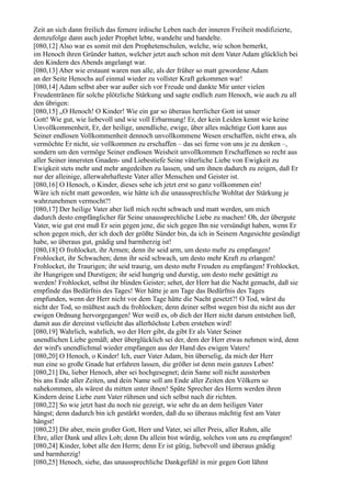Zeit an sich dann freilich das fernere irdische Leben nach der inneren Freiheit modifizierte,
demzufolge dann auch jeder Prophet lebte, wandelte und handelte.
[080,12] Also war es somit mit den Prophetenschulen, welche, wie schon bemerkt,
im Henoch ihren Gründer hatten, welcher jetzt auch schon mit dem Vater Adam glücklich bei
den Kindern des Abends angelangt war.
[080,13] Aber wie erstaunt waren nun alle, als der früher so matt gewordene Adam
an der Seite Henochs auf einmal wieder zu vollster Kraft gekommen war!
[080,14] Adam selbst aber war außer sich vor Freude und dankte Mir unter vielen
Freudentränen für solche plötzliche Stärkung und sagte endlich zum Henoch, wie auch zu all
den übrigen:
[080,15] „O Henoch! O Kinder! Wie ein gar so überaus herrlicher Gott ist unser
Gott! Wie gut, wie liebevoll und wie voll Erbarmung! Er, der kein Leiden kennt wie keine
Unvollkommenheit, Er, der heilige, unendliche, ewige, über alles mächtige Gott kann aus
Seiner endlosen Vollkommenheit dennoch unvollkommene Wesen erschaffen, nicht etwa, als
vermöchte Er nicht, sie vollkommen zu erschaffen – das sei ferne von uns je zu denken –,
sondern um den vermöge Seiner endlosen Weisheit unvollkommen Erschaffenen so recht aus
aller Seiner innersten Gnaden- und Liebestiefe Seine väterliche Liebe von Ewigkeit zu
Ewigkeit stets mehr und mehr angedeihen zu lassen, und um ihnen dadurch zu zeigen, daß Er
nur der alleinige, allerwahrhafteste Vater aller Menschen und Geister ist.
[080,16] O Henoch, o Kinder, dieses sehe ich jetzt erst so ganz vollkommen ein!
Wäre ich nicht matt geworden, wie hätte ich die unaussprechliche Wohltat der Stärkung je
wahrzunehmen vermocht?!
[080,17] Der heilige Vater aber ließ mich recht schwach und matt werden, um mich
dadurch desto empfänglicher für Seine unaussprechliche Liebe zu machen! Oh, der übergute
Vater, wie gut erst muß Er sein gegen jene, die sich gegen Ihn nie versündigt haben, wenn Er
schon gegen mich, der ich doch der größte Sünder bin, da ich in Seinem Angesichte gesündigt
habe, so überaus gut, gnädig und barmherzig ist!
[080,18] O frohlocket, ihr Armen; denn ihr seid arm, um desto mehr zu empfangen!
Frohlocket, ihr Schwachen; denn ihr seid schwach, um desto mehr Kraft zu erlangen!
Frohlocket, ihr Traurigen; ihr seid traurig, um desto mehr Freuden zu empfangen! Frohlocket,
ihr Hungrigen und Durstigen; ihr seid hungrig und durstig, um desto mehr gesättigt zu
werden! Frohlocket, selbst ihr blinden Geister; sehet, der Herr hat die Nacht gemacht, daß sie
empfinde das Bedürfnis des Tages! Wer hätte je am Tage das Bedürfnis des Tages
empfunden, wenn der Herr nicht vor dem Tage hätte die Nacht gesetzt?! O Tod, wärst du
nicht der Tod, so müßtest auch du frohlocken; denn deiner selbst wegen bist du nicht aus der
ewigen Ordnung hervorgegangen! Wer weiß es, ob dich der Herr nicht darum entstehen ließ,
damit aus dir dereinst vielleicht das allerhöchste Leben erstehen wird!
[080,19] Wahrlich, wahrlich, wo der Herr gibt, da gibt Er als Vater Seiner
unendlichen Liebe gemäß; aber überglücklich sei der, dem der Herr etwas nehmen wird, denn
der wird's unendlichmal wieder empfangen aus der Hand des ewigen Vaters!
[080,20] O Henoch, o Kinder! Ich, euer Vater Adam, bin überselig, da mich der Herr
nun eine so große Gnade hat erfahren lassen, die größer ist denn mein ganzes Leben!
[080,21] Du, lieber Henoch, aber sei hochgesegnet; dein Same soll nicht aussterben
bis ans Ende aller Zeiten, und dein Name soll am Ende aller Zeiten den Völkern so
nahekommen, als wärest du mitten unter ihnen! Späte Sprecher des Herrn werden ihren
Kindern deine Liebe zum Vater rühmen und sich selbst nach dir richten.
[080,22] So wie jetzt hast du noch nie gezeigt, wie sehr du an dem heiligen Vater
hängst; denn dadurch bin ich gestärkt worden, daß du so überaus mächtig fest am Vater
hängst!
[080,23] Dir aber, mein großer Gott, Herr und Vater, sei aller Preis, aller Ruhm, alle
Ehre, aller Dank und alles Lob; denn Du allein bist würdig, solches von uns zu empfangen!
[080,24] Kinder, lobet alle den Herrn; denn Er ist gütig, liebevoll und überaus gnädig
und barmherzig!
[080,25] Henoch, siehe, das unaussprechliche Dankgefühl in mir gegen Gott lähmt
 