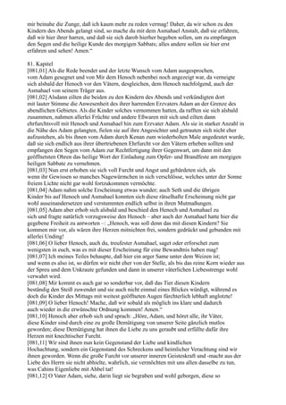 mir beinahe die Zunge, daß ich kaum mehr zu reden vermag! Daher, da wir schon zu den
Kindern des Abends gelangt sind, so mache du mit dem Asmahael Anstalt, daß sie erfahren,
daß wir hier ihrer harren, und daß sie sich darob hierher begeben sollen, um zu empfangen
den Segen und die heilige Kunde des morgigen Sabbats; alles andere sollen sie hier erst
erfahren und sehen! Amen.“

81. Kapitel
[081,01] Als die Rede beendet und der letzte Wunsch vom Adam ausgesprochen,
vom Adam gesegnet und von Mir dem Henoch nebenbei noch angezeigt war, da verneigte
sich alsbald der Henoch vor den Vätern, desgleichen, dem Henoch nachfolgend, auch der
Asmahael von seinem Träger aus.
[081,02] Alsdann eilten die beiden zu den Kindern des Abends und verkündigten dort
mit lauter Stimme die Anwesenheit des ihrer harrenden Erzvaters Adam an der Grenze des
abendlichen Gebietes. Als die Kinder solches vernommen hatten, da rafften sie sich alsbald
zusammen, nahmen allerlei Früchte und andere Eßwaren mit sich und eilten dann
ehrfurchtsvoll mit Henoch und Asmahael hin zum Erzvater Adam. Als sie in starker Anzahl in
die Nähe des Adam gelangten, fielen sie auf ihre Angesichter und getrauten sich nicht eher
aufzustehen, als bis ihnen vom Adam durch Kenan zum wiederholten Male angedeutet wurde,
daß sie sich endlich aus ihrer übertriebenen Ehrfurcht vor den Vätern erheben sollten und
empfangen den Segen vom Adam zur Rechtfertigung ihrer Gegenwart, um dann mit den
geöffnetsten Ohren das heilige Wort der Einladung zum Opfer- und Brandfeste am morgigen
heiligen Sabbate zu vernehmen.
[081,03] Nun erst erhoben sie sich voll Furcht und Angst und gebärdeten sich, als
wenn ihr Gewissen so manches Nagewürmchen in sich verschlösse, welches unter der Sonne
freiem Lichte nicht gar wohl fortzukommen vermöchte.
[081,04] Adam nahm solche Erscheinung etwas wunder; auch Seth und die übrigen
Kinder bis auf Henoch und Asmahael konnten sich diese rätselhafte Erscheinung nicht gar
wohl auseinandersetzen und verstummten endlich selbst in ihren Mutmaßungen.
[081,05] Adam aber erhob sich alsbald und beschied den Henoch und Asmahael zu
sich und fragte natürlich vorzugsweise den Henoch – aber auch der Asmahael hatte hier die
gegebene Freiheit zu antworten –: „Henoch, was soll denn das mit diesen Kindern? Sie
kommen mir vor, als wären ihre Herzen mitnichten frei, sondern gedrückt und gebunden mit
allerlei Unding!
[081,06] O lieber Henoch, auch du, treufester Asmahael, saget oder erforschet zum
wenigsten in euch, was es mit dieser Erscheinung für eine Bewandtnis haben mag!
[081,07] Ich meines Teiles behaupte, daß hier ein arger Same unter dem Weizen ist;
und wenn es also ist, so dürfen wir nicht eher von der Stelle, als bis das reine Korn wieder aus
der Spreu und dem Unkraute gefunden und dann in unserer väterlichen Liebesstrenge wohl
verwahrt wird.
[081,08] Mir kommt es auch gar so sonderbar vor, daß das Tier diesen Kindern
beständig den Steiß zuwendet und sie auch nicht einmal eines Blickes würdigt, während es
doch die Kinder des Mittags mit weitest geöffneten Augen fürchterlich lebhaft anglotzte!
[081,09] O lieber Henoch! Mache, daß wir sobald als möglich ins klare und dadurch
auch wieder in die erwünschte Ordnung kommen! Amen.“
[081,10] Henoch aber erhob sich und sprach: „Höre, Adam, und höret alle, ihr Väter,
diese Kinder sind durch eine zu große Demütigung von unserer Seite gänzlich mutlos
geworden; diese Demütigung hat ihnen die Liebe zu uns geraubt und erfüllte dafür ihre
Herzen mit knechtischer Furcht.
[081,11] Wir sind ihnen nun kein Gegenstand der Liebe und kindlichen
Hochachtung, sondern ein Gegenstand des Schreckens und heimlicher Verachtung sind wir
ihnen geworden. Wenn die große Furcht vor unserer inneren Geisteskraft und -macht aus der
Liebe des Herrn sie nicht abhielte, wahrlich, sie vermöchten mit uns allen dasselbe zu tun,
was Cahins Eigenliebe mit Ahbel tat!
[081,12] O Vater Adam, siehe, darin liegt sie begraben und wohl geborgen, diese so
 