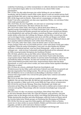 sonderbare Erscheinung, an welcher niemand denn wir selbst die allermeiste Schuld vor ihnen
und vor dem Herrn tragen; daher ist es nun freilich an uns, diesen Fehler wieder
gutzumachen!
[081,13] Das Tier aber nahm deswegen eine solche Stellung ein, um uns dadurch
anzudeuten, daß die Schuld in unserer Mitte wohnt, darum es auch uns ansieht und den Steiß
gegen die Kinder hält; und es zeigt uns dadurch an, daß sie von uns verunreinigt worden sind.
[081,14] Ihr fraget mich im Herzen: ,Wann und wie verunreinigten wir denn diese
Kinder? Und sollte es geschehen sein ohne unser eigentliches Wollen, wie wird dieser Fehler
wohl wieder gutzumachen sein?‘
[081,15] O Väter, die erste Fragehälfte, wie und wann sie verunreinigt worden sind,
ist überleicht zu beantworten; aber desto schwerer die zweite!
[081,16] O Vater Adam! Siehe, darin liegt es, daß du durch deine frühere zu
ängstlich strenge Gerechtigkeit aus viel mehr Furcht denn Liebe vor und zum Herrn solche
Unterschiede zwischen den Kindern gemacht hast und hast die einen verurteilt gen Morgen,
die da überglücklich sind, und hast die andern verurteilt gen Mittag, auf daß sie sich stets
minder denken sollen denn die Lieblinge des Morgens, und hast diese verurteilt gen Abend,
weil sie dir trägen Geistes vorgekommen sind, da sie sich öfter am Morgen vom Schlafe
übermannen ließen, und hast endlich gar hart die letzten verurteilt gen Mitternacht darum, daß
sie in manchen äußeren Gebräuchen nicht wollten deiner Meinung sein.
[081,17] O siehe, lieber Vater Adam, wärest du damals schon von der Liebe des
ewigen, heiligen Vaters also wie jetzt belebt gewesen, sicher wären deine Urteile ganz anders
ausgefallen! Allein die nackte Gerechtigkeit, wenn auch von allen Strahlen der Weisheit
umflossen, ist drückend und hart, wenn aus ihrem Hintergrunde – sollte er auch etwas
verborgen sein – nicht ein leiser Liebesstrahl wohltuend durchweht all die siebenmal zehn aus
der Höhe wasserspritzenden Steinspitzen der fruchtlosen Weisheit.
[081,18] Siehe, gleichwie das aus der Höhe schwer fallende Wasser das Gras nicht
belebt, sondern nur zerstört und tötet und unter seiner harten Traufe nichts denn harte,
ausgewaschene Steine finden läßt, ebenalso ist auch die nackte Gerechtigkeit, fallend aus der
unermeßlichen Höhe der Weisheit. Sie tötet und vernichtet das innere Leben. Und ist das
Leben einmal ähnlich geworden einem toten, ausgewaschenen Steine unter der harten
Wassertraufe, so wird es sehr schwer werden, aus einem solchen Steine irgendein lebendiges
Pflänzchen zu ziehen!
[081,19] Denn der schwere, anhaltende Druck des Gerechtigkeits- und
Weisheitswassers hat das früher sanfte und lockere Erdreich zum harten Steine gemacht und
dann den totgemachten Stein hohlgewaschen. Was soll nun aus dem Steine werden?
[081,20] Wahrlich, bevor er nicht durch ein übermäßiges Liebesfeuer wieder zur
lockeren Erde umgewandelt wird, wird auf ihm jeder gesäte Same verdorren und endlich
gänzlich ersterben!
[081,21] Es ist aber über Steine nicht gut wandeln und über Steine springen
gefährlich. Wer auf einen Stein fällt, der fällt hart und zerschellt sich; auf wen aber ein Stein
fällt, den zermalmt er. Daher auch ist die zweite Hälfte der Frage schwer zu beantworten.
[081,22] Ich für mich bin der Meinung: Wenn diese Steinkinder und -brüder und -
schwestern auf dem Wege der alles mächtigen Liebe nicht zu sänften und zu lockern sind, so
wird eine noch größere Wassermenge selbst der weisesten Gerechtigkeit gar wenig mehr
vermögen.
[081,23] Lernen wir aber von unserem ewig heiligen, liebevollsten Vater Selbst, wie
Er alle Seine lebenden Wesen lenkt: Die Vögel des Himmels, groß und klein, sind nicht
gebannt weder an den Morgen noch den Abend, noch Mittag und Mitternacht; die Tiere der
Wälder durchstreifen dieselben nach allen Richtungen; selbst die Fische im Wasser und all
das Gewürm haben keine Wände gezogen zur Hemmung ihrer Bewegung und Wohnung.
[081,24] Der Herr hat uns sogar kein Gebot gegeben, den Kindern Cahins zu fluchen;
warum tun wir denn solches an unseren Kindern, Brüdern und Schwestern und bannen sie in
Gegenden, auf daß sie unfrei sind und zu Steinen werden?!
[081,25] O Vater, löse die nutzlosen Bande der Gerechtigkeit und Strenge und
 