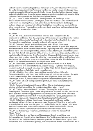 verbinde sie mit dem allmächtigen Bande der heiligen Liebe, so wird dann die Weisheit aus
der Liebe ihnen zu einem freien Wegweiser werden; und sie alle werden sich dann gar bald,
von diesen neuen Strahlen erleuchtet, als Kinder ein und desselben heiligen Vaters erkennen
und werden frohlockend sich selbst an dein Vaterherz schmiegen und dich mit von aller Liebe
erglühten Armen umfassen und dich einen lieben Vater nennen!
[081,26] O Väter! In einem Tautropfen Liebe liegt mehr Kraft und heilige Macht
denn in einer Welt voll weisester Gerechtigkeit, wenn diese nicht die Liebe zum Grunde hat!
Daher lasset nun mächtige Winde der Liebe wehen, auf daß diese starren Eisklumpen
auftauen mögen, um wieder zu befruchteten Tautröpfchen zu werden, und lasset die Steine
selbst vom mächtigen Feuer der Liebe zerlockern, damit unser Same nicht vergebens in ihre
Furchen gelegt werden möge! Amen.“

82. Kapitel
[082,01] Als aber Adam solches vernommen hatte aus dem Munde Henochs, da
erschauerte er im Herzen; denn die Anspielung auf Cahins aus schwarzer Eigenliebe verübten
Brudermord riß ihm die alte Wunde auf, daß er darob fast kein Wort leichtlich über seine
fiebernden Lippen zu bringen vermochte und somit schwieg und bebte.
[082,02] Es trat aber alsbald Seth zum Henoch und sagte: „Lieber Henoch, das
hättest du nicht tun sollen, daß du dem alten Vater Adam nun eine so gefährliche Angst und
Trauer bereitet hast durch die etwas unbesonnene Anspielung auf Cahins Untat; gewiß hättest
du ihm dieses alles auf eine ganz andere, unmerklichere Art beibringen können! Siehe, es ist
das erste Mal, daß ich mich genötigt fühle, dir etwas zu verweisen; für ein künftiges Mal aber
lege bei solchen Gelegenheiten deine Worte auf die Waage der Billigkeit, damit sie den Vater
trösten, aber nicht betrüben mögen! Du selbst bist es, der uns allzeit Liebe und Sanftmut lehrt;
aber befolge erst selbst recht genau, was du uns lehrst, – dann erst wird deine Lehre voll
Segen, Kraft und Macht über unsere Herzen gewinnen! Amen.“
[082,03] Henoch aber, der Mir still im Herzen dankte für das Wort, das er zu Adam
geredet hatte, war hoch erstaunt über diese Zurechtweisung, – sagte kein Wort dagegen,
sondern wandte sich alsogleich wieder zu Mir und bat Mich, daß Ich ihm anzeigen möchte,
was da aus der kurzen Rede Seths werde zu machen sein.
[082,04] „O heiliger, liebevollster Vater, der Du schaust im hellsten Lichte alle
Finsternisse der Welt“, fing Henoch an, im Herzen zu Mir zu beten und zu bitten, „Du weißt
es, daß ich Dein heiliges Wort ohne Zusatz und ohne Wegnahme getreu dem Adam
verkündigte! Wie ist es, daß es der so würdige Vater Seth so uneben aufgefaßt hat?
[082,05] Konnte ich doch unmöglich anders sprechen, als Deine unendliche Liebe es
mir gegeben hat!
[082,06] Auch war Seth eben erst Zeuge, wie Du, o Jehova, den Adam von seiner
Mattigkeit befreit hast und hast ihn gestärkt in jeder Fiber seines Lebens!
[082,07] O heiliger Vater, der Du voll Liebe und Erbarmung bist, zeige meinem
unbedingtesten Gehorsame gegen Deinen heiligsten Willen an, woher das rührt, und wie die
Sache beim Seth wieder völlig gutgemacht werden möchte! Ich, Dein armer, schwacher
Henoch, gelobe Dir in meinem Dich über alles hochliebenden Herzen, daß auch nicht ein
Haar meines Hauptes sich rühren soll ohne Deinen heiligsten Willen! Amen.“
[082,08] Alsbald aber erblickte Henoch eine Flammenschrift im Herzen, und da
stand es geschrieben: „O Henoch, warum sorgst du dich darum?! Das Herz ist noch nicht
verständig in allem, wenn nicht das ganze Herz voll erfüllt ist von der ewigen Liebe; wenn
aber diese kommen wird, dann wird auch der Seth die Steine und alles Gras, Pflanzen,
Sträucher und Bäume wohlvernehmliche Worte miteinander wechseln hören.
[082,09] Du aber schweige vorderhand, und laß deinen Schüler für dich das Wort
führen! Amen.“
[082,10] Seth aber, da er auf diese seine Mahnrede den Henoch keine Miene zum
Reden machen sah, fing sich selbst über Hals und Kopf im Herzen zu befragen an, was das
doch sein möchte, daß nun alles wie verstummt geworden ist; aber auch sein eigenes Herz
blieb stumm. Und so war der Seth genötigt, sich wieder an den Henoch zu wenden und ihn zu
 