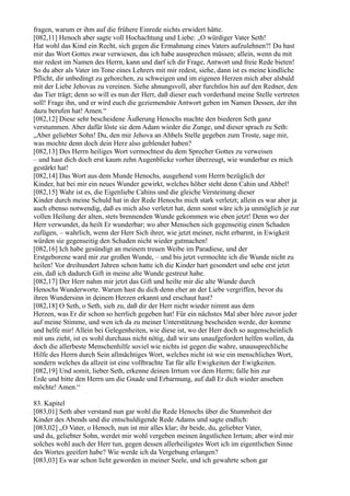 fragen, warum er ihm auf die frühere Einrede nichts erwidert hätte.
[082,11] Henoch aber sagte voll Hochachtung und Liebe: „O würdiger Vater Seth!
Hat wohl das Kind ein Recht, sich gegen die Ermahnung eines Vaters aufzulehnen?! Du hast
mir das Wort Gottes zwar verwiesen, das ich habe aussprechen müssen; allein, wenn du mit
mir redest im Namen des Herrn, kann und darf ich dir Frage, Antwort und freie Rede bieten!
So du aber als Vater im Tone eines Lehrers mit mir redest, siehe, dann ist es meine kindliche
Pflicht, dir unbedingt zu gehorchen, zu schweigen und im eigenen Herzen mich aber alsbald
mit der Liebe Jehovas zu vereinen. Siehe ahnungsvoll, aber furchtlos hin auf den Redner, den
das Tier trägt; denn so will es nun der Herr, daß dieser euch vorderhand meine Stelle vertreten
soll! Frage ihn, und er wird euch die geziemendste Antwort geben im Namen Dessen, der ihn
dazu berufen hat! Amen.“
[082,12] Diese sehr bescheidene Äußerung Henochs machte den biederen Seth ganz
verstummen. Aber dafür löste sie dem Adam wieder die Zunge, und dieser sprach zu Seth:
„Aber geliebter Sohn! Du, den mir Jehova an Ahbels Stelle gegeben zum Troste, sage mir,
was mochte denn doch dein Herz also geblendet haben?
[082,13] Des Herrn heiliges Wort vermochtest du dem Sprecher Gottes zu verweisen
– und hast dich doch erst kaum zehn Augenblicke vorher überzeugt, wie wunderbar es mich
gestärkt hat!
[082,14] Das Wort aus dem Munde Henochs, ausgehend vom Herrn bezüglich der
Kinder, hat bei mir ein neues Wunder gewirkt, welches höher steht denn Cahin und Ahbel!
[082,15] Wahr ist es, die Eigenliebe Cahins und die gleiche Versteinung dieser
Kinder durch meine Schuld hat in der Rede Henochs mich stark verletzt; allein es war aber ja
auch ebenso notwendig, daß es mich also verletzt hat, denn sonst wäre ich ja unmöglich je zur
vollen Heilung der alten, stets brennenden Wunde gekommen wie eben jetzt! Denn wo der
Herr verwundet, da heilt Er wunderbar; wo aber Menschen sich gegenseitig einen Schaden
zufügen, – wahrlich, wenn der Herr Sich ihrer, wie jetzt meiner, nicht erbarmt, in Ewigkeit
würden sie gegenseitig den Schaden nicht wieder gutmachen!
[082,16] Ich habe gesündigt an meinem treuen Weibe im Paradiese, und der
Erstgeborene ward mir zur großen Wunde, – und bis jetzt vermochte ich die Wunde nicht zu
heilen! Vor dreihundert Jahren schon hatte ich die Kinder hart gesondert und sehe erst jetzt
ein, daß ich dadurch Gift in meine alte Wunde gestreut habe.
[082,17] Der Herr nahm mir jetzt das Gift und heilte mir die alte Wunde durch
Henochs Wunderworte. Warum hast du dich denn eher an der Liebe vergriffen, bevor du
ihren Wundersinn in deinem Herzen erkannt und erschaut hast?
[082,18] O Seth, o Seth, sieh zu, daß dir der Herr nicht wieder nimmt aus dem
Herzen, was Er dir schon so herrlich gegeben hat! Für ein nächstes Mal aber höre zuvor jeder
auf meine Stimme, und wen ich da zu meiner Unterstützung bescheiden werde, der komme
und helfe mir! Allein bei Gelegenheiten, wie diese ist, wo der Herr doch so augenscheinlich
mit uns zieht, ist es wohl durchaus nicht nötig, daß wir uns unaufgefordert helfen wollen, da
doch die allerbeste Menschenhilfe soviel wie nichts ist gegen die wahre, unaussprechliche
Hilfe des Herrn durch Sein allmächtiges Wort, welches nicht ist wie ein menschliches Wort,
sondern welches da allzeit ist eine vollbrachte Tat für alle Ewigkeiten der Ewigkeiten.
[082,19] Und somit, lieber Seth, erkenne deinen Irrtum vor dem Herrn; falle hin zur
Erde und bitte den Herrn um die Gnade und Erbarmung, auf daß Er dich wieder ansehen
möchte! Amen.“

83. Kapitel
[083,01] Seth aber verstand nun gar wohl die Rede Henochs über die Stummheit der
Kinder des Abends und die entschuldigende Rede Adams und sagte endlich:
[083,02] „O Vater, o Henoch, nun ist mir alles klar; ihr beide, du, geliebter Vater,
und du, geliebter Sohn, werdet mir wohl vergeben meinen ängstlichen Irrtum; aber wird mir
solches wohl auch der Herr tun, gegen dessen allerheiligstes Wort ich im eigentlichen Sinne
des Wortes geeifert habe? Wie werde ich da Vergebung erlangen?
[083,03] Es war schon licht geworden in meiner Seele, und ich gewahrte schon gar
 