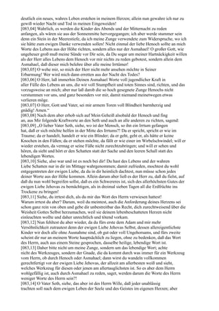 deutlich ein neues, wahres Leben erstehen in meinem Herzen; allein nun gewahre ich nur zu
gewiß wieder Nacht und Tod in meinen Eingeweiden!
[083,04] Wahrlich, es werden die Kinder des Abends und der Mitternacht zu reden
anfangen, als wären sie aus der Sonnenmitte hervorgegangen; ich aber werde stummer sein
denn ein Stein in der Meerestiefe, da ich meine Zunge verwendete zum Widerspruche, wo ich
sie hätte zum ewigen Danke verwenden sollen! Nicht einmal der liebe Henoch sollte an mich
Worte des Lebens aus der Höhe richten, sondern alles nur der Asmahael! O großer Gott, wie
ungeheuer groß muß meine Sünde vor Dir sein, da Du sogar um meiner Hartnäckigkeit willen
als der Herr alles Lebens dem Henoch vor mir nichts zu reden gebotest, sondern allein dem
Asmahael, daß dieser mich belehre über alle meine Irrtümer!
[083,05] O wehe mir, so mich der Herr nicht mehr ansehen möchte in Seiner
Erbarmung! Wer wird mich dann erretten aus der Nacht des Todes?
[083,06] O Herr, laß immerhin Deinen Asmahael Worte voll jugendlicher Kraft in
aller Fülle des Lebens an uns, die wir voll Stumpfheit und toten Sinnes sind, richten, und das
vorzugsweise an mich; aber nur laß darob die so hoch gesegnete Zunge Henochs nicht
verstummen vor uns, und ganz besonders vor mir, damit niemand meinetwegen etwas
verlieren möge.
[083,07] O Herr, Gott und Vater, sei mir armem Toren voll Blindheit barmherzig und
gnädig! Amen.“
[083,08] Nach dem aber erhob sich auf Mein Geheiß alsobald der Henoch und fing
an, aus Mir folgende Kraftworte an den Seth und auch an alle anderen zu richten, sagend:
[083,09] „O lieber Vater Seth, siehe, wo ist der Mensch, so ihn ein Irrtum gefangen
hat, daß er sich möchte helfen in der Mitte des Irrtums?! Da er spricht, spricht er wie im
Traume; da er handelt, handelt er wie ein Blinder; da er geht, geht er, als hätte er keine
Knochen in den Füßen; da er stehen möchte, da fällt er wie einer im Wirbelschwindel; will er
wieder erstehen, da vermag er seine Füße nicht zurechtzubringen; und will er sehen und
hören, da sieht und hört er den Schatten statt der Sache und den leeren Schall statt des
lebendigen Wortes.
[083,10] Siehe, also war und ist es noch bei dir! Du hast des Lebens und der wahren
Liebe Schatten nur in dir im Mittage wahrgenommen; damit zufrieden, mochtest du wohl
entgegentreten der ewigen Liebe, da du in dir heimlich dachtest, nun müsse schon jedes
deiner Worte aus der Höhe kommen. Allein darum aber ließ es der Herr zu, daß du fielst, auf
daß du nun wohl begreifen sollst, daß es ein Schwereres ist, sich des allerhöchsten Gutes der
ewigen Liebe Jehovas zu bemächtigen, als in dreimal sieben Tagen all die Erdfrüchte ins
Trockene zu bringen!
[083,11] Siehe, du irrtest dich, als du mir das Wort des Herrn verwiesen hattest!
Warum irrtest du aber? Darum, weil du meintest, auch die Anforderung deines Herzens sei
schon ganz rein von oben und gebe dir unbestreitbar das Recht, dich zurechtweisend über die
Weisheit Gottes Selbst herzumachen, weil sie deinem lebenbeschatteten Herzen nicht
einleuchten wollte und daher unrechtlich und tötend vorkam.
[083,12] Nun fehltest du aber wieder, da du fürs erste dem Adam und mir mehr
Versöhnlichkeit zutrautest denn der ewigen Liebe Jehovas Selbst, dessen allereigentlichste
Kinder wir doch alle ohne Ausnahme sind, ob gut oder voll Ungehorsams, und fürs zweite
scheint dir nur an meinem Worte hauptsächlich zu liegen, ohne zu bedenken, daß das Wort
des Herrn, auch aus einem Steine gesprochen, dasselbe heilige, lebendige Wort ist.
[083,13] Daher bitte nicht um meine Zunge, sondern um das lebendige Wort; achte
nicht des Werkzeuges, sondern der Gnade, die da kommt durch was immer für ein Werkzeug
vom Herrn, ob durch Henoch oder Asmahael; dann wirst du wandeln vollkommen
gerechtfertigt vor der ewigen Liebe Jehovas, der allzeit am allerbesten weiß und sieht,
welches Werkzeug für diesen oder jenen am allertauglichsten ist. So es aber dem Herrn
wohlgefällig ist, auch durch Asmahael zu reden, saget, werden darum die Worte des Herrn
weniger Worte des Herrn sein?!
[083,14] O Vater Seth, siehe, das aber ist des Herrn Wille, daß jeder unablässig
trachten soll nach dem ewigen Leben der Seele und des Geistes im eigenen Herzen; aber
 