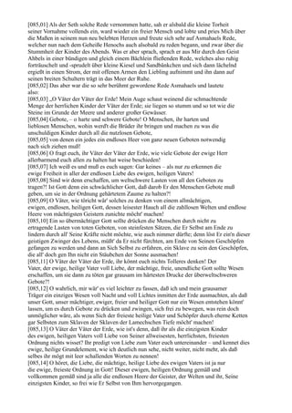 [085,01] Als der Seth solche Rede vernommen hatte, sah er alsbald die kleine Torheit
seiner Vornahme vollends ein, ward wieder ein freier Mensch und lobte und pries Mich über
die Maßen in seinem nun neu belebten Herzen und freute sich sehr auf Asmahaels Rede,
welcher nun nach dem Geheiße Henochs auch alsobald zu reden begann, und zwar über die
Stummheit der Kinder des Abends. Was er aber sprach, sprach er aus Mir durch den Geist
Ahbels in einer bündigen und gleich einem Bächlein fließenden Rede, welches also ruhig
forträuschelt und -sprudelt über kleine Kiesel und Sandbänkchen und sich dann lächelnd
ergießt in einen Strom, der mit offenen Armen den Liebling aufnimmt und ihn dann auf
seinen breiten Schultern trägt in das Meer der Ruhe.
[085,02] Das aber war die so sehr berühmt gewordene Rede Asmahaels und lautete
also:
[085,03] „O Väter der Väter der Erde! Mein Auge schaut weinend die schmachtende
Menge der herrlichen Kinder der Väter der Erde; sie liegen so stumm und so tot wie die
Steine im Grunde der Meere und anderer großer Gewässer.
[085,04] Gebote, – o harte und schwere Gebote! O Menschen, ihr harten und
lieblosen Menschen, wohin werd't die Brüder ihr bringen und machen zu was die
unschuldigen Kinder durch all die nutzlosen Gebote,
[085,05] von denen ein jedes ein endloses Heer von ganz neuen Geboten notwendig
nach sich ziehen muß!
[085,06] O fragt euch, ihr Väter der Väter der Erde, wie viele Gebote der ewige Herr
allerbarmend euch allen zu halten hat weise beschieden!
[085,07] Ich weiß es und muß es euch sagen: Gar keines – als nur zu erkennen die
ewige Freiheit in aller der endlosen Liebe des ewigen, heiligen Vaters!
[085,08] Sind wir denn erschaffen, um weltschwere Lasten von all den Geboten zu
tragen?! Ist Gott denn ein schwächlicher Gott, daß darob Er den Menschen Gebote muß
geben, um sie in der Ordnung gehärtetem Zaume zu halten?!
[085,09] O Väter, wie töricht wär' solches zu denken von einem allmächtigen,
ewigen, endlosen, heiligen Gott, dessen leisester Hauch all die zahllosen Welten und endlose
Heere von mächtigsten Geistern zunichte möcht' machen!
[085,10] Ein so übermächtiger Gott sollte drücken die Menschen durch nicht zu
ertragende Lasten von toten Geboten, von steinfesten Sätzen, die Er Selbst am Ende zu
lindern durch all' Seine Kräfte nicht möchte, wie auch nimmer dürfte; denn löst Er ein'n dieser
geistigen Zwinger des Lebens, müßt' da Er nicht fürchten, am Ende von Seinen Geschöpfen
gefangen zu werden und dann an Sich Selbst zu erfahren, ein Sklave zu sein den Geschöpfen,
die all' doch gen Ihn nicht ein Stäubchen der Sonne ausmachen!
[085,11] O Väter der Väter der Erde, ihr könnt euch nichts Tolleres denken! Der
Vater, der ewige, heilige Vater voll Liebe, der mächtige, freie, unendliche Gott sollte Wesen
erschaffen, um sie dann zu töten gar grausam im härtesten Drucke der überweltschweren
Gebote?!
[085,12] O wahrlich, mir wär' es viel leichter zu fassen, daß ich und mein grausamer
Träger ein einziges Wesen voll Nacht und voll Lichtes inmitten der Erde ausmachten, als daß
unser Gott, unser mächtiger, ewiger, freier und heiliger Gott nur ein Wesen entstehen könnt'
lassen, um es durch Gebote zu drücken und zwingen, sich frei zu bewegen, was rein doch
unmöglicher wäre, als wenn Sich der freieste heilige Vater und Schöpfer durch eherne Ketten
gar Selbsten zum Sklaven der Sklaven der Lamechschen Tiefe möcht' machen!
[085,13] O Väter der Väter der Erde, wie ist's denn, daß ihr als die einzigsten Kinder
des ewigen, heiligen Vaters voll Liebe von Seiner allweisesten, herrlichsten, freiesten
Ordnung nichts wisset? Ihr predigt von Liebe zum Vater euch untereinander – und kennet dies
ewige, heilige Grundelement, wie ich deutlich nun sehe, nicht weiter, nicht mehr, als daß
selbes ihr mögt mit leer schallenden Worten zu nennen!
[085,14] O höret, die Liebe, die mächtige, heilige Liebe des ewigen Vaters ist ja nur
die ewige, freieste Ordnung in Gott! Dieser ewigen, heiligen Ordnung gemäß und
vollkommen gemäß sind ja alle die endlosen Heere der Geister, der Welten und ihr, Seine
einzigsten Kinder, so frei wie Er Selbst von Ihm hervorgegangen.
 