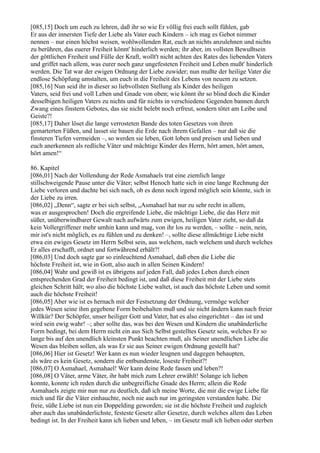 [085,15] Doch um euch zu lehren, daß ihr so wie Er völlig frei euch sollt fühlen, gab
Er aus der innersten Tiefe der Liebe als Vater euch Kindern – ich mag es Gebot nimmer
nennen – nur einen höchst weisen, wohlwollenden Rat, euch an nichts anzulehnen und nichts
zu berühren, das euerer Freiheit könnt' hinderlich werden; ihr aber, im vollsten Bewußtsein
der göttlichen Freiheit und Fülle der Kraft, wollt't nicht achten des Rates des liebenden Vaters
und griffet nach allem, was eurer noch ganz ungefesteten Freiheit und Leben mußt' hinderlich
werden. Die Tat war der ewigen Ordnung der Liebe zuwider; nun mußte der heilige Vater die
endlose Schöpfung umstalten, um euch in die Freiheit des Lebens von neuem zu setzen.
[085,16] Nun seid ihr in dieser so liebvollsten Stellung als Kinder des heiligen
Vaters, seid frei und voll Leben und Gnade von oben; wie könnt ihr so blind doch die Kinder
desselbigen heiligen Vaters zu nichts und für nichts in verschiedene Gegenden bannen durch
Zwang eines finstern Gebotes, das sie nicht belebt noch erfreut, sondern tötet am Leibe und
Geiste?!
[085,17] Daher löset die lange verrosteten Bande des toten Gesetzes von ihren
gemarterten Füßen, und lasset sie bauen die Erde nach ihrem Gefallen – nur daß sie die
finsteren Tiefen vermeiden –, so werden sie leben, Gott loben und preisen und lieben und
euch anerkennen als redliche Väter und mächtige Kinder des Herrn, hört amen, hört amen,
hört amen!“

86. Kapitel
[086,01] Nach der Vollendung der Rede Asmahaels trat eine ziemlich lange
stillschweigende Pause unter die Väter; selbst Henoch hatte sich in eine lange Rechnung der
Liebe verloren und dachte bei sich nach, ob es denn noch irgend möglich sein könnte, sich in
der Liebe zu irren.
[086,02] „Denn“, sagte er bei sich selbst, „Asmahael hat nur zu sehr recht in allem,
was er ausgesprochen! Doch die ergreifende Liebe, die mächtige Liebe, die das Herz mit
süßer, unüberwindbarer Gewalt nach aufwärts zum ewigen, heiligen Vater zieht, so daß da
kein Vollergriffener mehr umhin kann und mag, von ihr los zu werden, – sollte – nein, nein,
mir ist's nicht möglich, es zu fühlen und zu denken! –, sollte diese allmächtige Liebe nicht
etwa ein ewiges Gesetz im Herrn Selbst sein, aus welchem, nach welchem und durch welches
Er alles erschafft, ordnet und fortwährend erhält?!
[086,03] Und doch sagte gar so einleuchtend Asmahael, daß eben die Liebe die
höchste Freiheit ist, wie in Gott, also auch in allen Seinen Kindern!
[086,04] Wahr und gewiß ist es übrigens auf jeden Fall, daß jedes Leben durch einen
entsprechenden Grad der Freiheit bedingt ist, und daß diese Freiheit mit der Liebe stets
gleichen Schritt hält; wo also die höchste Liebe waltet, ist auch das höchste Leben und somit
auch die höchste Freiheit!
[086,05] Aber wie ist es hernach mit der Festsetzung der Ordnung, vermöge welcher
jedes Wesen seine ihm gegebene Form beibehalten muß und sie nicht ändern kann nach freier
Willkür? Der Schöpfer, unser heiliger Gott und Vater, hat es also eingerichtet – das ist und
wird sein ewig wahr! –; aber sollte das, was bei den Wesen und Kindern die unabänderliche
Form bedingt, bei dem Herrn nicht ein aus Sich Selbst gestelltes Gesetz sein, welches Er so
lange bis auf den unendlich kleinsten Punkt beachten muß, als Seiner unendlichen Liebe die
Wesen das bleiben sollen, als was Er sie aus Seiner ewigen Ordnung gestellt hat?
[086,06] Hier ist Gesetz! Wer kann es nun wieder leugnen und dagegen behaupten,
als wäre es kein Gesetz, sondern die entbundenste, loseste Freiheit?!
[086,07] O Asmahael, Asmahael! Wer kann deine Rede fassen und leben?!
[086,08] O Väter, arme Väter, ihr habt mich zum Lehrer erwählt! Solange ich lieben
konnte, konnte ich reden durch die unbegreifliche Gnade des Herrn; allein die Rede
Asmahaels zeigte mir nun nur zu deutlich, daß ich meine Worte, die mir die ewige Liebe für
mich und für die Väter einhauchte, noch nie auch nur im geringsten verstanden habe. Die
freie, süße Liebe ist nun ein Doppelding geworden; sie ist die höchste Freiheit und zugleich
aber auch das unabänderlichste, festeste Gesetz aller Gesetze, durch welches allem das Leben
bedingt ist. In der Freiheit kann ich lieben und leben, – im Gesetz muß ich lieben oder sterben
 