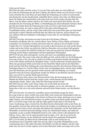 Liebe aus der Sonne.
[007,04] Und siehe und höre weiter: Es war der Erde wohl; denn sie ward erfüllt mit
der Liebe der Erbarmung und sah ihren Liebling, den Mond, munter um sich kreisen. Und die
Liebe schwellte ihre weite Brust mit dem Odem der Erbarmung, als wollte sie noch einmal
dem Kinde ihre mit der Gnadenmilch vollgefüllte Brust reichen; aber siehe, die Milch gerann
durch die Wärme der erbarmenden Liebe und wurde zum festen Lande und ragte über die
Meere. Und die Meere sanken zurück in die Tiefen und waren gleich dem Wasser, das sich
absondert bei der Gerinnung der Milch, zur Besänftigung des innewohnenden Grimmes durch
das Salz der Gnade durch die Erbarmung der Liebe aus Gott in aller Kraft und Macht.
[007,05] Und siehe, da ward es ruhig auf der Erde und in allen Räumen der
Unendlichkeit Gottes, und die ewige Liebe senkte Sich zum ersten Male ganz zur Erde hinab
und hauchte in Ihrer Allmacht und Kraft über die Fläche der Erde hin, und der Hauch war
eine zahllose Fülle der Gedanken in lebendigen Formen aller Art zur künftigen Erlösung der
Verlorenen.
[007,06] Und siehe, da keimten aus dem Festen der Erde Kräuter, Pflanzen,
Gesträuche und Bäume aller Art, und die Meere, Seen, Ströme, Flüsse, Bäche und Quellen
wimmelten von Gewürmen, Fischen und Tieren aller Art; und die Luft war belebt von den
Vögeln aller Art. Und die Zahl jeglicher Art sowohl in den Gewässern als auch auf den festen
Landen und in den Lüften war gleich der Zahl des Menschen, der aus dieser Zahl gemacht
wurde, und war gleich der Zahl der Gnade der Liebe und war gleich der Zahl der künftigen
Erlösung und der daraus entstehenden und hervorgehenden Wiedergeburt.
[007,07] Und nun siehe und begreife, was bis jetzt noch von niemandem gesehen und
begriffen wurde: Die ewige Liebe nahm die Zahl aus Sich, und die Zahl war die Ordnung und
das ewige Gesetz in Ihr, aus und in welcher Sie Selbst ewig bestand, besteht und bestehen
wird in aller Macht und Kraft der Heiligkeit Gottes. Und Sie nahm denn Tonerde gleich dem
Obers der geronnenen Milch und formte mit der Hand Ihrer Macht und mit der Hand Ihrer
Kraft nach der Zahl Ihrer Ordnung den ersten Menschen und blies ihm durch die Nüstern den
lebendigen Odem ein. Und der Odem ward in ihm zur lebendigen Seele, und die Seele erfüllte
ganz den Menschen, der nun gemacht wurde nach der Zahl der Ordnung, aus welcher
gemacht waren die Geister und gemacht wurden die Welten in den Räumen und die Erde und
alles, was auf ihr ist, und der Mond und die Sonne.
[007,08] Und nun siehe, dieser erste Mensch auf der Erde, der hervorging aus den
Händen der Macht und der Kraft der ewigen Liebe, wurde benannt aus dem Munde der
erbarmenden Gnade ,Adam‘ oder ,Sohn der Erbarmung und der Gnade‘.
[007,09] Und nun merke wohl: Dieser Adam war an der Stelle des ersten der
gefallenen Geister; es ward ihm nicht zu erkennen gegeben, wer er war, und siehe, da
langweilte es ihn, da er sich nicht erkannte und auch nichts finden konnte, was ihm ähnlich
wäre.
[007,10] Und siehe, da wehte ihn, unsichtbar seinen noch blinden Augen der Seele,
die ewige Liebe an, und er schlief zum ersten Male in der Anmut der erbarmenden Liebe ein.
Und die Anmut der erbarmenden Liebe formte im Herzen des Adam, gleichsam wie in einem
süßen Traume, eine ihm ähnliche Gestalt von großer Anmut und ebenso großer Schönheit.
[007,11] Und die ewige Liebe sah, daß der Adam große Freude fand in sich durch die
innere Anschauung seines zweiten Ichs. Da rührte ihn die erbarmende Liebe an der Seite, da
ihm gegeben ward ein Herz gleich dem Herzen der Gottheit zur Aufnahme der Liebe und des
Lebens aus der Liebe in Gott, und nahm ihm dadurch die Eigenliebe, um für Sich Selbst eine
Wohnstätte zu bereiten durch das künftige Gesetz der erbarmenden Gnade, und stellte die
Eigenliebe, an der er großes Wohlgefallen fand in sich, außer seinem Leibe körperlich und
hieß sie ,Caiva‘ oder, wie ihr schon gewohnt seid zu sagen, ,Eva‘, das ist soviel als die
vorbildende Erlösung von der Selbstsucht und die daraus hervorgehende Wiedergeburt.
[007,12] Und siehe, da rührte ihn die erbarmende Liebe an und weckte ihn zur
Anschauung seiner Eigenliebe außer ihm und sah, daß er ein großes Wohlgefallen an der
Anschauung seiner Liebe außer ihm hatte und fröhlich war über die Maßen; und die Liebe
außer ihm, die nun Eva hieß, ergötzte sich an dem Menschen Adam und neigte sich zu ihm
 