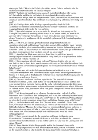 des ewigen Todes! Wie aber ist Freiheit, die vollste, loseste Freiheit, und anderseits das
unabänderlichste Gesetz unter ein Dach zu bringen?!
[086,09] Wer kann mir nun überzeugend sagen, ob meine Liebe Freiheit oder Gesetz
ist? Da ich liebe und lebe, ist sie Freiheit; da mich aber die Liebe zieht und mir
unaussprechlich behagt, ist sie ein ewig richtendes Gesetz, durch welches ich, der lieben muß
durch den unwiderstehlichen Reiz im Herzen zu Gott, tot, ja ewig tot bin und notwendig sein
muß!
[086,10] O heiliger Vater, siehe, ich liege zugrunde gerichtet durch die Rede
Asmahaels und kann mir nimmer helfen; so Du mir und den Vätern nicht hilfst und uns
wieder aufrichtest, sind wir alle für ewig verloren!
[086,11] Nun sehe ich es erst ein, wie gar nichts der Mensch aus sich vermag; so Du,
o heiliger Vater, ihn nicht beständig leitest, da hört er auf zu sein und ist, als wenn er nie
gewesen wäre, voll ewiger Vernichtung! O Vater, lieber, heiliger Vater, errette uns von
diesem Verderben, in welches uns alle die unmöglich zu fassende Rede Asmahaels gestürzt
hat! Amen.“
[086,12] Seth aber, als sich sein größtes Erstaunen gelegt hatte über die Rede
Asmahaels, erhob sich und fragte den Vater Adam, sagend: „Höre, geliebter Vater, Henochs
Vorrede hat mir helle geleuchtet auf dem Wege so manchen Irrtums! Auf dem Wege schlief
ich ein im Geiste. Du wecktest mich aus einem unnatürlichen Traume, und gar wohl bekam es
mir, da du mich segnetest; aber was kann, was soll aus uns werden?
[086,13] Asmahael hat Worte ausgesprochen, deren Sinn ein natürlicher Mensch
unmöglich je erfassen wird! Hat er ihn aber nicht völlig erfaßt, so ist er gleich einem Steine,
der in sich voll Tod und Finsternis ist.
[086,14] Henoch getraue ich mich kaum zu fragen! Wenn es dir nicht geht wie mir
und du Licht hast in dieser Rede, so teile es mir treulich mit, auf daß nicht Himmel und Erde
ob meines großen Unverstandes zugrunde gehen, ehe wir noch unsere Heimat werden betreten
haben! Amen.“
[086,15] Adam aber blickte den Seth ganz verdutzt an und wußte nicht, was er als
Vater, seine Ehre rettend, dem Sohne hätte darüber sagen sollen. Nach einigem Sinnen erst
brachte er es dahin, daß er ihm bedeutete, zu harren bis zu einer schicklicheren Zeit; denn für
jetzt hätte er an anderes zu denken.
[086,16] Enos aber zupfte den Jared und sagte ihm ins Ohr, ohne daß sich darob
beide erhoben hätten: „Höre, Jared, du bist ein weiser Lehrer deines Sohnes und hast ihm
wohl gezeigt, Gott zu lieben im Herzen, daß die Liebe zu Gott gleichkommt der Liebe eines
Menschen zu einem Menschen und heftiger sei denn des Mannes Liebe zu seinem Weibe und
zu seinen Kindern. Siehe, er sieht nun unser aller große Verlegenheit; warum läßt er uns denn
nun stecken?
[086,17] Mir kommt es geradeso vor, als wenn ihm der Asmahael vollends den Mut
benommen hätte! Gehe hin zu ihm, und sage ihm, daß er uns jetzt nicht möge stecken lassen;
denn nun ist es ja hauptsächlich nötig, uns, seine Väter, aus der größten aller Verlegenheiten
zu heben durch seinen gesegneten Mund. Gehe, und bedeute ihm das, so du willst! Amen.“
[086,18] Jared aber kratzte sich hinter dem Ohre und bemerkte endlich: „Siehe, Vater
Enos, wenn mich ein Strahl der Sonne sticht, da verlasse ich die Stelle und fliehe unter einen
kühlenden Schatten! Mag nun der heftige Strahl ein Loch in die Erde brennen, wahrlich, es
kümmert mich wenig; denn ich habe ja einen guten Schatten gefunden! Ich müßte aber von
allen Sinnen sein, so ich meinen Schatten eher verlassen sollte, bevor die Sonne
untergegangen ist!
[086,19] Daher lassen wir auch das die ausmachen und lassen sie über das ganze
Firmament ein Zelt spannen, wenn sie die Sonne zu heiß dünkt; wird doch der Lehrer mit
seinem Schüler zurechtkommen, so er ein rechter Lehrer ist! Und wird der Lehrling sein über
seinen Meister?
[086,20] Wenn aber der Schüler Dinge spricht, welche das Herz des Lehrers nicht
faßt, so ist es ja ungeschickt, daß man den zum Schüler macht, der den Meister und alle Väter
an der inneren Weisheit so sehr übertrifft, daß diese darauf nicht einmal ein Wörtchen zu
 