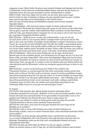 entgegnen wissen! Daher bleibe ich getrost unter meinem Schatten und begnüge mich mit den
Lichtspritzern, welche durch die raschelnden Blätter blitzen, und lasse den der Sonne ins
Angesicht starren, der eine ganz besondere Lust hat, vollends blind zu werden!
[086,21] Siehe, Vater Enos, daher will ich nicht, was du willst; denn meine Augen
sind mir lieber als alles Verständnis in Dingen, die man eigentlich doch nie ganz verstehen
kann, und ich sage daher unverrichteterdinge in aller Namen Amen.“
[086,22] Auch zwischen Kenan und Mahalaleel entspann sich ein leises Gespräch
folgenden Inhalts:
[086,23] Mahalaleel: „Was meinst du, Kenan, werden wir heute wohl noch nach
Hause kommen? Die Kinder des Abends liegen alle stumm wie die Steine auf der lieben Erde,
und uns geht es nach der wirklich außerordentlichen Rede Asmahaels um kein Haar besser;
selbst der liebe, gute Henoch kommt wenigstens mir vor, als wenn er sich in einer eben nicht
gar zu geringen Verlegenheit befinden möchte!“
[086,24] Kenan: „Weißt du etwas, so rede; und weißt du nichts, so tue wie ich, der
ich auch nichts weiß! So viel ist gewiß, daß der Asmahael mehr weiß als ich und du! Was
nützt es aber auch, den Tauben zu predigen und den Blinden zu zeigen?! Du kennst ja meinen
Traum; der war gewiß wie nicht leichtlich einer! Ich habe ihn erzählt so gewissenhaft getreu,
wie ich ihn geträumt habe. Seth und alle andern wußten mir am Ende geradesoviel zu sagen
wie ich mir selbst, nämlich nichts! Da dachte ich dann: Vorher wußte ich nichts, jetzt weiß ich
auch nichts und werde auch fortan nichts wissen. Und siehe, ich bin damit zufrieden!“
[086,25] Mahalaleel: „Wenn du als feiner Redner das von dir sagst, da doch deine
Sprache ganz der des Asmahael gleicht, was soll hernach erst ich sagen, der ich, wie du es am
besten weißt, eine harte Zunge habe?! Aber meine Gleichgültigkeit fängt mich nun bei dieser
allgemeinen Stummheit ein wenig zu verlassen an; denn wenn da nicht bald eine Lösung von
oben kommt, Vater, ich sage dir, so werden wir hier im Abende sicher den Abend erleben und
wahrscheinlich auch die Mitternacht, welche uns wenigstens geistig nicht gar zu ferne zu sein
scheint!“
[086,26] Kenan: „Lassen wir die Sache gut sein! Sollte es hier wirklich zum
Übernachten kommen, so wird deswegen die Erde nicht wurmstichig werden und der feste
Boden nicht zu Wasser. Der Herr weiß es am besten, warum Er unseren geschäftigen Zungen
einen kleinen Rasttag bereitet hat! Ich sage aber allzeit: Es ist besser handeln, als immer reden
und lehren. Ich höre zwar sehr gerne schöne Reden und Lehren, – aber wahrhaftig wahr: auf
dieser Reise geschieht des Guten zuviel; man kann's nicht mehr verdauen, und die Rede
Asmahaels ist gar ein Stein, höre, der möchte noch einige Ruhe nötig haben bis zur
Verdauung! Daher lassen wir es nur gut sein und schweigen! Amen.“

87. Kapitel
[087,01] Der Seth bemerkte aber, daß die Kinder heimlich miteinander Worte
wechselten und dachte bei sich nach: „Wahrlich, es hat sie alle ein Zweifel ergriffen, und sie
können sich nicht raten und nicht helfen! O wie gern möchte ich euch helfen, wenn es mir
gegeben wäre! Daß aber der Henoch über diese Sache so lange stumm ist!
[087,02] Die arme Mutter Eva leidet im stillen gewiß wieder gewaltig mit und muß
vielleicht heimlich im Herzen unsere sämtliche Torheit beweinen!
[087,03] Wie wär's denn, wenn auch ich mich ganz heimlich mit einer Frage um ihr
Befinden an sie wendete?!
[087,04] Wer weiß es, ob die stille Dulderin etwa nicht ein helles Fünkchen im
Herzen birgt, welches, wenn es in unsere Finsternis käme, einen entschieden herrlichen Dienst
leisten möchte?!
[087,05] Daher nur frisch gewagt; denn gefehlter kann es gewiß nicht sein denn jetzt,
wo wir meines Dafürhaltens alle in der Finsternis sitzen und schwitzen und auch nicht ein
kühlendes Tautröpfchen weder aus der Erde noch vom glühenden Himmel auf unsere
schmachtende Seele fällt!
[087,06] Und siehe, der Seth redete die Mutter Eva also an, sagend: „Geliebte
Mutter, du scheinst traurig zu sein! O sage mir, ob nicht heimlicher Kummer nagt an deiner
 