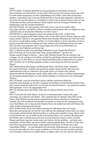Seele!
[087,07] Siehe, Asmahaels Mund hat uns alle geschlagen mit dreifacher Finsternis,
und wir können uns nicht helfen, wie du siehst! Allein was der Herr krumm macht, das wird
Er wohl wieder ausgleichen zur Ihm wohlgefälligen Zeit! Daher, sollte dich ein Kummer
drücken, so beruhige in der Liebe des Herrn dein Herz! Hast du aber irgendein Lichtchen in
der Sache, die uns alle drückt, so verschließe es nicht zu tief in deinem Herzen; denn in einer
wolkendurchwirkten, schwarzfinsteren Nacht erquickt auch ein winzigstes Fünkchen das
lichtdurstige Auge des irrenden Wanderers!
[087,08] O Mutter, ich, dein geliebter Sohn Seth, bin es, der mit dir spricht; öffne
dein Auge und Herz, und laß ihn in Kürze vernehmen den Kummer und, wo möglich es wäre,
vielleicht auch ein leuchtendes Fünkchen von oben! Amen.“
[087,09] Die Eva aber entgegnete etwas ernst alsogleich dem Seth: „Lieber Sohn,
von Gott mir gegeben an der Stelle Ahbels, siehe, an der Stille meines Wesens magst du wohl
immer merken, daß die in sich gekehrte Mutter aller lebenden Menschen der Erde eben nicht
die meiste Ursache haben möchte, ihr Herz vor Freude hüpfen zu lassen, besonders wenn sie
merken muß, daß selbst ihr Liebling sich mehr schlauen als aufrichtigen Herzens ihr naht!
[087,10] Seth, mein geliebter Sohn, warum fragtest du mich um mein Befinden, da
dir doch nur das Fünkchen am Herzen lag?
[087,11] Meinst du denn, eine gutmütige Schlauheit ist eine Tugend der Weisheit?
[087,12] O Seth, da irrst du dich stark! Siehe, gerade Offenheit – das Herz im
Munde, und die Zunge im Herzen –, das ist aller Weisheit Grund! Was du möchtest, das
verlange, was dir zuwider ist, das fliehe, auf daß du aufrichtigen Herzens Gott lieben kannst
heimlich wie vor aller Welt, so wird nie Abend und Mitternacht in deinem Herzen werden!
[087,13] Siehe, dir ist Weisheit gegeben worden; warum gingst du nicht stets geraden
Weges?
[087,14] Künstliche Wendungen, hochklingende Worte sind allzeit starke Verkünder
der eigenen Schwäche, wodurch man gerne dem andern zeigen möchte, daß man noch
außerordentlich stark ist, während es der Gerade schon von weitem sieht, daß der
Starkseinwollende Krümmungen macht; daher, lieber Seth, weiche von deinen Krümmungen
ab und wandle geraden Weges vor Gott und den Kindern, so wird dich nie ein Lichtmangel
drücken!
[087,15] Denke, wenn du einen Kreis machst, daß der entfernteste Punkt der
Kreislinie auch derjenige ist, der dem Ausgange und Anfange am allernächsten kommt; höre,
aber ja keine Schnecke mußt du dir zur Lehrerin des Kreises machen, – da würdest du nimmer
dahin gelangen, von wo du ausgegangen bist!
[087,16] Verstehe deine alte Mutter wohl, und sei ruhig im Herzen und in Gott!
Amen.“
[087,17] Als aber der Seth solches von der Eva vernommen hatte, ward es ihm angst
und bange, da er dann bei sich dachte: „Wie sonderbar hier im Abende! Jedes Wort ist ein
Irrtum, jedes Mitleid unzeitig und am uneigentlichsten Platze; jeder besser scheinende
Gedanke, der sich im Herzen noch deutlich ausspricht, ist nichts als der ordnungslose Flug
eines Nachtfalters, der so lange um die Flamme kreist, bis endlich die lichtvolle Flamme ihn
seiner leichten Schwingen beraubt hat!
[087,18] Mein Wille ist ein totes Wollen und gleicht vollkommen dem im Traume,
durch den auch gerade das nur bewirkt wird, daß man das unbedingt wollen muß, was einem
eine fremde, unerforschliche Macht heimlich zu wollen und zu handeln zwingt. Meine Liebe
zu Gott kommt mir vor, als liebte ich die Luft und das Wasser. Ich vernehme das Rauschen
des Windes; aber es fächelt kein auch noch so leiser Hauch um meine Locken. Ich habe
Hunger und Durst, mag aber weder essen noch trinken. Ich bin schläfrig – und kann nicht
einschlafen. Ich bin müde, und meine Glieder scheuen jegliche Ruhe. Ich bete zu Gott; aber
mein Herz liegt gleich einem Steine unbeweglich auf der Erde. Ich blicke auf zu den
lichterfüllten Höhen, – sie sind überdeckt mit schwersten Wolkenmassen. Ja, es kommt mir
nun in mir und außer mir alles so ganz sonderbar vor! Ich bin, als wäre ich nicht; und alles,
was ich ansehe, scheint nur ein halbes Dasein zu haben, oder es ist, als wenn es nicht wäre,
 