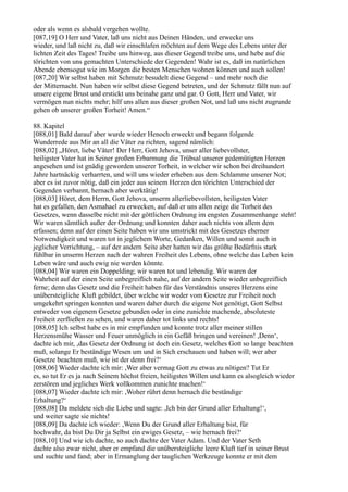 oder als wenn es alsbald vergehen wollte.
[087,19] O Herr und Vater, laß uns nicht aus Deinen Händen, und erwecke uns
wieder, und laß nicht zu, daß wir einschlafen möchten auf dem Wege des Lebens unter der
lichten Zeit des Tages! Treibe uns hinweg, aus dieser Gegend treibe uns, und hebe auf die
törichten von uns gemachten Unterschiede der Gegenden! Wahr ist es, daß im natürlichen
Abende ebensogut wie im Morgen die besten Menschen wohnen können und auch sollen!
[087,20] Wir selbst haben mit Schmutz besudelt diese Gegend – und mehr noch die
der Mitternacht. Nun haben wir selbst diese Gegend betreten, und der Schmutz fällt nun auf
unsere eigene Brust und erstickt uns beinahe ganz und gar. O Gott, Herr und Vater, wir
vermögen nun nichts mehr; hilf uns allen aus dieser großen Not, und laß uns nicht zugrunde
gehen ob unserer großen Torheit! Amen.“

88. Kapitel
[088,01] Bald darauf aber wurde wieder Henoch erweckt und begann folgende
Wunderrede aus Mir an all die Väter zu richten, sagend nämlich:
[088,02] „Höret, liebe Väter! Der Herr, Gott Jehova, unser aller liebevollster,
heiligster Vater hat in Seiner großen Erbarmung die Trübsal unserer gedemütigten Herzen
angesehen und ist gnädig geworden unserer Torheit, in welcher wir schon bei dreihundert
Jahre hartnäckig verharrten, und will uns wieder erheben aus dem Schlamme unserer Not;
aber es ist zuvor nötig, daß ein jeder aus seinem Herzen den törichten Unterschied der
Gegenden verbannt, hernach aber werktätig!
[088,03] Höret, dem Herrn, Gott Jehova, unserm allerliebevollsten, heiligsten Vater
hat es gefallen, den Asmahael zu erwecken, auf daß er uns allen zeige die Torheit des
Gesetzes, wenn dasselbe nicht mit der göttlichen Ordnung im engsten Zusammenhange steht!
Wir waren sämtlich außer der Ordnung und konnten daher auch nichts von allem dem
erfassen; denn auf der einen Seite haben wir uns umstrickt mit des Gesetzes eherner
Notwendigkeit und waren tot in jeglichem Worte, Gedanken, Willen und somit auch in
jeglicher Verrichtung, – auf der andern Seite aber hatten wir das größte Bedürfnis stark
fühlbar in unserm Herzen nach der wahren Freiheit des Lebens, ohne welche das Leben kein
Leben wäre und auch ewig nie werden könnte.
[088,04] Wir waren ein Doppelding; wir waren tot und lebendig. Wir waren der
Wahrheit auf der einen Seite unbegreiflich nahe, auf der andern Seite wieder unbegreiflich
ferne; denn das Gesetz und die Freiheit haben für das Verständnis unseres Herzens eine
unübersteigliche Kluft gebildet, über welche wir weder vom Gesetze zur Freiheit noch
umgekehrt springen konnten und waren daher durch die eigene Not genötigt, Gott Selbst
entweder von eigenem Gesetze gebunden oder in eine zunichte machende, absoluteste
Freiheit zerfließen zu sehen, und waren daher tot links und rechts!
[088,05] Ich selbst habe es in mir empfunden und konnte trotz aller meiner stillen
Herzensmühe Wasser und Feuer unmöglich in ein Gefäß bringen und vereinen! ,Denn‘,
dachte ich mir, ,das Gesetz der Ordnung ist doch ein Gesetz, welches Gott so lange beachten
muß, solange Er beständige Wesen um und in Sich erschauen und haben will; wer aber
Gesetze beachten muß, wie ist der denn frei?‘
[088,06] Wieder dachte ich mir: ,Wer aber vermag Gott zu etwas zu nötigen? Tut Er
es, so tut Er es ja nach Seinem höchst freien, heiligsten Willen und kann es alsogleich wieder
zerstören und jegliches Werk vollkommen zunichte machen!‘
[088,07] Wieder dachte ich mir: ,Woher rührt denn hernach die beständige
Erhaltung?‘
[088,08] Da meldete sich die Liebe und sagte: ,Ich bin der Grund aller Erhaltung!‘,
und weiter sagte sie nichts!
[088,09] Da dachte ich wieder: ,Wenn Du der Grund aller Erhaltung bist, für
hochwahr, da bist Du Dir ja Selbst ein ewiges Gesetz, – wie hernach frei?‘
[088,10] Und wie ich dachte, so auch dachte der Vater Adam. Und der Vater Seth
dachte also zwar nicht, aber er empfand die unübersteigliche leere Kluft tief in seiner Brust
und suchte und fand; aber in Ermanglung der tauglichen Werkzeuge konnte er mit dem
 