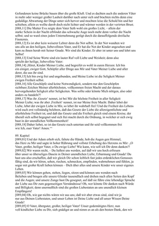 Gefundenen keine Brücke bauen über die große Kluft. Und es dachten auch die anderen Väter
in mehr oder weniger großer Lauheit darüber nach unter sich und brachten nichts denn eine
geduldige Abwartung der Dinge unter sich hervor und mochten leise die Schuld hin und her
schieben; allein es wollte darob doch nicht lichter und wärmer werden in der verirrten Brust.
[088,11] Die Mutter Eva zeigte dem Vater Seth wohl ein großes Licht, – allein der
starke Schein in der Nacht erblindet das schwache Auge noch mehr denn vorher die Nacht
selbst; und so ward eines jeden Unternehmung gerügt durch die darauffolgende dreifache
Finsternis.
[088,12] Es ist aber kein weiserer Lehrer denn die Not selbst. In der Not wandten wir
uns alle an den heiligen, liebevollsten Vater, und Er hat die Not der Kinder angesehen und
kam zu ihnen herab mit Seiner Gnade. Wir sind die Kinder; Er aber ist unter uns und lehrt uns
Selbst!
[088,13] Und Seine Worte sind ein lauter Ruf voll Liebe und Weisheit; denn also
spricht der heilige, liebevollste Vater:
[088,14] ,Höret, Kinder Meiner Liebe, und begreifet es wohl in euren Herzen: Ich bin
ein einiger, ewiger Gott, Schöpfer aller Dinge aus Mir und Vater Meiner Liebe und aller
derer, die aus ihr sind.
[088,15] Ich bin ewig frei und ungebunden, und Meine Liebe ist die Seligkeit Meiner
ewigen Freiheit selbst.
[088,16] Alle Geschöpfe sind keine Notwendigkeit, sondern nur den Geschöpfen
sichtbare Zeichen Meiner allerhöchsten, vollkommen freien Macht und der daraus
hervorgehenden Seligkeit aller Seligkeiten. Was sollte oder könnte Mich nötigen, also oder
anders zu handeln?!
[088,17] Was ihr ,Gesetz‘ nennet, ist bei Mir die höchste Freiheit in aller Seligkeit
Meiner Liebe; was ihr aber ,Freiheit‘ nennet, ist nur Meine freie Macht. Daher lebet der
Liebe, lebet der ewigen Liebe in Mir, so lebet ihr wahrhaft frei! Und die Freiheit des Lebens
wird euch erst vollständig belehren, daß das Gesetz der Liebe die allereigentlichste und
allerhöchste Freiheit ist, und daß das Gesetz und die Freiheit gleich sind einem Kreise, der
überall sich selbst begegnet und sich frei macht durch die Ordnung, in welcher er sich ewig
baut in der unendlichen Vollkommenheit!
[088,18] Daher liebet, so ist das Gesetz euch untertan und ihr seid vollkommen frei
wie Ich, euer Vater! Amen.‘“

89. Kapitel
[089,01] Und der Adam erhob sich, faltete die Hände, hob die Augen gen Himmel,
das Herz zu Mir und sagte in hoher Rührung und vollster Erhebung des Herzens zu Mir: „O
Vater, großer, heiliger Vater, o Du ewige Liebe! Wie kann, wie soll ich Dir denn danken?!
[089,02] Wir waren nicht, – Du ließest uns werden, auf daß wir uns hoch erfreuen
über unser so überseliges Dasein in Deiner unendlichen Liebe, Erbarmung und Gnade! Du
hast uns also erschaffen, daß wir gleich Dir schon leiblich fast jedes erdenklichen Genusses
fähig sind, da wir hören, sehen, riechen, schmecken, empfinden, wahrnehmen und fühlen, ja
sogar mit großer Kraft lieben können – Dich über alles und unsere Kinder wie unser eigenes
Leben.
[089,03] Wir können gehen, stehen, liegen, sitzen und können uns wenden nach
Belieben und beugen alle unsere Glieder tausendfach und drehen nach allen Seiten den Kopf
und die Augen; und unsere Zunge hast Du gesegnet, auf daß sie führe eine lebendige Sprache
der Liebe aus Dir zum gegenseitigen Verständnisse! Oh, wer könnte Dir danken nach Würde
und Billigkeit; denn unermeßlich sind die großen Liebestaten an uns unendlich kleinen
Empfängern!
[089,04] Oh, wie gar nichts wären wir aus uns; daß wir aber etwas sind, sind wir ja
nur aus Deinen Liebestaten, und unser Leben ist Deine Liebe und all unser Wissen Deine
Gnade!
[089,05] O Vater, überguter, großer, heiliger Vater! Unser gedemütigtes Herz, nun
voll kindlicher Liebe zu Dir, sieh gnädigst an und nimm es an als den besten Dank, den wir
 