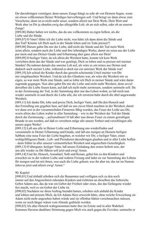 Dir darzubringen vermögen; denn unsere Zunge hängt zu sehr ab von Deinem Segen, wenn
sie etwas vollkommen Deiner Würdiges hervorbringen soll. Und bringt sie dann etwas zum
Vorscheine, dann ist es nicht mehr unser, sondern allzeit nur Dein Werk; Dein Wort und
Werk aber ist Dir ja ohnehin ewig das allergrößte Lob, ob an sich selbst, oder ob an unserer
Zunge!
[089,06] Daher haben wir nichts, das du uns vollkommen zu eigen ließest, als die
Liebe und die Sünde.
[089,07] O Vater! Hätte ich die Liebe nicht, was hätte ich dann denn die Sünde und
den Tod? Könnte ich Dich auch in der Sünde loben und im Tode preisen?!
[089,08] Darum gabst Du mir die Liebe, daß nicht die Sünde und der Tod mein Werk
seien allein, sondern auch die Liebe und ihre lebendigen Werke, damit sie seien aus der Liebe
pur mein und aus Deiner Gnade und Erbarmung aber ganz allein nur Dein!
[089,09] O heiliger Vater, da ich allein die Weisheit hatte, konnte ich kein Werk
verrichten denn das der Sünde und war genötigt, Dich zu loben und zu preisen mit meinen
Sünden! Du nahmst damals das unreine Lob auf, als wäre es ein reines aus Deiner und
dadurch auch meiner Liebe, während es doch nur ein unreines Werk der Sünde war!
[089,10] Ich schied die Kinder durch das gerecht scheinende Urteil meiner von Dir
mir eingehauchten Weisheit. Und da ich des Glaubens war, als wäre die Weisheit mir zu
eigen, so war mein Werk eine Sünde; und so lobte ich Dich in meiner Sünde und wäre daran
zugrunde gegangen. Nun aber gabst Du mir die Liebe und nicht mehr Weisheit, denn soviel
derselben die Liebe fassen kann, auf daß ich nicht mehr zerstreuen, sondern sammeln soll. Da
in der Zerstreuung der Tod, in der Sammlung aber nur das Leben wohnt, so laß mich nun
wieder sammeln in und durch die Liebe alle, die ich zerstreut habe durch die übel angewandte
Weisheit.
[089,11] Ich danke Dir, lobe und preise Dich, heiliger Vater, daß Du den Henoch und
den Fremdling uns gegeben hast, auf daß sie uns zuvor blind machten in der Weisheit, damit
wir dann erst in der versammelnden Finsternis fähig wurden, das Feuer der Liebe aus Dir,
worin allein das Leben waltet in aller Sammlung – wie in der Weisheit der Tod der Sünde
durch die Zerstreuung –, aufzunehmen! O laß aber nun dieses Feuer zu einem gewaltigen
Brande in uns werden, auf daß es verzehren möge alle unsere Torheit und verschlingen alle
unsere argen Werke!
[089,12] Laß uns alle in Deiner Liebe und Erbarmung uns wiederfinden und
versammeln in Deiner Erbarmung und Gnade, und laß uns morgen an Deinem heiligen
Sabbate eine neue Feier der Liebe begehen, in welcher wir Dir, o heiliger Vater, einen
wohlgefälligeren Dank-, Lob- und Preisdienst darzubringen glauben und in aller Liebe hoffen
– denn früher in aller unserer vermeintlichen Weisheit und ungerechten Gerechtigkeit.
[089,13] O überguter, heiliger Vater, laß unsere Einladung den ersten Schritt sein, der
uns alle wieder zu Dir führen soll jetzt und ewig! Amen.
[089,14] Und ihr, Henoch, Asmahael, Seth und Kenan, gehet hin zu den Kindern und
erwecket sie in der wahren Liebe und wahren Freiung und ladet sie zur Sammlung des Lebens
für morgen und tut mit ihnen, was euch die Liebe gebeut; was ihr aber tut, das tut im Namen
Jehovas jetzt und allzeit ewig! Amen.“

90. Kapitel
[090,01] Und alsbald erhoben sich die Benannten und verfügten sich zu den noch
immer auf den Angesichtern ruhenden Kindern und richteten an dieselben das liebreiche
Gebot Adams aus, das da war ein Gebot der Freiheit oder eines, das das Gefangene wieder
frei macht, weil es ein Gebot der Liebe ist.
[090,02] Nachdem sie ihren Auftrag beendet hatten, erhoben sich alsbald die Kinder
und lobten und priesen Mich, da Ich Adams Herz erweicht hätte, ohne welche Erweichung sie
Adam nicht mehr angesehen haben würde und sie offenbar hätten verschmachten müssen,
wenn sie noch länger wären vom Abende gedrückt worden.
[090,03] Als aber Henoch wahrgenommen hatte ihre im Ernste und in aller Wahrheit
frommen Herzens dankbare Stimmung gegen Mich wie auch gegen die Erzväter, sammelte er
 