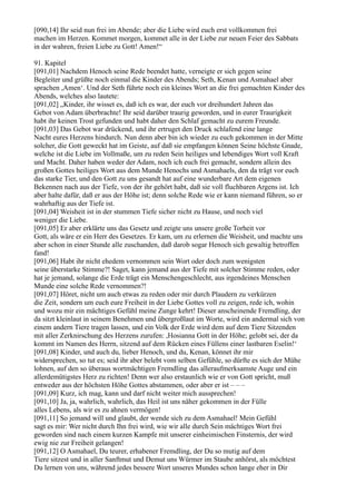 [090,14] Ihr seid nun frei im Abende; aber die Liebe wird euch erst vollkommen frei
machen im Herzen. Kommet morgen, kommet alle in der Liebe zur neuen Feier des Sabbats
in der wahren, freien Liebe zu Gott! Amen!“

91. Kapitel
[091,01] Nachdem Henoch seine Rede beendet hatte, verneigte er sich gegen seine
Begleiter und grüßte noch einmal die Kinder des Abends; Seth, Kenan und Asmahael aber
sprachen ,Amen‘. Und der Seth führte noch ein kleines Wort an die frei gemachten Kinder des
Abends, welches also lautete:
[091,02] „Kinder, ihr wisset es, daß ich es war, der euch vor dreihundert Jahren das
Gebot von Adam überbrachte! Ihr seid darüber traurig geworden, und in eurer Traurigkeit
habt ihr keinen Trost gefunden und habt daher den Schlaf gemacht zu eurem Freunde.
[091,03] Das Gebot war drückend, und ihr ertruget den Druck schlafend eine lange
Nacht eures Herzens hindurch. Nun denn aber bin ich wieder zu euch gekommen in der Mitte
solcher, die Gott geweckt hat im Geiste, auf daß sie empfangen können Seine höchste Gnade,
welche ist die Liebe im Vollmaße, um zu reden Sein heiliges und lebendiges Wort voll Kraft
und Macht. Daher haben weder der Adam, noch ich euch frei gemacht, sondern allein des
großen Gottes heiliges Wort aus dem Munde Henochs und Asmahaels, den da trägt vor euch
das starke Tier, und den Gott zu uns gesandt hat auf eine wunderbare Art dem eigenen
Bekennen nach aus der Tiefe, von der ihr gehört habt, daß sie voll fluchbaren Argens ist. Ich
aber halte dafür, daß er aus der Höhe ist; denn solche Rede wie er kann niemand führen, so er
wahrhaftig aus der Tiefe ist.
[091,04] Weisheit ist in der stummen Tiefe sicher nicht zu Hause, und noch viel
weniger die Liebe.
[091,05] Er aber erklärte uns das Gesetz und zeigte uns unsere große Torheit vor
Gott, als wäre er ein Herr des Gesetzes. Er kam, um zu erlernen die Weisheit, und machte uns
aber schon in einer Stunde alle zuschanden, daß darob sogar Henoch sich gewaltig betroffen
fand!
[091,06] Habt ihr nicht ehedem vernommen sein Wort oder doch zum wenigsten
seine überstarke Stimme?! Saget, kann jemand aus der Tiefe mit solcher Stimme reden, oder
hat je jemand, solange die Erde trägt ein Menschengeschlecht, aus irgendeines Menschen
Munde eine solche Rede vernommen?!
[091,07] Höret, nicht um auch etwas zu reden oder mir durch Plaudern zu verkürzen
die Zeit, sondern um euch eure Freiheit in der Liebe Gottes voll zu zeigen, rede ich, wohin
und wozu mir ein mächtiges Gefühl meine Zunge kehrt! Dieser anscheinende Fremdling, der
da sitzt kleinlaut in seinem Benehmen und übergroßlaut im Worte, wird ein andermal sich von
einem andern Tiere tragen lassen, und ein Volk der Erde wird dem auf dem Tiere Sitzenden
mit aller Zerknirschung des Herzens zurufen: ,Hosianna Gott in der Höhe; gelobt sei, der da
kommt im Namen des Herrn, sitzend auf dem Rücken eines Füllens einer lastbaren Eselin!‘
[091,08] Kinder, und auch du, lieber Henoch, und du, Kenan, könnet ihr mir
widersprechen, so tut es; seid ihr aber belebt vom selben Gefühle, so dürfte es sich der Mühe
lohnen, auf den so überaus wortmächtigen Fremdling das alleraufmerksamste Auge und ein
allerdemütigstes Herz zu richten! Denn wer also erstaunlich wie er von Gott spricht, muß
entweder aus der höchsten Höhe Gottes abstammen, oder aber er ist – – –
[091,09] Kurz, ich mag, kann und darf nicht weiter mich aussprechen!
[091,10] Ja, ja, wahrlich, wahrlich, das Heil ist uns näher gekommen in der Fülle
alles Lebens, als wir es zu ahnen vermögen!
[091,11] So jemand will und glaubt, der wende sich zu dem Asmahael! Mein Gefühl
sagt es mir: Wer nicht durch Ihn frei wird, wie wir alle durch Sein mächtiges Wort frei
geworden sind nach einem kurzen Kampfe mit unserer einheimischen Finsternis, der wird
ewig nie zur Freiheit gelangen!
[091,12] O Asmahael, Du teurer, erhabener Fremdling, der Du so mutig auf dem
Tiere sitzest und in aller Sanftmut und Demut uns Würmer im Staube anhörst, als möchtest
Du lernen von uns, während jedes bessere Wort unseres Mundes schon lange eher in Dir
 
