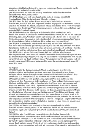 gewachsen ist in höchster Reinheit, bevor es erst von unseren Zungen verunreinigt wurde,
mache uns frei und ewig lebendig in Dir!
[091,13] O verlasse uns nicht, und sei ewig unser Führer und wahrer Freimacher
unserer Herzen! Amen, amen, amen.“
[091,14] Nachdem aber Seth seine Rede beendet hatte, da bewegte sich alsbald
Asmahael in die Mitte der drei und sagte folgendes zu ihnen:
[091,15] „Höre, du, Seth, und du, Kenan, und du auch, Mein lieblicher, wertester
Henoch! Das, was du, o Seth, hast empfunden und hast ausgegossen vor Kenan und Henoch
und allen den Kindern des Abends, die es nicht erfasset noch haben, davon sollet ihr vor dem
Adam und allen den übrigen Vätern noch schweigen; sie sollen nicht wissen und ahnen, wer
unter der Hülle Asmahaels hauset!
[091,16] Daher müsset ihr schweigen, wollt länger ihr Mich zum Begleiter noch
haben; auch müßt ihr Mich äußerlich anders nie kennen und nennen, als nur aus der Tiefe den
Fremdling, den Adam ,Asmahael‘ nannte, nicht ahnend, daß Jehova Selbst es ist, der an der
Stelle, die ,Morgen‘ ihr nennet, zu euch ist unkenntlich gekommen, um euch auf den Wegen,
die Mir nur bekannt, Selbst werktätig zur Liebe und ewigem Leben zu führen!
[091,17] Hätt' Ich es gewollt, hätte Henoch schon lang' Mich erkannt, und der Seth
wär' zuvor ihm wohl nimmer gekommen; doch wer, wie der Seth, eine schwerere Prob' muß
bestehen und denkt sich in seiner Liebsorge, Ich sei ihm gar fremd noch und ferne – fürwahr,
dem steh' Ich wohl am nächsten, und denen auch, die gleich dem Henoch Mich lieben!
[091,18] Ich bin –, wie der Seth es verkündet; doch jetzt müßt ihr schweigen von
Mir! Insgeheim doch könnt ihr zu Mir kommen und nehmen den höchsten der Segen von Mir!
So ihr zähmet der Zunge Begierde, will lang' Ich als sichtbarer Führer noch unter euch weilen;
verratet Mich aber nur durch ein kleinwinziges Wort, ja dann werd' Ich gezwungen, euch alle
sogleich zu verlassen! Hört amen, hört amen, hört amen, das sagt der Asmahael, amen, hört
amen, hört amen!“

92. Kapitel
[092,01] Als aber die drei aus Asmahaels Munde solches Zeugnis über Ihn Selbst
empfangen hatten, ward es ihnen angst und bange, und sie wußten nicht, was sie nun
anfangen sollten. Sollten sie alsogleich vor Asmahael niederfallen und Ihn anbeten? Aber
dann würde Er ja verraten sein, da die anderen Väter solches merken möchten!
[092,02] Oder sollten sie wohl glauben dem Zeugnisse? Denn also dachten sie sich:
„Glauben wir dem Zeugnisse, so sind wir gefangen vor Adam und den übrigen; denn unsere
Ehrfurcht und übermäßige Liebe zu Asmahael wird den Vätern sicher auch verraten, daß
hinter dem Asmahael sicher etwas Ungewöhnliches stecken muß, da wir Ihm so überaus
hochachtend und über alles liebend zugetan sind und notwendigerweise auch sein müssen.
Glauben wir aber dem Zeugnisse nicht, was sind wir dann im Angesichte Asmahaels? Nichts
als öffentliche und offenbare Lügner und Betrüger unserer Väter, Brüder und Kinder, – oder
wir sind unvermögend, auch nur ein Wort mehr über unsere Zunge zu bringen, so wir in der
Wahrheit verharren wollen! Denn reden wir ein Wort nur über Gott, der unter uns ist, den wir
aber ungläubig in unserm Herzen verleugnen, so sind wir – wie gesagt – Lügner und Betrüger,
da wir die anderen möchten ungezweifelt glauben machen, es sei da etwas, wo unsere Augen
auch nicht einen Schatten entdecken!
[092,03] Tun wir aber so ganz gewöhnlich, als wäre Asmahael noch ein Schüler
Henochs, wie wird's uns da gehen? Auf der einen Seite werden wir uns allzeit vorwerfen
müssen und sagen: ,Der Herr, unser großer Gott, unser liebevollster Vater, ist bei uns in der
Schule!
[092,04] Was wird Er wohl lernen von uns Würmern des Staubes, da doch jedes
bessere Wort unseres Mundes zuvor von Ihm in uns kommen muß, bis wir es dann erst
auszusprechen vermögen?‘ Auf der andern Seite aber, so wir solches unter dem Deckmantel
der Verschwiegenheit doch tun, sind unsere Eltern, Brüder und Kinder dreifach geprellt:
einmal durch jegliches unserer Worte, da wir notwendig anders handeln und anders denken
müssen im Herzen; zum zweiten Male, daß wir einen andern Gott, der nicht und nirgends ist,
 