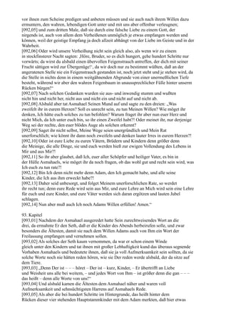 vor ihnen zum Scheine predigen und anbeten müssen und sie auch nach ihrem Willen dazu
ermuntern, den wahren, lebendigen Gott unter und mit uns aber offenbar verleugnen;
[092,05] und zum dritten Male, daß sie durch eine falsche Liebe zu einem Gott, der
nirgends ist, auch von allem dem Verheißenen unmöglich je etwas empfangen werden und
können, weil der geistige Empfang ja doch allzeit abhängt von der Liebe im Geiste und in der
Wahrheit.
[092,06] Oder wird unsere Verheißung nicht sein gleich also, als wenn wir zu einem
in stockfinsterer Nacht sagten: ,Höre, Bruder, so es dich hungert, gehe hundert Schritte nur
vorwärts; da wirst du alsbald einen übervollen Feigenstrauch antreffen, der dich mit seiner
Frucht sättigen wird zur Übergenüge!‘, da wir doch nur zu bestimmt wüßten, daß an der
angeratenen Stelle nie ein Feigenstrauch gestanden ist, noch jetzt steht und je stehen wird, da
die Stelle in nichts denn in einem weitgähnenden Abgrunde von einer unermeßlichen Tiefe
besteht, während wir aber den wahren Feigenbaum in unaussprechlicher Fülle hinter unserm
Rücken bürgen!“
[092,07] Nach solchen Gedanken wurden sie aus- und inwendig stumm und wußten
nicht hin und nicht her, nicht aus und nicht ein und nicht auf und nicht ab.
[092,08] Alsbald aber tat Asmahael Seinen Mund auf und sagte zu den dreien: „Was
zweifelt ihr in eurem Herzen? Soll es unrecht sein, zu tun Meinen Willen? Wie möget ihr
denken, Ich hätte euch solches zu tun befohlen? Warum fraget ihr aber nun euer Herz und
nicht Mich, da Ich unter euch bin, so ihr einen Zweifel habt?! Oder meinet ihr, nur derjenige
Weg sei der rechte, den euer blödes Auge als solchen erkennt?
[092,09] Saget ihr nicht selbst, Meine Wege seien unergründlich und Mein Rat
unerforschlich; wie könnt ihr dann noch zweifeln und denken lauter Irres in eurem Herzen?!
[092,10] Oder ist eure Liebe zu euren Vätern, Brüdern und Kindern denn größer denn
die Meinige, die alle Dinge, sie und euch werden hieß zur ewigen Vollendung des Lebens in
Mir und aus Mir?!
[092,11] So ihr aber glaubet, daß Ich, euer aller Schöpfer und heiliger Vater, es bin in
der Hülle Asmahaels, wie möget ihr da noch fragen, ob das wohl gut und recht sein wird, was
Ich euch zu tun rate?!
[092,12] Bin Ich denn nicht mehr denn Adam, den Ich gemacht habe, und alle seine
Kinder, die Ich aus ihm erweckt habe?!
[092,13] Daher seid unbesorgt, und folget Meinem unerforschlichen Rate, so werdet
ihr recht tun; denn eure Rede wird sein aus Mir, und eure Lehre an Mich wird sein eine Lehre
für euch und eure Kinder, und eure Väter werden sich daran ergötzen und lauten Jubel
schlagen.
[092,14] Nun aber muß auch Ich noch Adams Willen erfüllen! Amen.“

93. Kapitel
[093,01] Nachdem der Asmahael ausgeredet hatte Sein zurechtweisendes Wort an die
drei, da ermahnte Er den Seth, daß er die Kinder des Abends herbeirufen solle, und zwar
besonders die Ältesten, damit sie nach dem Willen Adams auch von Ihm ein Wort der
Freilassung empfangen und vernehmen sollen.
[093,02] Als solches der Seth kaum vernommen, da war er schon einem Winde
gleich unter den Kindern und tat ihnen mit großer Lebhaftigkeit kund das überaus segnende
Vorhaben Asmahaels und bedeutete ihnen, daß sie ja voll Aufmerksamkeit sein sollten, da sie
solche Worte noch nie hätten reden hören, wie sie Der reden werde alsbald, der da sitze auf
dem Tiere.
[093,03] „Denn Der ist – – – höret – Der ist – kurz, Kinder, – Er übertrifft an Liebe
und Weisheit uns alle bei weitem, – und jedes Wort von Ihm – ist größer denn die gan – – –
das heißt – denn alle Worte von uns!“
[093,04] Und alsbald kamen die Ältesten dem Asmahael näher und waren voll
Aufmerksamkeit und sehnsüchtigsten Harrens auf Asmahaels Rede.
[093,05] Als aber die bei hundert Schritte im Hintergrunde, das heißt hinter dem
Rücken dieser vier stehenden Hauptstammkinder mit dem Adam merkten, daß hier etwas
 